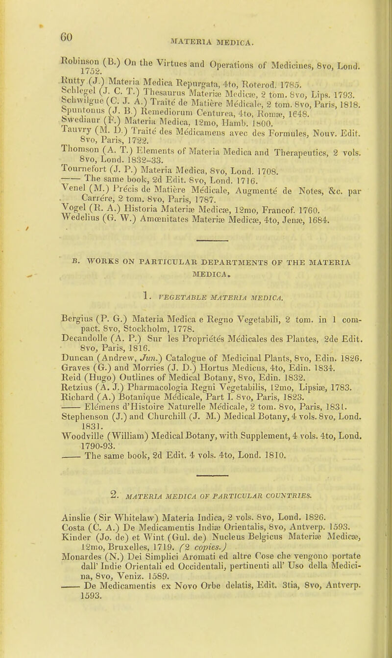 MATERIA MEDICA. Robiuson (B.) On the Virtues and Operations of Medicines, 8vo, Lond. .Kutty (J ) Materia Medica Repnrgata, 4to, Roterod. 1785. &c iles-el (J; t. T.) Tiiesaurus Materiaj Mcdictu, 2 torn. 8vo, Lips. 1793. fechwilgue (C J A.) Traite do Matiere Medicalo, 2 torn. 8vo, Paris, 1818. Spuntonus (J B.) Remediorun. Ccnturea, 4to, Roma?, 1648. bvvediaur (t.) Materia Medica, l2mo, Hamb. IhOO. laiivry (M. D.) Truite des Medicaniens avec des Formules, Nouv. Edit. 8vo, Pans, 1722. Tiionison (A. T.) Elements of Materia Medica and Therapeutics, 2 vols. 8vo, Lond.1832-33. Tournefort (J. P.) Materia Medica, 8vo, Lond. 1708. The same book, 2d Edit. 8vo, Lond. 17IG. Venel (M.) I're'cis de Matiere Medicale, Augraente de Notes, &c. par Carrere, 2 torn. 8vo, Paris, 1787. Vocrel (R. A.) Historia Materia; Medica;, 12mo, Francof. 1760. Wedehus (G. W.) Amoenitates Materia; Medico, 4to, Jenje, 1684. B. WORKS ON PARTICULAR DEPARTMENTS OF THE MATERIA MEDICA. 1. VEGETABLE MATERIA MEDICA. Bergius (P. G.) Materia Medica e Regno Vegefabili, 2 torn, in 1 com- pact. 8vo, Stockholm, 1778. Decandolie (A. P.) Sur les Proprie'te's Me'dicales des Plantes, 2de Edit. 8vo, Paris, 1816. Duncan (Andrew, Jim.) Catalogue of Medicinal Plants, 8vo, Edin. 1826. Graves (G.) and Morries (J. D.) Hortus Medicus, 4to, Edin. 1834. Reid (Hugo) Outlines of Medical Botany, 8vo, Edin. 1832. Retzius (A. J.) Pharmacologia Regni Vegetabilis, 12mo, Lipsise, 1783. Richard (A.) Botanique Medicale, Part L 8vo, Paris, 1823. Ele'raens d'Histoire Naturelle Medicale, 2 tom. 8vo, Paris, 1831. Stephenson (J.) and Churchill (J. M.) Medical Botany, 4 vols. 8vo, Lond. 1831. Woodville (William) Medical Botany, with Supplement, 4 vols. 4to, Lond, 1790-93. The same book, 2d Edit. 4 vols. 4to, Lond. 1810. 2. MATERIA MEDICA OF PARTICULAR COUNTRIES. Ainslie (Sir Whitelavv) Materia Indica, 2 vols. 8vo, Lond. 1826. Costa (C. A.) De Medicamentis Indise Orientalis, 8vo, Antverp. 1593. Kinder (Jo. de) et Wint (Gul. de) Nucleus Belgicus Materia; Medica?, 12rno, Bruxelles, 1719. f2 copies.) Monardes (N.) Dei Simplici Aromati ed altre Cose che vengono portate dair Indie Orientali ed Occideutali, pertinenti all' Uso della Medici- na, 8vo, Vcniz. 1589. De Medicamentis ex Novo Orbe dclatis, Edit. 3tia, 8vo, Antverp. 1393.