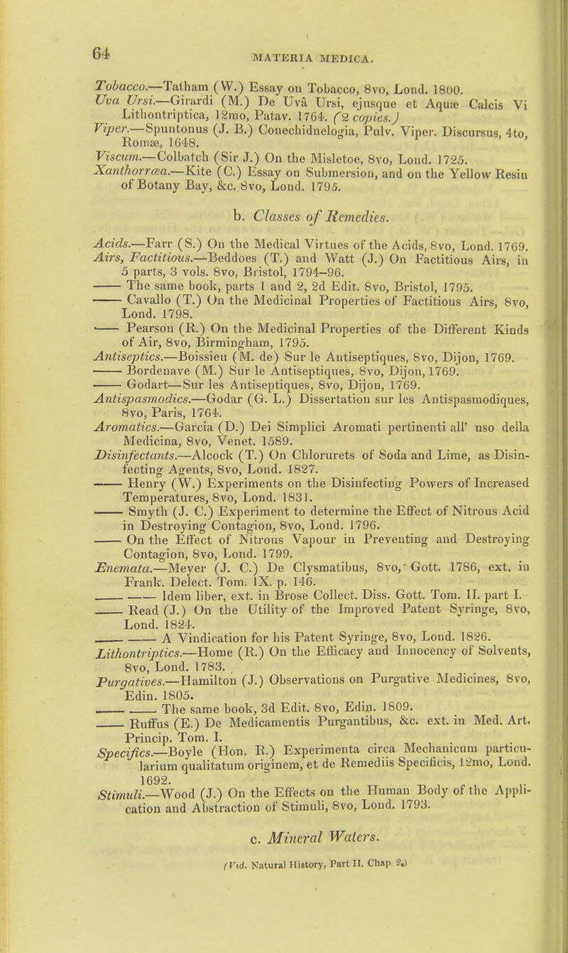 MATERIA MEDICA. Tobacco.—Talhum (W.) Essay on Tobacco, 8vo, Lond. 1800. Uva Ursi.—G'mu-di (M.) De Uvu Ursi, ejnsquo et AquiB Calcis Vi Lithontriptica, 12rao, Patav. 1764'. C2 copies.J Viper.—SpuHtoiwis (J. B.) Conechidnelo-na, Pulv. Viper. Discursus, 4to Romfe, 1048. ' FzscMm.—Colbatch (Sir J.) On the Misletoe, 8vo, Lond. 1725. Xanlhorrcea.—Kite (C.) Essay on Submersion, and on the Yellow Resin of Botany Bay, &c. 8vo, Loud. 1795. b. Classes oj Remedies. Acids.—Farr (S.) On the Medical Virtues of the Acids, 8vo, Lond. 17G0. Airs, Factitious.—BeMoes (T.) and Watt (J.) On Factitious Airs, in 3 parts, 3 vols. 8vo, Bristol, 1794-96. The same book, parts 1 and 2, 2d Edit. 8vo, Bristol, 1795. Cavalio (T.) On the Medicinal Properties of Factitious Airs, 8vo, Lond. 1798. • Pearson (R.) On the Medicinal Properties of the Different Kinds of Air, 8vo, Birmingham, 1795. Antiseptics.—Boissieu (M. de) Sur le Antiseptiques, 8vo, Dijon, 1769. Bordenave (M.) Sur le Antiseptiques, 8vo, Dijon, 1769. Godart—Sur les Antiseptiques, 8vo, Dijon, 1769. Antispasmodics.—Godar (G. L.) Dissertation sur les Antispasmodiques, 8vo, Paris, 1764. Aromatics.—Garcia (D.) Dei Simplici Aromati pertinenti all' uso della Medicina, 8vo, Venet. 1589. Disinfectants.—Alcock (T.) On Chlorurets of Soda and Lime, as Disin- fecting- Agents, 8vo, Lond. 1827. —— Henry (W.) Experiments on the Disinfecting Powers of Increased Temperatures, 8vo, Lond. 1831. —— Smyth (J. C.) Experiment to determine the Effect of Nitrous Acid in Destroying Contagion, 8vo, Loud. 1796. On the Effect of Nitrous Vapour in Preventing and Destroying Contagion, 8vo, Lond. 1799. Enemata.—Meyer (J. C.) De Clysmatibus, 8vo,'Gott. 1786, ext. in Frank. Delect. Tom. IX. p. 146. Idem liber, ext. in lirose Collect. Diss. Gott. Tom. II. part I. Read (J.) On the Utility of the Improved Patent Syringe, 8vo, Lond. 1824. A Vindication for his Patent Syringe, 8vo, Lond. 1826. Lithontriptics.—Home (R.) On the Efficacy and Innocency of Solvents, 8vo, Lond. 1783. Purgatives.—Hamilton (J.) Observations on Purgative Medicines, 8vo, Edin. 1805. The same book, 3d Edit. 8vo, Edin. 1809. Ruffus (E.) De Medicamentis Purgantibus, &c. ext. in Med. Art. Princip. Tom. I. Specifics.—Boyle (Hon. R.) Experimenta circa Mechanicum particu- larium qualitatum originem, et de Remediis Specificis, 12mo, Lond. 1692. Stimuli.—Woo^L (J.) On the Effects on the Human Body of the Appli- cation and Abstraction of Stimuli, 8vo, Loud. 1793. c. Mineral Waters. (V\d. Natural History, Part 11. Chap ?,)