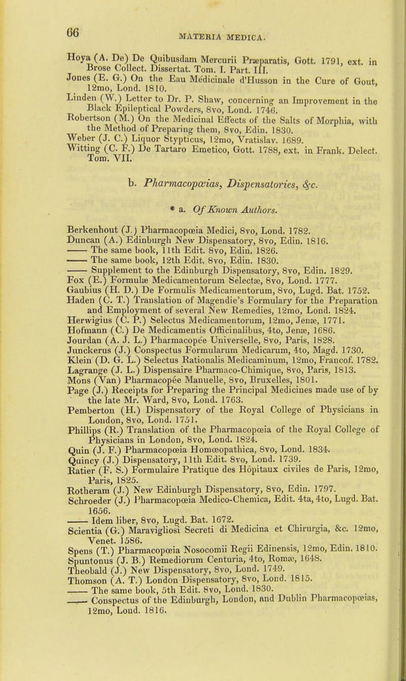 MATERIA MEDICA. Hoya (A. De) De Quibusdam Mercurii Prseparatis, Gott. 1791, ext. in Broso Collect. Dissertat. Tom. I. Part. III. Jones (E. G.) On the Eau Medicinale d'lliisson ia the Cure of Gout. 12mo, Lond. 1810. Linden (W.) Letter to Dr. P. Shaw, concerning an Improvement in the Black Epileptical Powders, 8vo, Lond. 1746. Robertson (M.) On the Medicinal Effects of the Salts of Morphia, with the Method of Preparing- them, 8vo, Edin. 1830. Weber (J. C.) Liquor Stypticus, 12mo, Vratislav. 1689. Witting (C. F.) De Tartaro Emetico, Gott. 1788, ext. in Frank. Delect. Tom. VIL b. Pliarmacopoeias, Dispensatories, Sec. * a. Of Known Authors. Berkenhout (J.) Pharmacopoeia Medici, 8vo, Lond. 1782. Duncan (A.) Edinburgh New Dispensatory, 8vo, Edin. 1816. The same book, 11th Edit. 8vo, Edin. 1826. The same book, 12th Edit. 8vo, Edin. 1830. Supplement to the Edinburgh Dispensatory, 8to, Edin. 1829. Fox (E.) Formulse Medicamentorura Selectae, 8vo, Lond. 1777. Gaubius (H. D.) De Formulis Medicamentorum, 8vo, Lugd. Bat. 1752. Haden (C. T.) Translation of Magendie's Formulary for the Preparation and Employment of several New Remedies, 12mo, Lond. 1824. Herwigius (C. P.) Selectus Medicamentorum, 12mo, Jenae, 1771. Hofmann (C.) De Medicamentis OflBcinalibus, 4to, Jenae, 1686. Jourdan (A. J. L.) Pharmacopee Universelle, 8vo, Paris, 1828. Junckerus (J.) Conspectus Formularum Medicarum, 4to, Magd. 1730. Klein (D. G. L.) Selectus Rationalis Medicaminum, 12mo, Francof. 1782. Lagrange (J. L.) Dispensaire Pharraaco-Chimique, 8vo, Paris, 1813. Mons (Van) Pharmacopee Manuelle, 8vo, Bruxelles, 1801. Page (J.) Receipts for Preparing the Principal Medicines made use of by the late Mr. Ward, 8vo, Lond. 1763. Pemberton (H.) Dispensatory of the Royal College of Physicians in London, 8vo, Lond. 1751. Phillips (R.) Translation of the Pharmacopoeia of the Royal College of Physicians in London, 8vo, Lond. 1824. Quin (J. F.) Pharmacopoeia Homceopathica, 8vo, Lond. 1834. Quincy (J.) Dispensatory, 11th Edit. 8vo, Lond. 1739. Ratier (F. S.) Formulaire Pratique des Hopitaux civiles de Paris, 12mo, Paris, 1825. Rotheram (J.) New Edinburgh Dispensatory, 8vo, Edin. 1797. Schroeder (J.) Pharmacopoeia Medico-Chemica, Edit. 4ta, 4to, Lugd. Bat. 1656. Idem liber, 8vo, Lugd. Bat. 1672. Scientia (G.) Maravigliosi Secret! di Medicina et Chirurgia, &c. 12mo, Venet. 1586. Spens (T.) Pharmacopoeia Nosocomii Regii Edinensis, 12mo, Edm. 1810. Spuntonus (J. B.) Remediorum Centuria, 4to, Romse, 1648. Theobald (J.) New Dispensatory, 8vo, Lond. 1749. Thomson (A. T.) London Dispensatory, 8vo, Lond. 1815. The same book, 5th Edit. 8vo, Lond. 1830. —— Conspectus of the Edinburgh, London, and Dublin Pharmacopoeias,