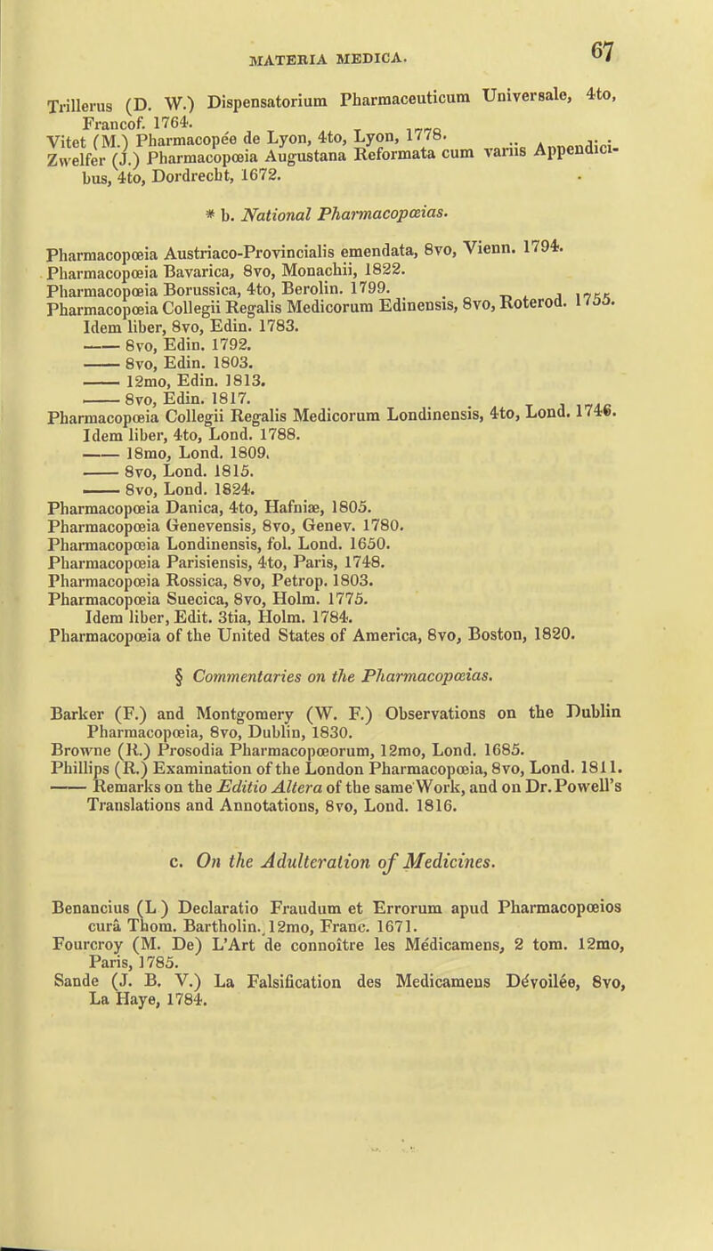 Trillerus (D. W.) Dispensatoriutn Pharmaceuticum Universale, 4to, Francof. 1764. Vitet (M.) Pharmacopee de Lyon, 4to, Lyon, 177H. A„«n.-.,i;..; Zwelfer (J.) Pharmacopoeia Augustana Reformata cum varus Appendici- bus, 4to, Dordrecbt, 1672. * b. National Phannacopaias. Pharmacopoeia Austriaco-Provincialis emendata, 8vo, Vienn. 1794;. Pharmacopoeia Bavarica, 8vo, Monachii, 1822. Pliarmacopoeia Borussica, 4to, Berolin. 1799. a \ikk Pharmacopoeia CoUegii Regalis Medicorum Edinensis, 8vo, Koteroa. i too. Idem liber, 8vo, Edin. 1783. 8vo, Edin. 1792. 8vo, Edin. 1803. 12mo, Edin. 1813. 8vo, Edin. 1817. j Pharmacopoeia Collegii Regalis Medicorum Londinensis, 4to, Lend. 174fe. Idem liber, 4to, Lond. 1788. 18mo, Lond. 1809. 8vo, Lond. 1815. 8vo, Lond. 1824. Pharmacopoeia Danica, 4to, Hafniae, 1805. Pharmacopoeia Genevensis, 8vo, Genev. 1780. Pharmacopoeia Londinensis, fol. Lond. 1650. Pharmacopoeia Parisiensis, 4to, Paris, 1748. Pharmacopoeia Rossica, 8vo, Petrop. 1803. Pharmacopoeia Suecica, 8vo, Holm. 1775. Idem liber, Edit. 3tia, Holm. 1784. Pharmacopoeia of the United States of America, 8vo, Boston, 1820. § Commentaries on the Pharmacopoeias. Barker (F.) and Montgomery (W. F.) Observations on the Dublin Pharmacopoeia, 8vo, Dublin, 1830. Browne (R.) Prosodia Pharmacopoeorum, 12mo, Lond. 1685. Phillips (R.) Examination of the London Pharmacopoeia, 8vo, Lond. 1811. Remarks on the Editio Altera of the same Work, and on Dr. Powell's Translations and Annotations, 8vo, Lond. 1816. c. On the Adulteration of Medicines. Benancius (L ) Declaratio Fraudum et Errorum apud Pharmacopoeios cura Thom. Bartholin., 12mo, Franc. 1671. Fourcroy (M. De) L'Art de connoitre les Medicamens, 2 torn. 12mo, Paris, 1785. Sande (J. B. V.) La Falsification des Medicamens D^voilee, 8vo, La Haye, 1784.