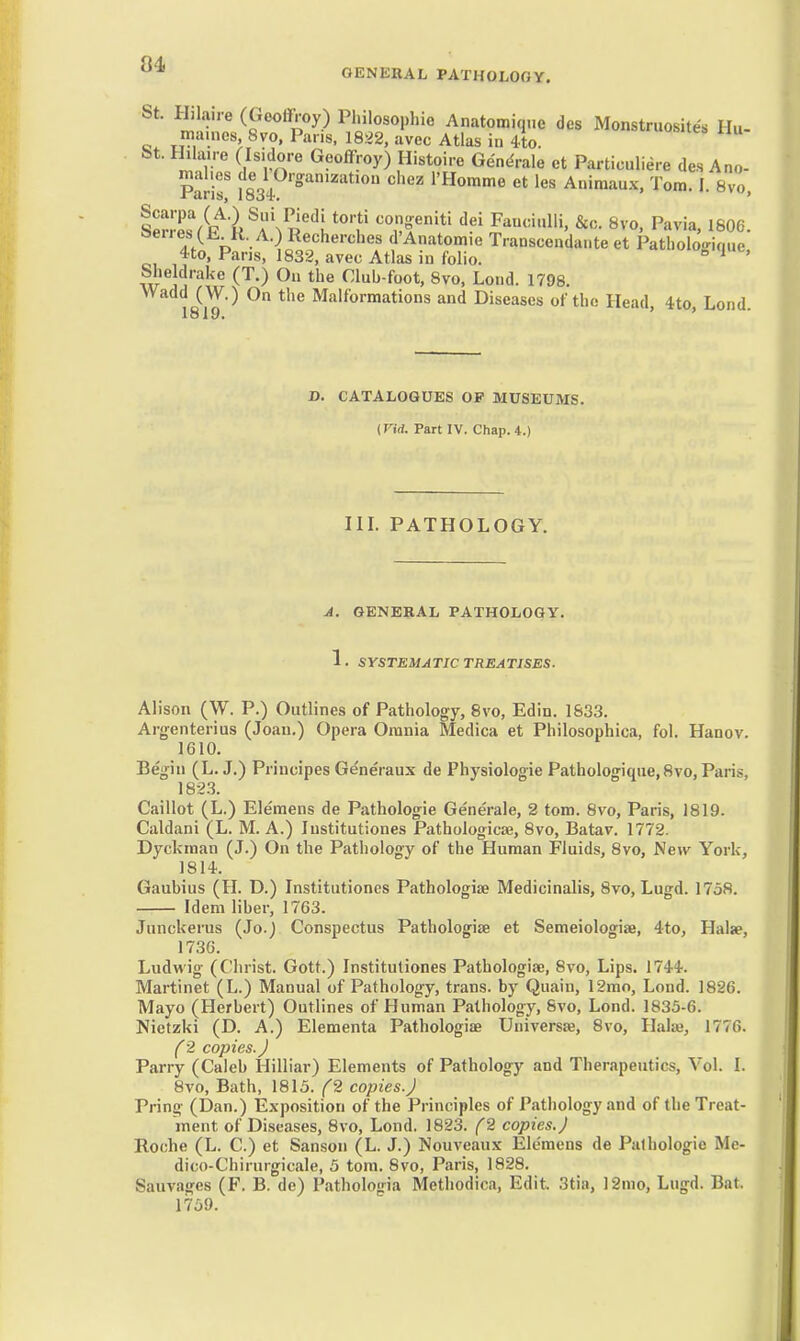 (W.) On the Malformations and Diseases of the Head, 4to, Lond, D. CATALOGUES OF MUSEUMS. {Vid. Part IV. Chap. 4.) in. PATHOLOGY. A. GENERAL PATHOLOGY. 1. SYSTEMATIC TREATISES. Alison (W. p.) Outlines of Pathology, 8vo, Edin. 1&33. Argenterius (Joan.) Opera Omnia Medica et Philosophica, fol. Hanov. 1610. Begin (L.J.) Priucipes Generaux de Physiologie Pathologique,8vo, Paris, 18-23. Caillot (L.) Eleraens de Pathologic Generale, 2 torn. 8vo, Paris, 1819. Caldani (L. M. A.) lustitutiones Pathologicae, 8vo, Batav. 1772. Dyckman (J.) On the Pathology of the Human Fluids, 8vo, New York, 1814. Gaubius (H. D.) Institutioncs Pathologiae Medicinalis, 8vo, Lugd. 1758. Idem liber, 1763. Junckerus {Jo.) Conspectus Pathologiae et Semeiologiae, 4to, Halae, 1736. Ludwig (Christ. Gott.) Institutioncs Pathologiae, 8vo, Lips. 1744. Martinet (L.) Manual of Pathology, trans, by Quain, 12mo, Lond. 1826. Mayo (Herbert) Outlines of Human Pathology, Svo, Lond. 1835-6. Nietzki (D. A.) Elementa Pathologiae Universie, Svo, Hake, 1776. C2 copies. J Parry (Caleb Hilliar) Elements of Pathology and Therapeutics, Vol. I. Svo, Bath, 1815. f2 copies.J Pring (Dan.) Exposition of the Principles of Pathology and of the Treat- ment of Diseases, 8vo, Lond. 1823. C2 copies.) Roche (L. C.) et Sanson (L. J.) Nouveaux Elc'mens de Pathologic Me- dico-Chirurgicale, 5 tom. Svo, Paris, 1828. Sauvages (F. B. de) Pathologia Methodica, Edit 3tia, 12rao, Lugd. Bat. 1759.