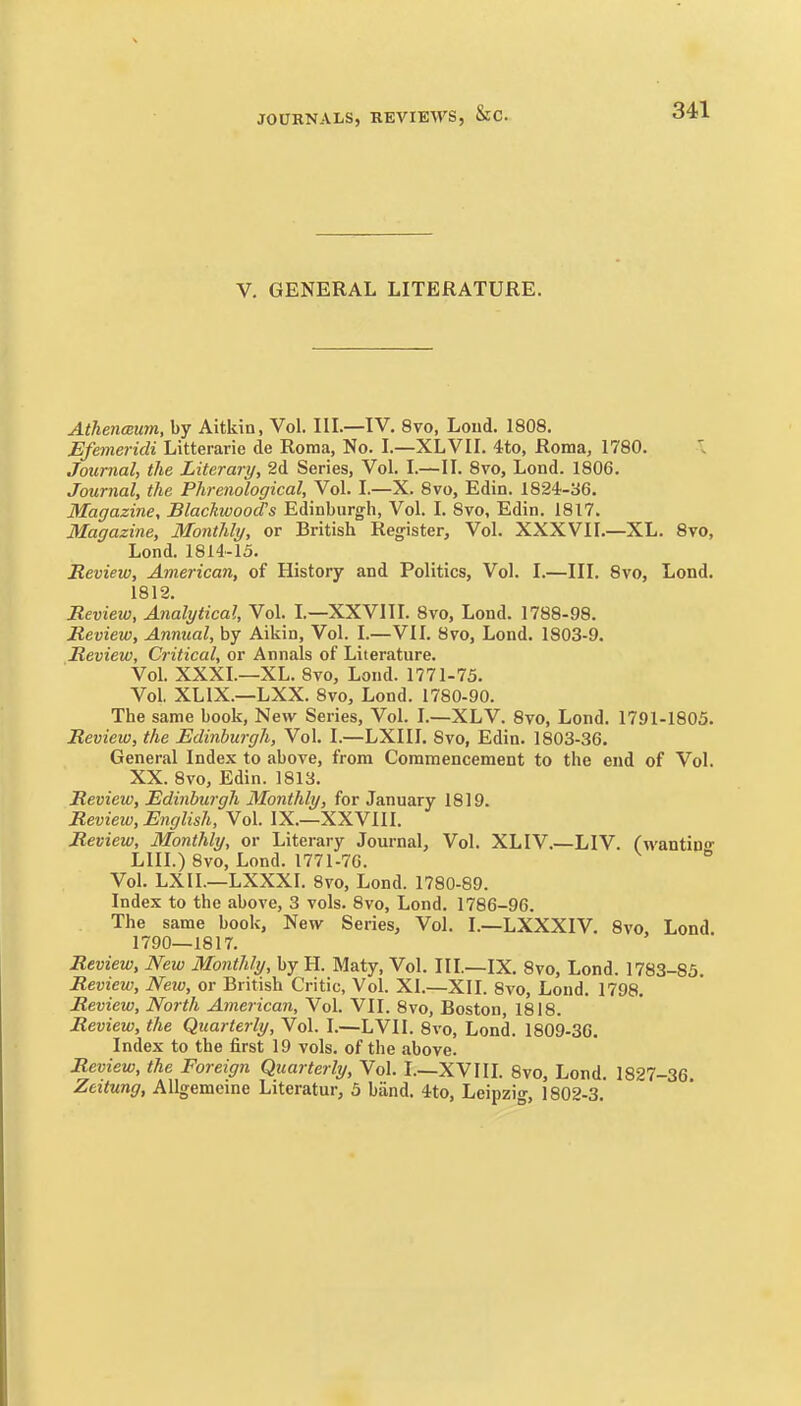 341 V. GENERAL LITERATURE. AthencBum, by Aitkin, Vol. IIL—IV, 8vo, Loud. 1808. Bfemeridi Litterarie de Roma, No. I.—XL VI I. 4to, Roma, 1780. Journal, the Literary, 2d Series, Vol. I.—II. 8vo, Lond. 1806. Journal, the Phrenological, Vol. I.—X. 8vo, Edin. 1824-36. Magazine, Blackwood's Edinburgh, Vol. I. 8vo, Edin. 1817. Magazine, Monthly, or British Register, Vol. XXXVII.—XL. 8vo, Lond. 1814-15. Review, American, of History and Politics, Vol. I.—III. 8vo, Lond. 1812. Review, Analytical, Vol. I—XXVIII. 8vo, Lond. 1788-98. Review, Annual, by Aikin, Vol. I.—VII. 8?o, Lond. 1803-9. Review, Critical, or Annals of Literature. Vol. XXXI.—XL. 8vo, Lond. 1771-75. Vol. XLIX.—LXX. 8vo, Lond. 1780-90. The same book, New Series, Vol. I.—XLV. 8vo, Lond. 1791-1805. Review, the Edinburgh, Vol. I.—LXIIL 8vo, Edin. 1803-36. General Index to above, from Commencement to the end of Vol. XX. 8vo, Edin. 1813. Review, Edinburgh Monthly, for January 1819. Revieiu, English, Vol. IX.—XXVIII. Review, Monthly, or Literary Journal, Vol. XLIV.—LIV. C^vantino- LIII.) 8vo, Lond. 1771-70.  Vol. LXIL—LXXXI. 8vo, Lond. 1780-89. Index to the above, 3 vols. 8vo, Lond. 1786-96. The same book, New Series, Vol. I.—LXXXIV. Svo. Lond. 1790—1817. Review, New Monthly, by H. Maty, Vol. III.—IX. Svo, Lond. 1783-85. Review, Neio, or British Critic, Vol. XI.—XII. Svo, Lond. 1798. Review, North American, Vol. VII. Svo, Boston, 1818. Review, the Quarterly, Vol. I.—LVIl. Svo, Lond. 1809-3C. Index to the first 19 vols, of the above. Review, the Foreign Quarterly, Vol. I.—XVIIL Svo, Lond. 1827-36