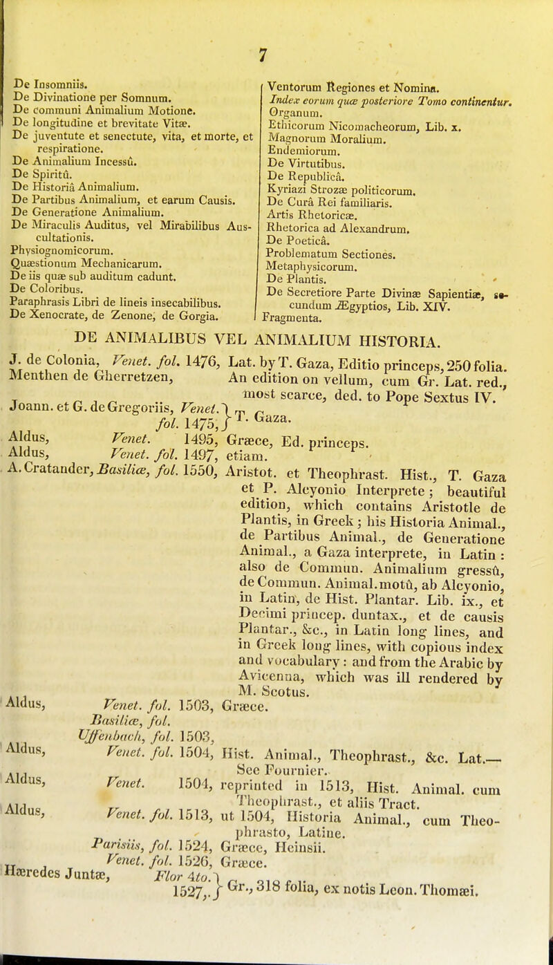 1 De Insomniis. De Divinatione per Somnum. De communi Animalium Motione. De longitudine et brevitate Vitae. De juventute et senectute, vita, et morte, et respiratione. De Animalium Incessu. De Spiritu. De Historia Animalium. De Partibus Animalium, et earum Causis. De Generatione Animalium. De Miraculis Auditus, vel Mirabilibus Aus- cultationis. Physiognomicorum. Quaestionum Mechanicarum. De iis qu£e sub auditum cadunt. De Coloribus. Paraphrasis Libri de lineis insecabilibus. De Xenocrate, de Zenone, de Gorgia. Ventorum Regiones et Nomina. Index eorum quce posteiiore Tomo continentur. Organum, Ethicorum Nicomacheorum, Lib. x. Magnorum Moralium. Endemiorum. De Virtutibus. De Republica. Kyriazi Strozas politicorum. De Cura Rei familiaris. Artis Rhetoricas. Rhetorica ad Alexandrum. De Poetica. Problematum Sectiones. Metaphysicorum. De Plantis. « De Secretiore Parte Divinae Sapientiae, »*• cundum ^gyptios, Lib. XIV. Fragmenta. DE ANIMALIBUS VEL ANIMALIUM HISTORIA. J de Colonia Veiiet. fol. 1476, Lat. by T. Gaza, Editio princeps, 250 folia. Menthen de Gherretzen, An edition on vellum, cum Gr. Lat. red., ,n . ^''^^ scarce, ded. to Pope Sextus IV. ' Joann.etG.deGregoriis, Venet.\ ™, ^ fol. 1475,/^- Aldus, Venet. 1495, Greece, Ed. princeps. Aldus, Venet. fol. 1497, etiani. ^ v A.Cratander,^a677tcE, /o/. 1550, Aristot. et Theophrast. Hist., T. Gaza et P. Alcyonio Interprete; beautiful edition, which contains Aristotle de PJantis, in Greek; his Historia Animal., de Partibus Animal., de Generatione Animal., a Gaza interprete, in Latin : also de Commun. Animalium gressA, de Commun. AnimaLmotii, ab Alcyonio, in Latin, de Hist. Plantar. Lib. ix., et Decimi princep. duntax., et de causis Plantar., &c., in Latin long lines, and in Greek long lines, with copious index and vocabulary: and from the Arabic by Avicenna, which was ill rendered by M. Scotus. Greece. Aid us. Aldus, Venet. fol. 1503, liaailiee, fol. UJf 'enbach, fol. 1503, Venet. ful. 1504, Aldus, Aldus, cum Hist. Animal., Theophrast., &c. Lat See Fournier. Venet. 1504, reprinted in 1513, Hist. Animal. Theophrast., et aliis Tract. Venet. fol. 1513, ut 1504, Historia Animal., cum Theo phrasto, Latiue. Parisiis, fol. 1524, Graecc, Hcinsii. Venet. fol. 1526, G race. Haercdes Juntse, Flor 4.to.'\ ^ 1527,. J ' Leon.Thomffii.