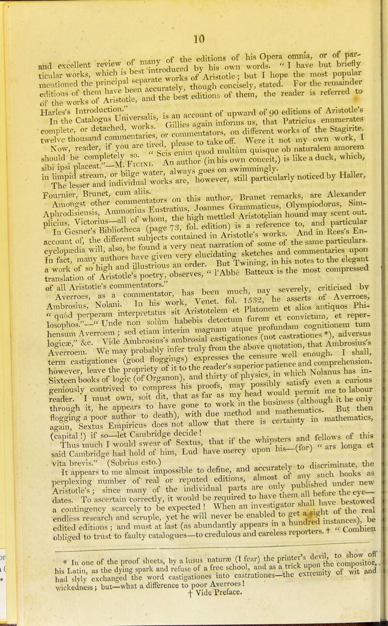 X- o,„r nf the editions of his Opera omnia, or of par- and excellent review of ^^^jJ^^Xl own words.  I have but briefly ticnkr works, ^vhich is best mttoduced Dy ^ ^^^^ ^^^^ p ^ ^nentioned the pr ncipal «';P^;^t^ f ° concisely, stated. For the remainder Harles's Introduction. nncount of upward of 90 editions of Aristotle's In the Catalogus Urnversa s, ^^^'^ ^^^^^ that Patricius enumerates complete, or detached, works ^^^^^^^^^^^^^^^ different works of the Stag.rite twelve thousaard commentane m 2™ftak^ Were it not my own work, I Now, reader, xf you are ^f,V^ ^^^^ q,i,q,e ob natvxralem amorem should be eompletely^so.^^^ ^ An author (in his own conceit,) is like a duck, which, Apl,,-odi« A»—Eu^^^^^^^^^ J ^ pliclus, Victonus—«1 ot wliom, tne ii „ reference to, and particular In Gesner-s Bibliotlieca (page 73, » ;''Ti'lle'rw^^ And in Rees's En- account oi; the difeent subjects contauted m A,,*=Ue w ^ ^^^^ ^ fn&;;'^S{g^.^^ ?r:™iil:fSSt.f;:^^^^^^^^ Battf^.is.he n,ost contpressed of all Aristotle's commentators. severely, criticised by Averroes, as a commentator, has been ^^^^^ ^^j^f ^^^^^ of AveiToes, Ambrosius, Nolani. In Ins work Ven^ ;Jol 1532 he assort «qu6d perperam interpretatus f ^nsto elem et ^ losophos/'- Unde non solum habebis '^^'^''''^^J^'''^^^^ cognitionem turn hen umAverroem; sed etiam mternn imgnam ^ ,^^,^^^0^^^^^^^ adversus lo<ric£e  &c. Vide Ambrosius's ambrosial castigationes (not <;asuatione ^ ^ teem: We may probably infer truly ^^^^J^f^^^^^^^^^^^^ term castigationes (good ^0Sg^'}S^) ^^V^-'f'''}^^^^^^ hbwever, leave the propriety ' NolaiL has in- Sixteenbooksof logic (of Organon) and thirty of phy^^^^^^^^^^ ^ ^^..^^^ geniously contrived to compress Ins proofs, ^^e to labour feader. I must own, soit dit, that as far as ^Y^X^Xt (aXu^^^ it be only through it, he appears to have gone to f ^^^^f ,^^a^^^ But thei flogging a poor author to death), ^^^^ ^ue method and ma^^^^^^ agahi, Sextus Emph'icus does not aUow that there is ceitamty (capital!) if so—let Cambridge decide ! ,„h;„,ters and fellows of this i'hus much I would swear of Sextus that if the whip e s anrt t^^ said Cambridge had hold of him, Lud have mercy upon his-(toi) S vita brevis. (Sobrius esto.) accurately to discriminate, tlie It appears to me almost impossible to define and accurately x. perplexing number of real or reputed editions «^^^^V^^^;^?;,nder new Aristotle's ; since many of the individual parts aie «'y J^^; ' ^ eye- dates. To ascertain cor/ectly, it would be required to have tl em be ore ^> a contingency scarcely to be expected ! When an f ^jf t^^^^^^^^ endless i^esearch and scruple, yet he will never be enabled to S ^^^^J^^^^^^^^^^^^ be edited editions; and must at last (as abundantly -PPf'-^^X,^, ^^^^^^ obliged to trust to faulty catalogues—to credulous and cai-eless lepoiteis. t TT^f the proof sheets, by a U.sus natur.-e (I fear) the P^^^Xlvofthoc^^^^^ his Latin, as the dying spark and refuse of a free schoo , and as ^ ^=1; P^^^^ ^^wit and had slyly exchanged the word castigationes into castrationes—the cxticmuj oi wickedness; but—what a difference to poor Averroes. -j- Vide Pretace.
