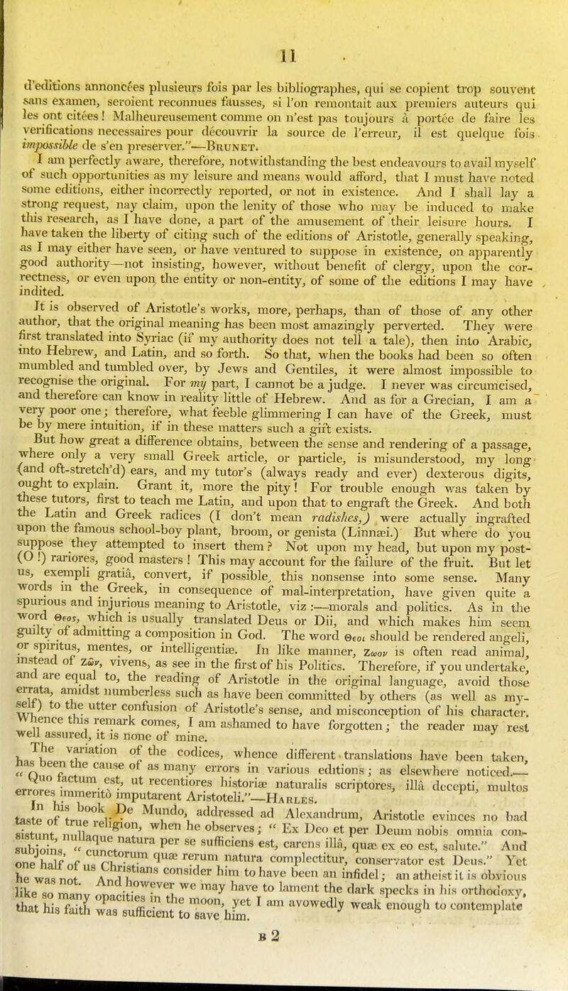 d'edltions annoncees plusieurs fois par les bibliograplies, qui se copieiit trop souveiit sans examen, seroient reconnues fkusses, si Ton remontait aux premiers auteurs qui les ont citees! Malheureusement comme on n'est pas toujours ii portee de faire les verifications necessaii-es pour decouvrir la source de I'erreur, il est quelque fois imposnble de s'en preserver.—Brunet. I Jim perfectly aware, therefore, notwithstanding the best endeavoui s to avail myself of such opportunities as my leisure and means Avould afford, that I must have noted some editions, either incorrectly reported, or not in existence. And I shall lay a strong request, nay claim, upon the lenity of those who may be induced to make this research, as I have done, a part of the amusement of their leisure houi:s. I have taken the liberty of citing such of the editions of Aristotle, generally speaking, as I may either have seen, or have ventured to suppose in existence, on apparently good authority—not insisting, however, without benefit of clergy, upon the cor- rectness, or even upon, the entity or non-entity, of some of the editions I may have indited. Jt is observed of Aristotle's works, more, perhaps, than of those of any other author, that the original meaning has been most amazingly perverted. They were first translated into Syriac (if my authority does not tell a tale), then into Arabic, mto Hebrew, and Latin, and so forth. So that, when the books had been so often mumbled and tiimbled over, by Jews and Gentiles, it were almost impossible to recognise the original. For my part, I cannot be a judge. I never was circumcised, and therefore can know in reality little of Hebrew. And as for a Grecian, I am a~ very poor one; therefore, what feeble glimmering I can have of tlie Greek, must be by mere intuition, if in these matters such a gift exists. But how great a difference obtains, between the sense and rendering of a passage, where only a very small Greek article, or particle, is misunderstood, my long' (and oft-stretch'd) ears, and my tutor's (always ready and ever) dexterous digits, ought to explain. Grant it, more the pity! For trouble enough was taken by these tutors, first to teach me Latin, and upon that to engraft the Greek. And both the Latin and Greek radices (I don't mean radishes,) were actually ingrafted upon the famous school-boy plant, broom, or genista (Linnaji.) But where do you suppose they attempted to insert them ? Not upon my head, but upon my post- (O !) rariores, good masters ! This may account for the failure of the fruit. But let us, exempli gratia, convert, if possible, this nonsense into some sense. Many words in the Greek, in consequence of mal-interpretation, have given quite a spurious and injurious meaning to Aristotle, viz .-—morals and politics. As in the word 0eoy, which IS usually translated Deus or Dii, and which makes him seem guiity of admitting a composition in God. The word ®,oi should be rendered angeli, or spintus, mentes, or intelligentiae. In like manner, Zc^ov is often read animal, instead of zs,v, vivens, as see in the first of his Politics. Therefore, if you undertake, ana are equal to, the reading of Aristotle in the original language, avoid those errata, amidst numberless such as have been committed by others (as well as my- seU) to the utter confusion of Ai-istotle's sense, and misconception of his character, wnence this remark comes, I am ashamed to have forgotten; the reader may rest well assured, it is none of mine. & ^ y The variation of the codices, whence different • translations have been taken, nas been the cause of as many errors in various editions; as elsewhere noticed.— errores imr!;^-.''' ut recentiores historiee naturahs scriptores, ilia decepti, multos errores immerito imputarent Aristoteli._HARLES. taste of truri;^^ Mundo adth-essed ad Alexandrum, Ai-istotle evinces no bad Stunt n dlnn ^^ ^^^ observes; « Ex Deo et per Deum nobis omnia con- Sns  P^n^t ™^ '^^ q^^^ «° est, salute. And ^^riLfnsThr'r'l''''';'''.^''^ complectitur, conservator est Deus. Yet he was no S ' ^™ *° ^^^ ^ '^del; an atheist it is obvious like so manv :fnalw Tk ^'^ '^^^^ ^^e dark specks in his orthodoxy. b2