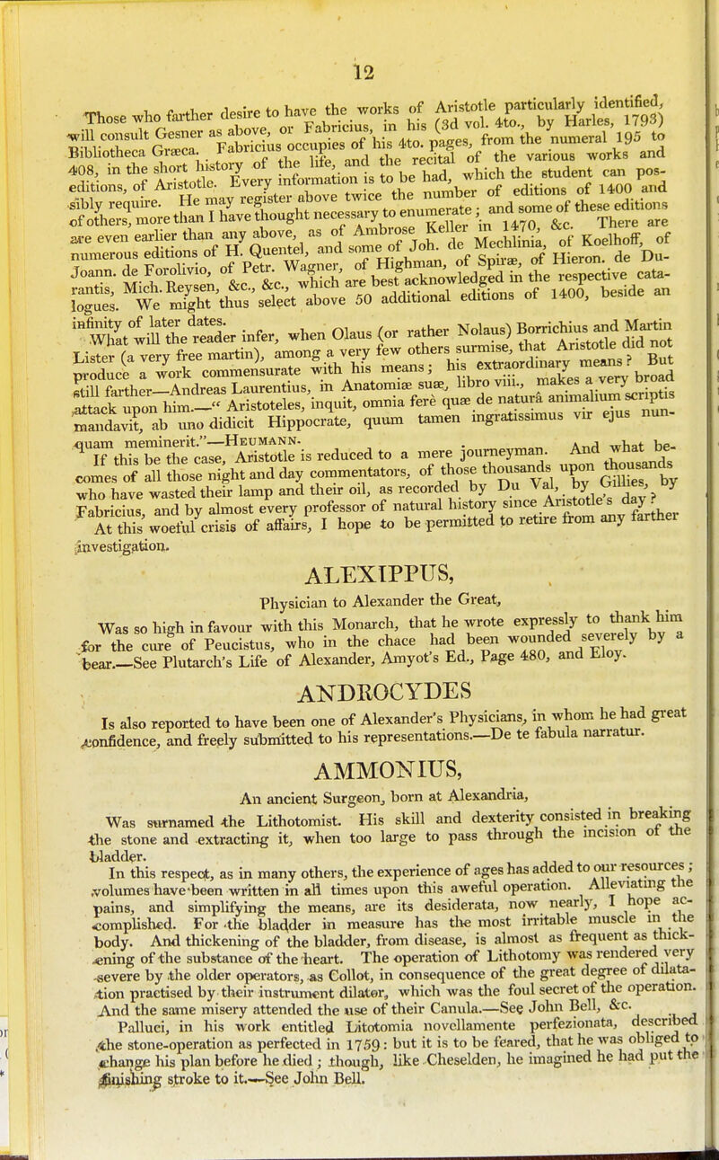 ^eevene»lie»h.„™yabove asofA^^^^^^ „f numerous ecLtions ot H. yuentei, ana boiue ui ^ o^;,.* f>f T4ipron de Du- itlk upon him ~« Aristoteles, inquit, omnia fere quae de naturi animalmm scriptis T^i^r^h Zomic^ Hip^ocik quum tamen ingratissunus vn: ejus nun- ^Tt^XtS:ti'^!'^^e\^ reduced to a mere journeyman And what be comes' of all S^e night and day commentators, of those thousands upon A^sands who have wasted their lamp and then- oil, as recorded by Jal by Oimes by Fabricius, and by almost every professor of natui-al history since Aristotle s day • A? this woeful crisis of affairs, I hope to be permitted to retire from any farther iinvestig^tion. ALEXIPPUS, Physician to Alexander the Great, Was so high in favour with this Monarch, that he wrote ^^P^^^J^ for the curl of Peucistus, who in the chace had been ^^^^^f .^tTf^fy ^ bear—See Plutarch's Life of Alexander, Amyot's Ed., P^e 480, and Lloy. ANDROCYDES Is also reported to have been one of Alexander's Physicians, in whom he had great confidence, and freply silbntitted to his representations.—De te fabula narratur. AMMONIUS, An ancient Surgeon, born at Alexandria, Was s«rnamed *he Lithotomist. His skill and dexterity consisted in breaking the stone and extracting it, when too large to pass through the mcision ot tne Wadder. In this respeqt, as in many others, the experience of ages has added to our resources ; .volumes have-been written in aH times upon this aweful operation. Alleviating tne pains, and simplifying the means, ai-e its desiderata, now nearly, 1 hope ac- -complishcd. For -the bladder in measure has tlve most irritable muscle m body. And thickening of the bladder, from disease, is almost as frequent as thick- ening of the substance of the iieai-t. The operation of Lithotomy was rendered very -severe by the older operators, as Collot, in consequence of the great degree of dUata- ,<tion practised by their instrument dilator, which was tlie foul secret of the operation. And the same misery attended the ase of their Canula.—See John Bell, &c. Palluci, in his work entitled Litotomia novcllamente perfezionata, described .4he stone-operation as perfected in 1759: but it is to be feared, that he was obliged to change his plan before he died; though, like Cheselden, he imagined he had put tlie Ij^^ishin^ s,troke to it.—See John Bell.