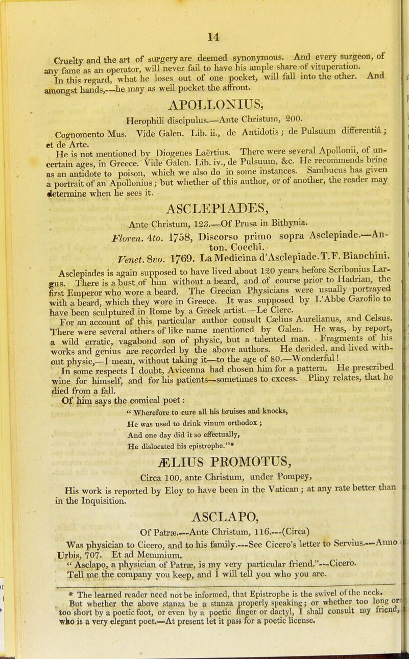 1 14 Cruelty and the art of surgery are deemed synonymous. And every surgeon, of any fame as an operator, will never fail to have his ample share of vituperation. In this regai-d, what he loses out of one pocket, wUl faU mto the other. And amongst haiids,—he may as well pocket tlie affront. APOLLONIUS, Herophili discipulus.—Ante Christum, 200. Cognomento Mus. Vide Galen. Lib. ii., de Antidotis; de Pulsuum differentia; He is not mentioned by Diogenes Laertius. There were several ApoUonii, of un- certain ages, in Greece. Vide Galen. Lib. iv., de Pulsuum, &c. He recommends bnne as an antidote to poison, which we also do m some instances. Sambucus has given a portrait of an Apollonius; but whether of this author, or of another, the reader may iletermine when he sees it. ASCLEPIADES, ; Ante Christum, 123—Of Prusa in Bithynia. Floren. Ato. 1758, Discorso primo sopra Asclepiade.—An- ton. Cocchi. Venet.^vo. 1769. LaMedicinad'Asclepiade.T.F.Bianchini. Asclepiades Is again supposed to have lived about 120 years before Scribonius Lar- sus. There is a bust of him without a beard, and of course prior to Hadrian, the first Emperor who wore a beard. The Grecian Physicians were usually poiirayed with a beard, which they wore in Greece. It was supposed by L'Abbe Gai-ofalo to have been sculptured in Rome by a Greek artist.—Le Clerc. For an account of this particular author consult CaeUus Am-ehanus, and Celsus. There were several others of like name mentioned by Galen. He was, by report, a wild erratic, vagabond son of physic, but a talented man. Fragments of Ins works and genius are recorded by the above authors. He derided, and lived with- out physic,—I mean, without taking it^to the age of 80.—WonderM! In some respects I doubt, Avicenna had chosen hun for a pattern. He prescribed wine for himself, and for his patients—somethnes to excess. Plmy relates, that he (died from a fall. Of him says the comical poet:  Wherefore to cure all his bruises and knocks, He was used to drink vinum orthodox ; And one day did it so eflFectually, He dislocated his epistrophe.* ^LIUS PROMOTUS, Circa 100, ante Christum, under Pompey, His work is reported by Eloy to have been m the Vatican; at any rate better than in the Inquisition. ASCLAPO, Of PatrsB.—Ante Christiun, 116.—(Circa) Was physician to Cicero, and to his family.—See Cicero's letter to Servius.—Aimo Urbis, 707- Et ad Memmium.  Asclapo, a physician of Patra;, is my very particular friend.—Cicero. TeU me the company you keep, and I will tell you who you are. * The learned reader need not be informed, that Epistrophe is the swivel of the neck. But whether the above stanza be a stanza properly speaking; or whether too long on too short by a poetic foot, or even by a poetic finger or dactyl, I shall consult my frienO: who is a very elegant poet.—At present let it pass for a poetic license,