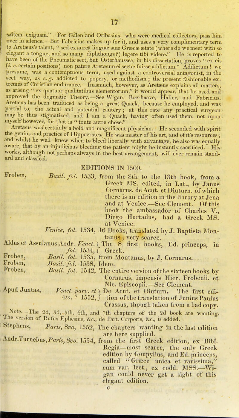 satltem exiguam. For Galen and Oribasius, who were medical collectors, pass liim over in silence. But Fabricius makes up for it, and uses a very complimentary term to Aret^us's talent,  sed ex aurea linguae suas Grascae aetate (wliere do we meet with so elegant a tongue, and so many diphthongs?) legere tibi videre. He is reported to have been of the Pneumatic sect, but Osterliaussea, in his dissertation, proves  ex eis {i. e. certain positions) non patere Aretaeum ei sectae fuisse addictmn. Addictum ! we • presume, was a contemptuous term, used against a controversial antagonist, in the sect way, as e. g. addicted to popery, or methodism; the present fashionable ex- tremes of Christian endurance. Inasmuch, however, as Aretaeus explains all matters, as arising  ex quatuor qualitatibus elementorum, it would appear, that he used and approved the dogmatic Theory.—See Wigan, Boerhaave, Haller, and Fabricius. Areteus has been traduced as being a great Quack, because he employed, and was partial to, the actual and potential cautery; at tliis rate any practical surgeon may be thus stigmatized, and I am a Quack, having often used them, not upon myself however, for that is  toute autre chose. Aretaeus was'certainly a bold and magnificent physician. He seconded with spirit tile genius and practice of Hippocrates. He was master of his art, and of it's resources; and whilst he well knew when to bleed liberally with advantage, he also was equally aware, that by an injudicious bleeding the patient might be instantly sacrificed. His works, although not perhaps always in the best arrangement, will ever remain stand- ard and classicaL EDITIONS IN 1500. Froben, BasiL fol. 1533, from the 8tli to the 13th book, from a Greek MS. edited, in Lat., by Janus Cornai'us, deAcut. etDiuturn. of which there is an edition in the library at Jena and at Venice.—See Clement. Of this book the ambassador of Charles V., Diej^o Hurtadus, had a Greek MS. at Venice. Venice, ful. 1534, 16 Books, translated by J. Baptista Mon- tanus ; very scarce. Aldus et AssulanusAndr. F£'we?.\ The 8 first books, Ed. princeps, in fol. 1534,1 Greek. Froben, Basil, fol. 1535, from Montanus, by J. Cornarus. Froben, Basil, fol. 1538, Idem. Froben, Basil, fol. 1542, The entire version of the sixteen books by Cornarus, impensis Hier. Frobenii. et Nic. Episcopii.—See Clement. Apud Juntas, FeneL parv. et\Dc Acut. et Diuturn. The first edi- 4to. f 1552,/ tion of the translation of Junius Paulus Crassus, though taken from a bad copy. Note.—The 2d, 3d,,5th, Gth, and 7th chapters of the 2d book are wanting. The version of Rufus Ephesius, &c., de Part, Corporis, &c., is added. Stephens, Paris, 8vo, 1552, The chapters wanting- in the last edition are liere supplied. Andr.Turnebus,Pam,8io. 1554, from the first Greek edition, ex Bibl. Regik—most scarce, the only Greek edition by Goupylius, and Ed. princeps, called  Graece unica et rarissima, cum var. lect., ex codd. MSS.—Wi- gan could never get a sight of this elegant edition.