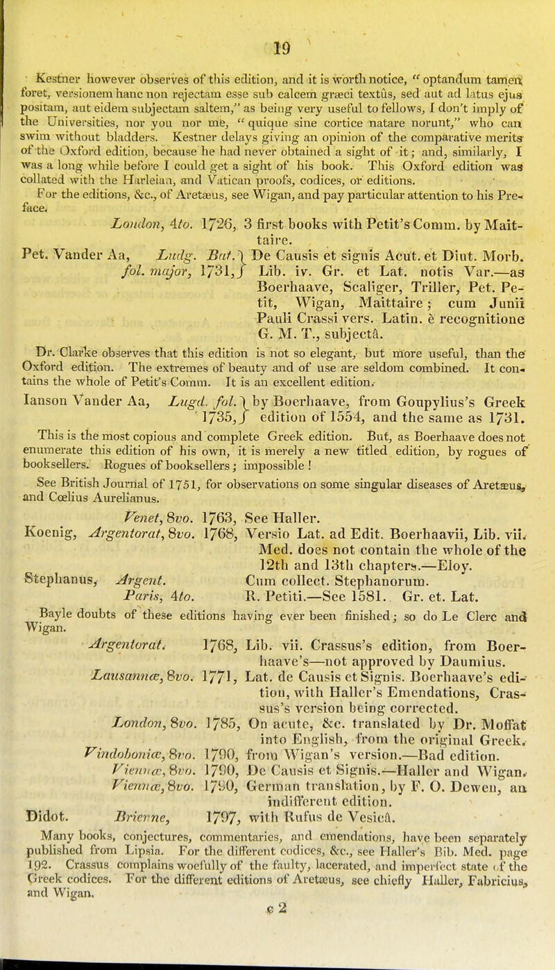 Kestnei* however observes of this edition, and it is worth notice,  optandum tampiii foi'et, versionem hanc non rejectara esse sub calcem graeci textus, sed aut ad latus ejus positam, aut eidera subjectam saltern, as being very useful to fellows, I don't imply of the Universities, nor you nor mfe,  quique sine cortice natai'e norunt, who can swim without bladders. Kestner delays giving an opinion of the comparative merits of the i^xford edition, because he had never obtained a sight of it; and, similarly, I was a long while before I could get a sight of his book. This Oxford edition wa8 collated with the Harleiaa, and Vatican proofs, codices, or editions. For the editions, &c., of Aretaeus, see Wigan, and pay particular attention to his Pre- face< London, Ato. 1726, 3 first books with Petit's Comm. by Mait- taire. Pet. Vander Aa, Lndg. Bat.\ De Causis et signis Acut. et Diut. Morb. fol. major, 1/31,/ Lib. iv. Gr. et Lat. notis Var.—as Boerhaave, Scaliger, Triller, Pet. Pe- tit, Wigan, Maittaire; cum Junii Paiili Crassi vers. Latin, e recognitione G. M. T., subject^. Dr. Clarke observes that this edition is not so elegant, but more useful, than the' Oxford edition. The extremes of beauty and of use are seldom combined. It con- tains the whole of Petit's Comm. It is an excellent edition.- lanson Vander Aa, by Boerhaave, from Gotipylius's Greek ]735,J edition of 1554, and the same as 1731. This is the most copious and complete Greek edition. But, as Boerhaave does not enumerate this edition of his own, it is merely a new titled edition, by rogues of booksellers. Rogues of booksellers; impossible ! See British Journal of 1751, for observations on some singular diseases of Aretsusi, and Ccelius Aurelianus. Fenet,8vo. 1763, See Haller. Koenig, Argentorat, Svo. 1768, Ver.sio Lat. ad Edit. Boerhaavii, Lib. viL Med. does not contain the whole of the 12th and 13th chapters.—Eloy. Stephanus, Argent. Cum collect. Stephanorum. Paris, Ato. R. Petiti.—See 1581. Gr. et. Lat. Bayle doubts of these efhtions having ever been finished; so do Le Clerc and Wigan. Argentorat, 1768, Lib. vii. Crassus's edition, from Boer- haave's—not approved by Dauniius. LausanncE,Svo. 177h Lat. de Causis et Signis. Boerhaave's edi- tion, with Haller's Emendations, Cras- sus's version being corrected. London, 8vo. 1785, On acute, &c. translated by Dr. Moffat into English, from the original Greek. Vindobonice, 8i.'o. 17^0, from Wigan's version.—Bad edition. Vreini<r,8vo. 1790, De Causis et Signis.—Haller and Wigan. Viennce,8vo. 17i^0, German translation, by F. O. Dewen, au indiifercnt edition. Didot. Brierne, 1797, with Rufus de Vesicft. Many books, conjectures, commentaries, and emendations, have been separately pubUshed from Lipsia. For the different codices, &c., see Haller's Bib. JMed. page 192. Crassus complains woefully of the faulty, lacerated, and imperfect state (,f the Greek codices. For the different editions of Areta2us, see chiefly Haller, FabriciuS;, and Wigan,