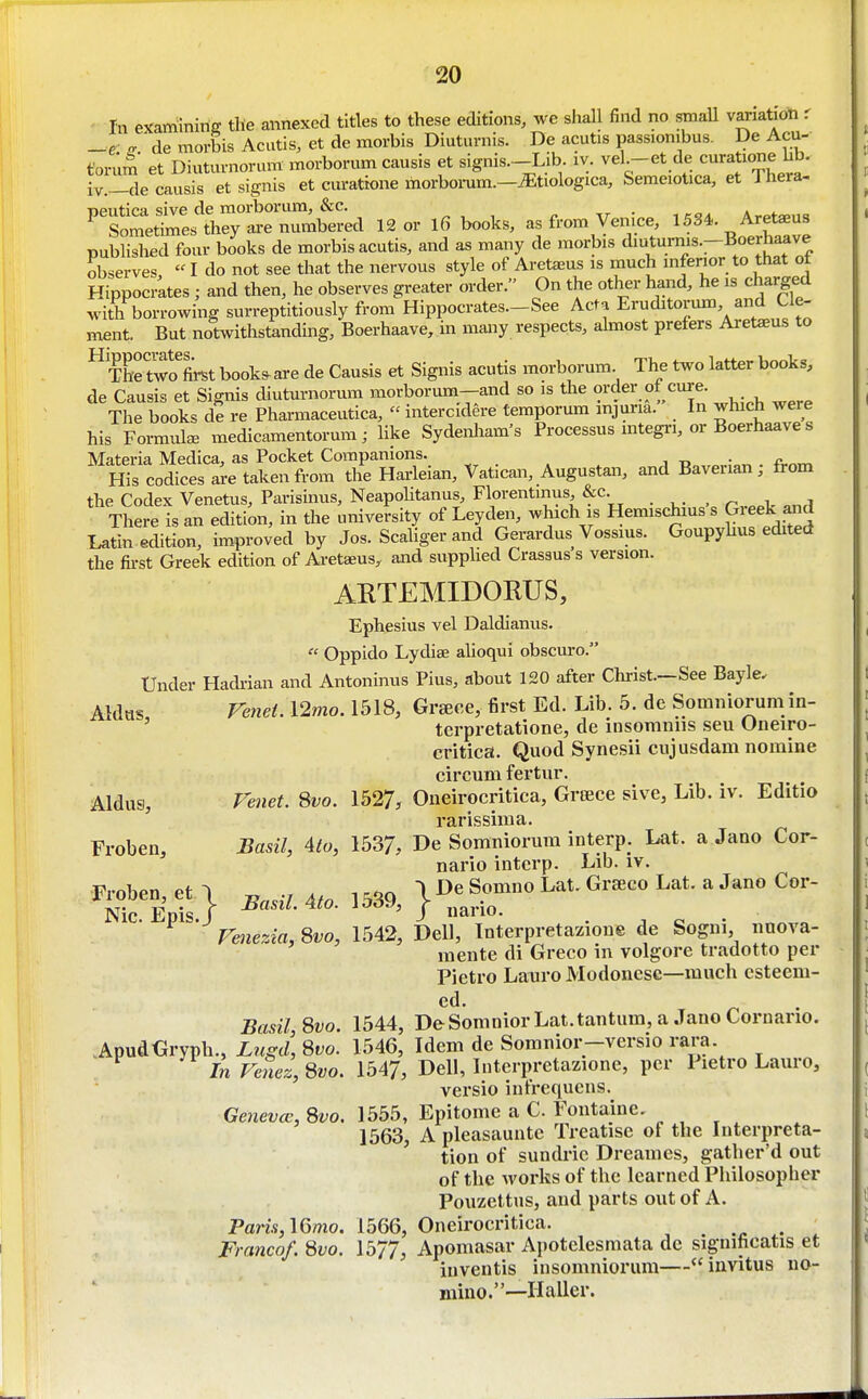 In examiniriff tlie annexed titles to these editions, we shall find no smaU vanatioti r _e fr ^ de morbis Acutls, et de morbis Diuturnis. De acutis passiombus. De Acu- torum et Diuturnorum morborum causis et signis.-Lib iv. vel -et de curatione Ub. iv.—de causis et signis et curattone morbomm.—^tiologica, Semeiotica, et J hera- peutica sive de morborum, &c. ^, , ^ xr • -, kqa Arpt»,i« Sometimes they are mmibered 12 or l6 books, as from Venice, 1534. Aretaeus publislied four books de morbis acutis, and as many de morbis diuturms.-Boerhaave observes,  I do not see that the nervous style of Aretaeus is much inferior to that ot Hippocrates ; and then, he observes greater order. On the other hand, he is charged with borrowing surreptitiously from Hippocrates.-See Acta Eruditorum and Cle- ment But notwithstanding, Boerhaave, in many respects, ahnost prefers Aretaeus to The two Lt book^are de Causis et Signis acutis morborum. The two latter books, de Causis et Signis diutm-norum morborum-and so is the order of cure. The books de re Pharmaceutica,  intercidere temporum injuria. In which were his Formula medicamentorum; like Sydenliam's Processus mtegri, or Boerhaave s Materia Medica, as Pocket Companions. . His codfces are taken from the Hai-leian, Vatican, Augustan, and Baverian; from the Codex Venetus, Parisinus, NeapoHtanus, Florentmus,&c. r «nrl There is an edition, in the university of Leyden, which is Hemischius s Greek ^nd Latin edition, improved by Jos. Scaliger and Gerardus Vossius. Goupyhus edited the fii-st Greek edition of Aretaeus, and supphed Crassus s version. AKTEMIDOKUS, Ephesius vel Daldianus.  Oppido Lydise alioqui obscuro. Under Hadi-ian and Antoninus Pius, about 120 after Christ.—See Bayle. Aldtis re7iet. 12mo. 1518, Grace, first Ed. Lib. 5. de Somniorum in- ' tcrpretatione, de insoniniis seu Oneiro- critica. Quod Synesii cnjusdam nomine circum fertur. Aldus, renet. Svo. 1527, Oneirocritica, Greece sive, Lib. iv. Editio rarissima. Froben, Basil, 4to, 1537, De Somniorum interp. Lat. a Jano Cor- nario interp. Lib. iv. ^^^^} 1539, }~oLauG...c„I.at.aJ»oCor- re>iezia,^vo, 1542, Dell, Interpretazioue de Sogni nnova- inente di Greco in volgore tradotto per Pietro Latiro Modonese—much esteem- ed. Basil Svo. 1544, DeSomniorLat.tantum, a Jano Cornario. .ApudGryph., Lugd, Svo. 1546, Idem de Somnior-versio rara. In Fenez,8vo. 1547, Dell, luterpretazione, per Pietro Lauro, versio intrequens. Genevcc, 8vo. 1555, Epitome a C. Fontaine, 1563, A pleasauntc Treatise of the Interpreta- tion of sundric Dreames, gatber'd out of the works of the learned Philosopher Pouzettus, and parts out of A. Paris,\6mo. 1566, Oneirocritica. ^ Franco/. 8vo. 1577, Apomasar Apotelesmata de significatis et inventis insomniorum— invitus no- mino.—Haller.