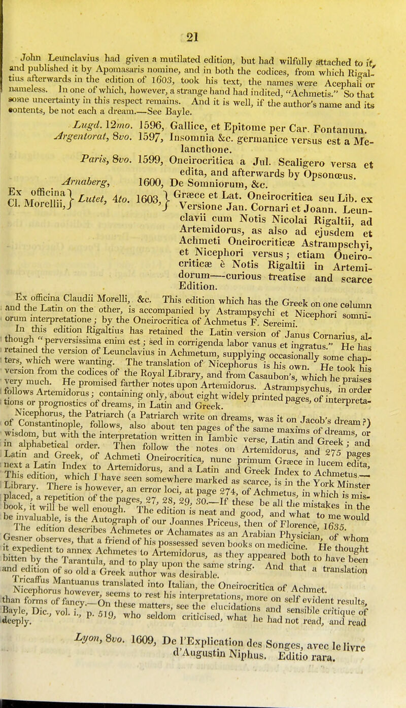 John Leitnclavius had given a mutilated edition, but had wilfully attached to it, and published it by Apomasans nomine, and in both the codices, from which Rieal tins afterwards in the edition of l603, took his text, the names were Acephali or nameless. ] n one of winch, however, a strange hand had indited, Achmetis  So that some uncertainty in this respect remains. And it is well, if the author's name and its •ontents, be not each a dream See Bayle. Lugd. 12mo. J596, Gallice, et Epitome per Car. Fontanum. u4rgentorat, 8vo. 1597, Insomnia &c. germanice versus est a Me- lancthone. Paris, 8vo. 1599, Oneirocritica a Jul. Scaligero versa et edita, and afterwards by Opsonceus Arnaberg, 1600, De Somniorum, &e. cflvSifl^^^^. 4^0. 1603,1 Oneirocritica seuLib.ex U. Moielln,J Versione Jan. Cornariet Joann. Leun- clavii cum Notis Nicolai Rigaltii, ad Artemidorus, as also ad ejusdem et Achraeti Oneirocriticae Astrampschyi et Nicephori versus; etiam Oueiro- criticse e Notis Rigaltii in Artemi- dorum—curious ti'eatise and scarce Edition. Ex officma Claudii Morelli, &c. This edition which has the Greek on one r«l,.n.n .<ind the Latm on the other, is accompanied by Asti-ampsychi et NfceXri somT orum mtei-pretatione; by the Oneu-ocritica of Achmetus F Sereimi In this edition Rigaltius has retained the Latin version of Janus Cornarius al- 1 though perversissima enim est; sed in corrigenda labor vanus et insratus Hp W • retained the version of Leunclavius in Achmetum, supplying occaJSv -- : ters, whK.h were wanting. The trai.slation of NicepforCis Ss Tn^^^^:^^^^^^^^^ version from the codices of the Royal Library, and from Casaubon's, which he piai^s very much. He promised farther notes upon Artemidorus. Astrainpsvchvis in . follows Artemidorus; containing only, about eight widely printedTaS Sterui^^^ . tions or prognostics of dreams, in Latin and Greek. mterpieta- Nicephorus, the Patriarch (a Patriarch write on ch-eams wac if ^r, t t,. j of Constantinople, follows, also about ten p.^estfTeCrmrxtas'S'Xf wisdom, but with the interpretation written in Iambic ver^ LTS^ /rrfiT'' °i . in alphabetical order Then follow the note, on ArSidoms a^d 27^ L ^ ^a p„°Kt 1 l«^mtoS:tfcrK fnit?S F £?;t'^rf„^ii1nt^ns^^^^^ be invaluable, is the Auto|raph?f?„fr„rPriS^.*tS o7FWnce'° STr''' GelntSrislS^^rdThl^^^^^^^^^ strx^rrs p^^u^rrim-^trfnrifS and ed,tip„ of so olda Greek autLf wL desira^  °*-«- of Achmet. than foim, of fa„ryZ6nese mm' , s'f ^^^^^^^^ ™ self evident results, Lyon.Svo. 1609, Dc I'Explication dcs Songcs, avce lelivre <1 Auguatm Niplms. Editio rara.