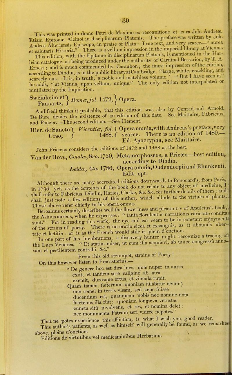 This was prmted in domo Petri do Maximo ex recognitione et cura Joh. Andre*. Etiam Epitome Alcinoi in disciplinarum Platonis. The preface was written by Joh. Andrea Alteriensis Episcopo, in praise of Plato : True text, and very scarce-''aurea €t salutaris Historia. There is a vellum impression in the imperial library at V lenna. This edition, with the Epitome in discipUnarum Platonis, is mentioned in the Har- leian catalogue, as being produced under the authority of Cardinal Bessarion, by 1. A. Ernest - and is much commended by Casaubon; the finest impression of the .edition according to Dibdin, is in the public libraryatCambridge, large, white cracklmg, and scarcely cut. It is, in truth, a noble and matchless volume. « But I have seen it, he adds, at Vienna, upon veUum, unique. The only edition not interpolated or mutilated by the Inquisition. Sweinheim et| 1472,1 Opera. Panuartz, j J ^ Audifredi thinks it probable, that this edition was also by Conrad and Arnold. De Bure denies the existence of an edition of this date. See Maittaire, Fabncms, and Panzer.—The second edition.—See Clement. Hier. de Sanctol Vicentice, fol \ Opera omnia, with Andreas's preface,very Uj-so j 1488./ scarce. There is an edition ot i4»U.— ' Ed. Apocrypha, see Maittaire. John Pric^us considers the editions of 1472 and 1488 as the best. Van der Hove, Goud(e,Svo.\7bO, Metamorphoseos, a Pricaeo—best edition, according to Dibdin. LeidcB, Ato. 1786, Opera omnia,Oudendorpii and Rhunkenii. Edit. opt. Although there are many accredited editions downwards to Renouai-d's, from Paris in 1796, yet, as the contents of the book do not relate to any object of medicme I la 1 refer to Fabricius, Dibdin, Harles, Clarke, &c. &c. for further details of them; ai d shau jlst note a few editions of this author, which aUude to the virtues of plants. Those above refer chiefly to his opera omnia. ^ a i • . 1 v Beroaldus certainly describes weU the floweriness and pleasantry of Apuleius s book the Asinus aureus, when he expresses :  tanta florulentia^ narratioms varietate condita sunt/' For in reading this wirk, the eye and ear seem to be m constant enjoyment of the strains of poesy. There is no oratio sicca et exsanguis, as it abomids ubei- tate et l^titia: or is as the French would stile it plem d'onction. _ In one part of his lucubrations, a discovery hunter might recognize a tra^ng ot the Lues Venerea.  Et statim miser, ut cum ilia acquievi, ab umco congressu anno- sam et pestilentem contrahi, &c. From this old sta-umpet, strains of Poesy ! On this however listen to Fracastorius.—  De genere hoc est dira lues, quae nuper in am-as exiit, et tandem sese caligine ab atra exemit, durosque ortus, et vincula rupit. Quam tamen (seternum quoniam dilabitur aevum) non semel in terris visam, sed saepe fuisse ducendum est, quanquam nobis nec nomine nota hactenus iUa fuit: quoniam longseva vetustas cuncta sitii involvens, et res, et nomma delet: nec monumenta Patrum seri videre nepotes. That ne potes experience this affliction, is what I wish you, good reader. TWs author's patients, as weU as himself, wiU generally be found, as we remarke. above, pleins d'onction. . ., tt , ^ Editions de virtutibus vel medicamuubus Herbarum.