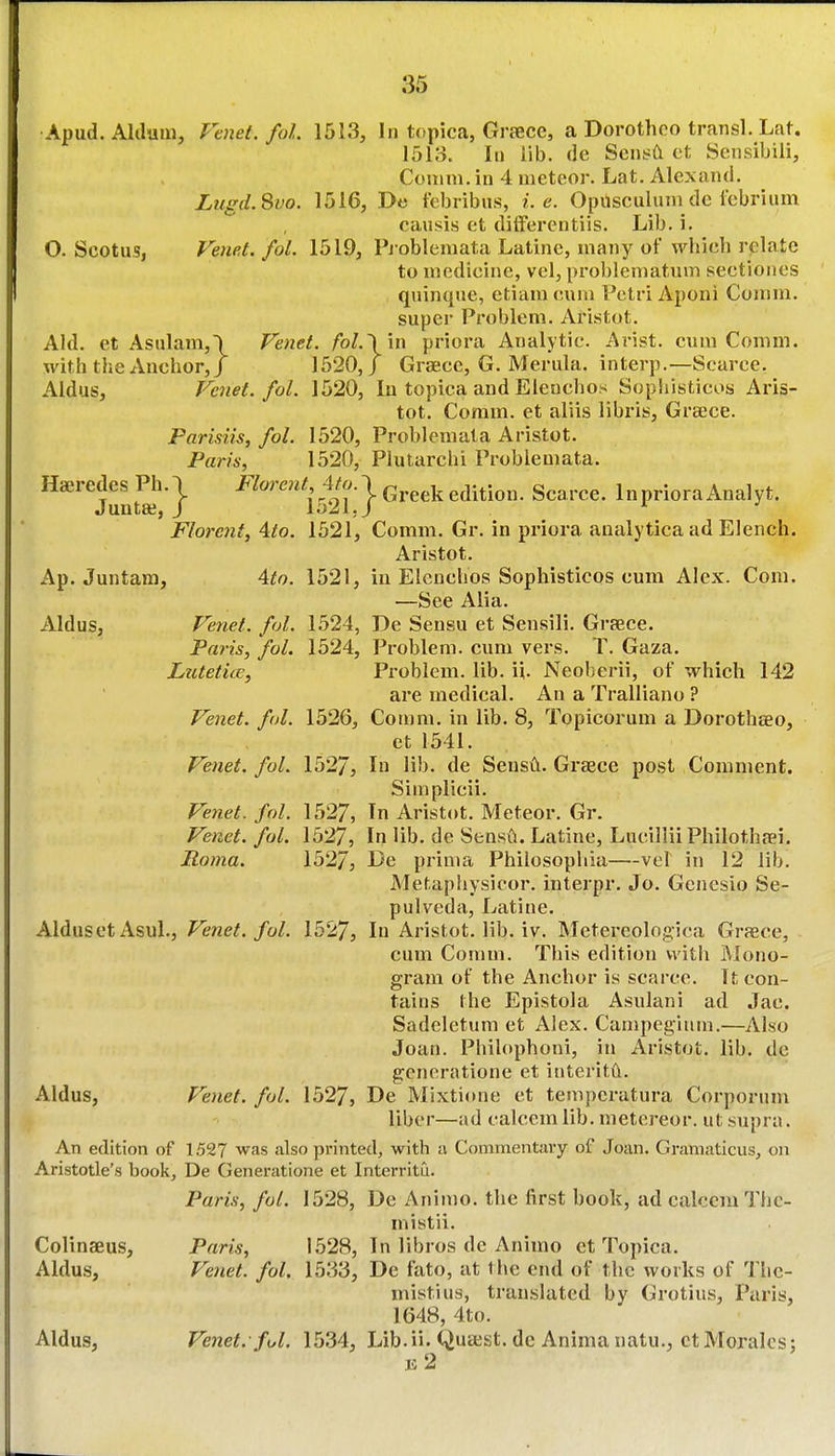 Apud. Allium, Vtnet. foL 1513, In topica, Graece, a Dorothco transl. Lat. 1513. In lib. de Scni?a et Sensibili, Comm. in 4 meteor. Lat. Alexand. Lugd.Svo. 1516, De tebribus, i.e. Opusculum de fcbrium causis ct dilFerentiis. Lib. i. O. Scotus, Ve7iet. fol. 1519, Pj obleniata Latine, many of wbich relate to medicine, vel, pi'oblematum seetiones quinque, etiam cum Petri Aponi Comm. supei' Problem. Ariatot. Aid. et Asnlam,) Venet. fol.\\n priora Analytic. Arist. cum Comm. with the Anchor,/ 1520, J Grsece, G. Merula. interp.—Scarce. Aldus, Venet. fol. 1520, lu topica and Eleuchos Sopiiisticos Aris- tot. Comm. et aliis libris, Greece. Parisiis, fol. 1520, Problemata Aristot. Paris, 1520, Plutarchi Problemata. ^'''^'juntffi'*} ^^'''*^'i52r} ^^'^^^InprioraAnalyt. Florcnt, ^to. 1521, Comm. Gr. in priora aualytica ad Elench. Aristot. Ap. Juntam, Ato. 1521, in Elcnchos Sophisticos cum Alex. Com. —See Alia. Aldus, Venet. fol. 1524, De Sensu et Sensili. Grsece. Paris, fol. 1524, Problem, cum vers. T. Gaza. Lutetice, Problem, lib. ii. Neoberii, of which 142 are medical. An a Tralliano ? Venet. fol. 1526, Comm. in lib. 8, Topicorum a Dorothseo, et 1541. Venet, fol. 1527, I li'^- de SensA. Greece post Comment. Simplicii. Vetiet. fol. 1527, In Aristot. Meteor. Gr. Venet. fol. 1527, In lib. de Sensil. Latine, LucilliiPhilothfei. Roma. 1527, De prima Philosopliia—vel in 12 lib. Mefaphysicor. interpr. Jo. Genesio Se- pulveda, Latine. Alduset Asul., Venet. fol. 1527, In Aristot. lib. iv. Metereologica Graece, cum Comm. This edition with Mono- gram of the Anchor is scarce. U con- tains the Epistola Asulani ad Jac. Sadeletum et Alex. Campegiiim.—Also Joan. Philophoni, in Aristot. lib. de generatione et interitft. Aldus, P'enet. fol. 1527, De Mixtione et temperatura Corpornm liber—ad calcem lib. metereor. ut supra. An edition of 1527 was also printed, with a Commentary of Joan. Gramaticiis, on Aristotle's book, De Generatione et Interritu. Paris, fol. 1528, De Animo. the first book, ad calcem Thc- mistii. Colinaeus, Paris, 1528, In libros de Animo ct Topica. Aldus, Venet. fol. 1533, De fato, at the end of the works of Thc- mistiiis, translated by Grotius, Paris, 1648, 4to. Aldus, Venet. ful. 1534, Lib.ii. Quaist. de Anima natu., ct Morales;