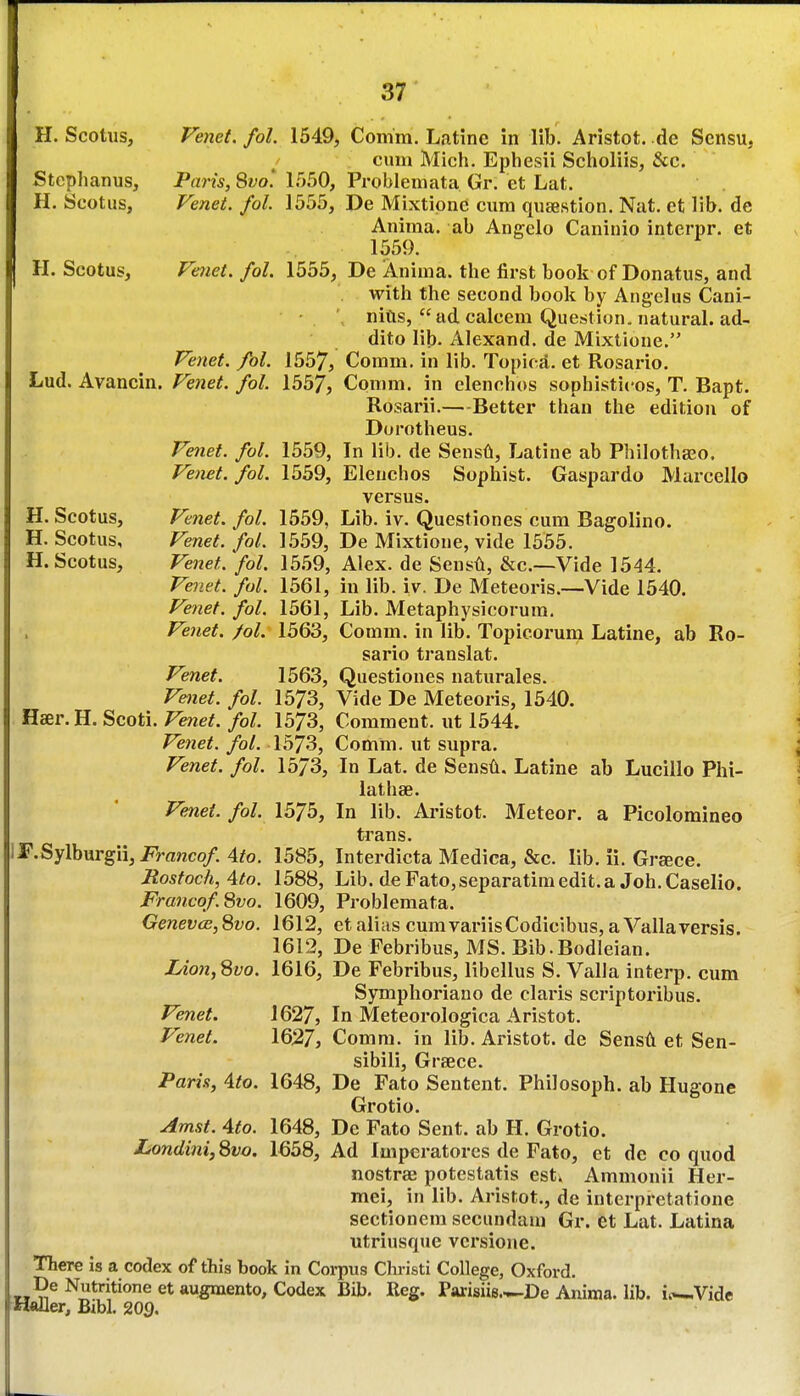 H. Scotiis, Venct. fol. 1549, Comm. Latine in lib. Aristot. de Sensu, cum Mich. Ephesii Sclioliis, &c. Stcplianus, Paris, Qvo. 1550, Problemata Gr. et Lat. H. Scotus, Venet. fol. 1555, De Mixtipne cum qusestion. Nat. et lib. de Anima. ab Angelo Caninio interpr. et 1559. H. Scotus, Fmet. fol. 1555, De Anima. the first book of Donatus, and with the second book by Angelus Cani- • ' nitis, ad calcem Question, natural, ad- dito lib. Alexand. de Mixtione. Venet. fol. 1557, Comm. in lib. Topica. et Rosario. Lud. Avancin. Fenet. fol. 1557, Comm. in elenchos sophisticos, T. Bapt. Rosarii.—Better than the edition of Dorotheus. Venet. fol. 1559, In lib. de Sensd, Latine ab Philothseo. Venet. fol. 1559, Elenchos Sophist. Gaspardo Marcello versus. H. Scotus, Venet. fol. 1559, Lib. iv. Questiones cum Bagolino. H. Scotus, Venet. fol. 1559, De Mixtione, vide 1555. H. Scotus, Venet. fol. 1559, Alex, de Sensft, &c.--Vide 1544. Venet. fol. 1561, in lib. iv. De Meteoris.—Vide 1540. Venet. fol. 1561, Lib. Metaphysicorum. Venet. fol. 1563, Comm. in lib. Topicorum Latine, ab Ro- sario translat. Venet. 1563, Questiones naturales. Vmet. fol. 1573, Vide De Meteoris, 1540. Hser.H. Scoti. Vmet. fol. 1573, Comment, nt 1544. Venet. fol. 1573, Comm. ut supra. Venet. fol. 15/3, In Lat, de SensA. Latine ab Lucillo Phi- lathse. Venet. fol. 1575, In lib. Aristot. Meteor, a Picolomineo trans. IF.Sylburgii,2fVanco/. Ato. 1585, Interdicta Medica, &c. lib. ii. Grsece. Jiosfoch, 4to. 1588, Lib. de Fato,separatiniedit.a Joh.Caselio. Francof^vo. 1609, Problemata. Genevas, Svo. 1612, et alias cum variisCodicibus, a Vallaversis. 1612, De Febribus, MS. Bib.Bodleian. IAon,Svo. 1616, De Febribus, libellus S. Valla interp. cum Symphoriano de claris scriptoribus. Venet. 1627, In Meteorologica Aristot. Venet. 1627j Comm. in lib. Aristot. de SensA et Sen- sibili, Greece. Paris, Ato. 1648, De Fato Sentent. Philosoph. ab Hugone Grotio. Amst. Ato. 1648, De Fato Sent, ab H. Grotio. LondinijQvo. 1658, Ad Imperatores de Fato, et de co quod nostrae potestatis est. Ammonii Her- mei, in lib. Arisfot., de interpretatione sectionem secundani Gr. et Lat. Latina utriusque versione. There is a codex of this book in Corpus Christi College, Oxford. De Nutritione et augmento. Codex Bib. Reg. Parisiie.^-De Anima. lib. i.»-.Vide -H«Jler, Bibl. 209.