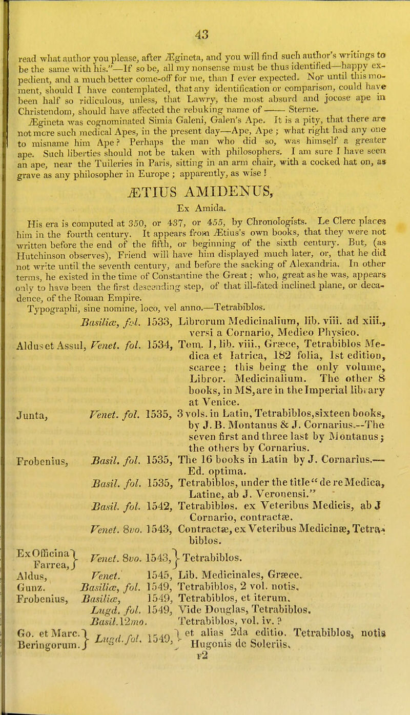 read what author you please, after iEgineta, and you will find such author's writings to be the same with his.—If so be, all my nonsense must be thus identified—happy ex- pedient, and a much better come-off for me, than I ever expected. Nor until this mo- ment, should I have contemplated, that any identification or comparison, could have been half so ridiculous, unless, that Lawry, the most absurd and jocose ape m Christendom, should have affected the rebuking name of Sterne. iEgineta was cognominated Simla Galeni, Galen's Ape. It is a pity, that there are not mere such medical Apes, in the present day—Ape, Ape ; what right had any one to misname him Ape.?' Perhaps the man who did so, was himself a greater ape. Such liberties should not be taken with philosophers. I am sure I have seen an ape, near the Tuileries in Paris, sitting in an arm chair, with a cocked hat on, as grave as any philosopher in Em-ope; apparently, as wise I iETlUS AMIDENUS, Ex Amida. His era is computed at 350, or 437, or 455, by Chronologists. Le Clerc places him in the fourth century. It appears from ^Etius's own books, that they were not written before the end of the fifth, or beginning of the sixth century. But, (as Hutchinson observes), Fi-iend will have him displayed much later, or, that he did not Avr'.te until the seventh century, and before the sacking of Alexandria. In other terms, he existed in the time of Constantine the Great; who, great as he was, appears only to have been the first descaiiding step, of that ill-fated inclined plane, or deca- dence, of the Roman Empire. Typographi, sine nomine, loco, vel anno.—Tetrabiblos. Basilice, fol. 1533, Librorum Medicinalinm, lib. viii. ad xiii., versi a Cornario, Medico Physico. Alduset Assul, Fenet. foL 1534, Tom. l,lib. viii., Graece, Tetrabiblos Me- dica et latrica, 182 folia, 1st edition, scarce; this being the only volume, Libror. Medicinalium. The other 8 books, in MS,arein thelmperial library at Venice. Junta, Fenet. fol. 1535, 3 vols, in Latin, Tetrabiblos,sixteen books, by J. B. Montanus & J. Cornarius.—The seven first and three last by JMoutanus j the others by Cornarius. Frobenius, Basil, fol. 1535, Tlie 16 books in Latin by J. Cornarius.— Ed. optima. Basil, fol, 1535, Tetrabiblos, under the title de re Medica, Latine, ab J. Veronensi. Basil, fol. 1542, Tetrabiblos. ex Veteribus Medicis, ab J Cornario, contractse. Fenet. 8vo. 1543, Coutractse, ex Veteribus Medicin£e, Tetra* biblos. Ex Officinal ^^^^^^^ lhA3,\ Tctrabiblos. Farrea,J J Aldus, Fenet. 1545, Lib. Medicinales, Grsece. Gunz. BasiUoc, fol. 1549, Tetrabiblos, 2 vol. notis, Frobenius, Basilice, 1549, Tetrabiblos, et iterum. Ltigd. fol. 1549, Vide Douglas, Tetrabiblos. BasiLYImo. Tetrabiblos, vol, iv. ? Go. etMarc.\ , , ^rAo\^^■ alias 2da editio. Tetrabiblos, notis Beringorum./ : Ilugonis do Soleriis. f2