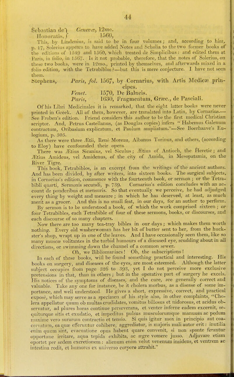 Sebastian fle\ Geneva:, \2mo. HoDoratis, J 1560, This, by Lindenius, is said to be in four volumes; and, according to him, p. 17j Soleriiis appears to have added Notes and Schoh'a to the two former books of the editions of 1549 and 1560, which treated do Simplicibus : and edited them at Paris, in folio, in 15()7. Is it not probable, therefore, that the notes of Solerius, on these two books, were in 12mo., printed by themselves, and afterwards mixed in a folio edition, with the Tetrabiblos ?—but this is mere conjecture. I have not seen them. Stephens, Paris, fol. 156/, by Cornarius, with Artis Medicee prin- cipes. Venet. 1570, De Balneis. Faris, 1630, Fragmentum, Grsec, de Pasciali. Of his Libri Medicinales it is remarked, that the eiglit latter books were never printed in Greek. All of them, however, are translated into Latin, by Cornarius.— See Froben's edition. Friend considers this author to be the first medical Christian scriptor. And, Petrus Castellanus, (as Douglas copies) infers  Habemus Galenum contractum, Oribasium explicatum, et Paulum ampliatum.—See Boerhaave's Eu- logium, p. 305. As there were three iEtii, Rene Moreau, Albanus Torinus, and others, (according to Eloy) have confounded their opera. There was ^Etius Sicanius, vel Siculus; ^tius of Antioch, the Heretic j and iEtius Amideus, vel Amidenus, of the city of Amida, in Me.%opatamia, on the River Tigre. This book, Tetrabiblos, is an excei-j^t from the writings of the ancient authors. And has been divided, by after writers, into sixteen books. The surgical subjects, in Cornarius's edition, commence with the fomteenth book, or sermon; or the Tetra- bibU qiiarti, Sermonis secundi, p. 739. Cornarius's edition concludes with an ac- count de ponderibus et mensuris. So that eventually we perceive, he had adjudged every thing by weight and measure; in which he has deserved, at least, as much merit as a grocer. And this is no small feat, in our days, for an author to perform. By sermon is to be understood a book, of which the work comprised sixteen; or four Tetrabibles, each Tetrabible of four of these sermons, books, or discourses, and each discourse of so many chapters. Now there are too many tea-tray bibles in our days; which makes them worth nothing. Every old washerwoman has her bit of butter sent to her, from the huck- ster's shop, wrapt up in one of the leaves. And I have occasionally seen them, hke so manjr muscae volitantes in the turbid humours of a diseased eye, scudding about in all directions, or swimming down the channel of a common sewer. Oh, we Bibliomariacs ! Oh, the subscriptions ! In eacli of these books, will be found something practical and interesting. His books on surgery, and diseases of the eyes, are most esteemed. Although the latter subject occupies from page S26 to 393, yet I do not perceive more exclusive pretensions in that, than in others; but in the operative part of surgery he excels. His notices of the symptoms of diseases, and the cure, are generally correct and valuable. Take aiiy one for instance, be it cholera morbus, as a disease of some im- portance, and well understood. He gives a short, expressive, correct, and practical expose, which may serve as a specimen of his style also, in other complaints, Cho- lera appellatur quum ob multas crudidates, vomitus biliosus et nidorosus, et acidus ob- servatur, ad plures lioras continue perseverans, et venter inferne eadem excernit, se- quiturque sitis et exudatio, et impeditus pulsus musculorumque manuum ac pqdum maxime vero surarum contractio et tensio. Si quis igitur mox in principio aut coa- cervatum,. ea qua^ efferuntur cohibere, aggrediatur, is majoris mali autor erit: inutilia enim quum sint, evacuatione opus habent quai-e convenit, si non sponte ferantur opportune irritare, aqua tepida exhibita, ac a?gre voniere jusso. Adjuvai-e etiam oportet per scdem excretionem: alienum enim velut venenum insidens, et ventrem ac intestina rodit, et humores ex universe corpora attrahit.