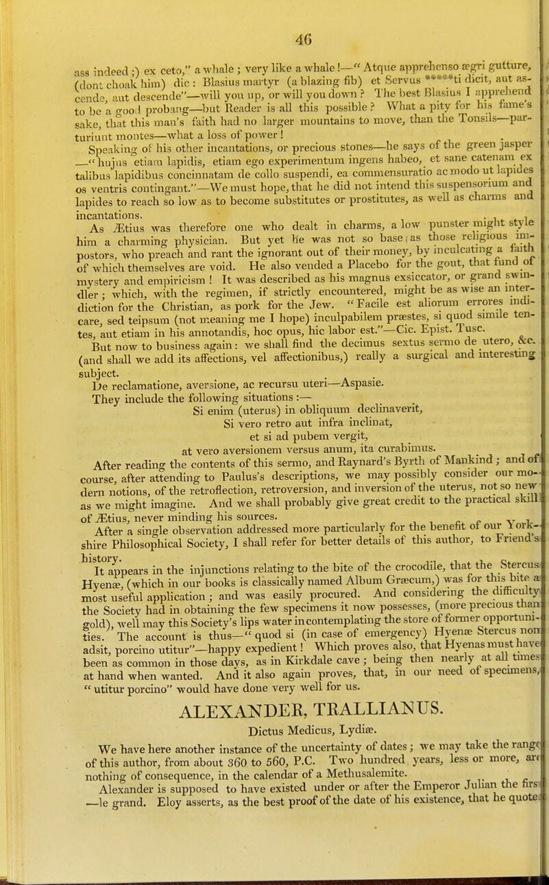 ass indeed •) ex ceto, a wliale ; very like a whale!— Atqvie apprehenso rpf?ri gutture, (dont choak him) die : Blasius martyr (a blazing fib) et Servus ****ni dicit, aut as- cend'^ aut descende—will you up, or will you down ? The best Blasius I apprehend to be a good probang—but Reader is aU this possible ? What a pity for his fame's sake, that this man's faith had no larger mountains to move, than the Tonsils—par- turiunt montes—what a loss of power! i, • Speaking of his other incantations, or precious stones—he says of the green jasper —hujiis etiara lapidis, etiam ego experimentum ingens habeo, et sane catenam ex talibus lapidibus concinnatam decollo suspendi, ea commensuratio acmodo ut lapides OS ventris contingant.—We must hope, that he did not intend tins suspensorium and lapides to reach so low as to become substitutes or prostitutes, as well as charms and incantations. • i,* 4. i As .iEtius was therefore one who dealt in charms, a low punster might style him a charming physician. But yet he was not so base . as those religious im- postors, who preach and rant the ignorant out of their money, by inculcating a taith of which themselves are void. He also vended a Placebo for the gout, that fund ot mystery and empiricism ! It was described as his magnus exsiccator, or grand swin- dler • which, with the regimen, if strictly encountered, might be as wise an inter- diction for the Christian, as pork for the Jew. Facile est aliorum errores mdi- care, sed teipsum (not m.eaning me I hope) inculpabilem praestes, si quod simile ten- tes, aut etiam in his annotandis, hoc opus, hie labor est.—Cic. Epist. lusc. But now to business again: Ave shall find the decimus sextus sermo de utero, &c. (and shall we add its affections, vel affectionibus,) really a sm-gical and interesting subject. De reclamatione, aversione, ac recursu uteri—Aspasie. They include the following situations :— Si enim (uterus) in obliquum declinaverit. Si vero retro aut infra inclinat, et si ad pubem vergit, at vero aversionem versus anum, ita curabimus. After reading the contents of this sermo, and Raynard's Byrth of Mankind; and oft course, after attending to Paulus's descriptions, we may possibly consider our mo-J dern notions, of the retroflection, retroversion, and inversion of the uterus, not so new as we might imagine. And we shaU probably give great credit to the practical skill of jEtius, never minding liis sources. , , . , , r v i. After a single observation addressed more particularly for the benefit oi our iorK- shh-e Philosophical Society, I shall refer for better details of this author, to Friend s.- ^^iTappears in the injunctions relating to the bite of the crocodile, that the Stercus- Hven^r(which in our books is classically named Album Graecum,) was for thisbite a; most useful application ; and was easily procured. And considering the difficulty the Society had in obtaining the few spechnens it now possesses, (more precious than gold), well may this Society's lips water in contemplating tlie store of former opportum- Ses. The account is thus- quod si (in case of emergency) Hyen^ Stercus non adsit, porcino utitur-happy expedient! Which proves also that Hyenas must have been as common in those days, as in Kirkdale cave; being then nearly at all times at hand when wanted. And it also again proves, tliat, in our need ot specimens,  utitur porcino would have done very well for us. ALEXANDER, TRALLIANUS. Dictus Medicus, Lydise. We have here another instance of the uncertainty of dates; we may take tlie range of this author, from about 360 to 560, P.C. Two hundred years, less or more, art nothing of consequence, in the calendar of a Metliusalemite. ^ Alexander is supposed to have existed under or after the Emperor Juhan the firs; —le grand. Eloy asserts, as the best proof of the date of his existence, that he quotei