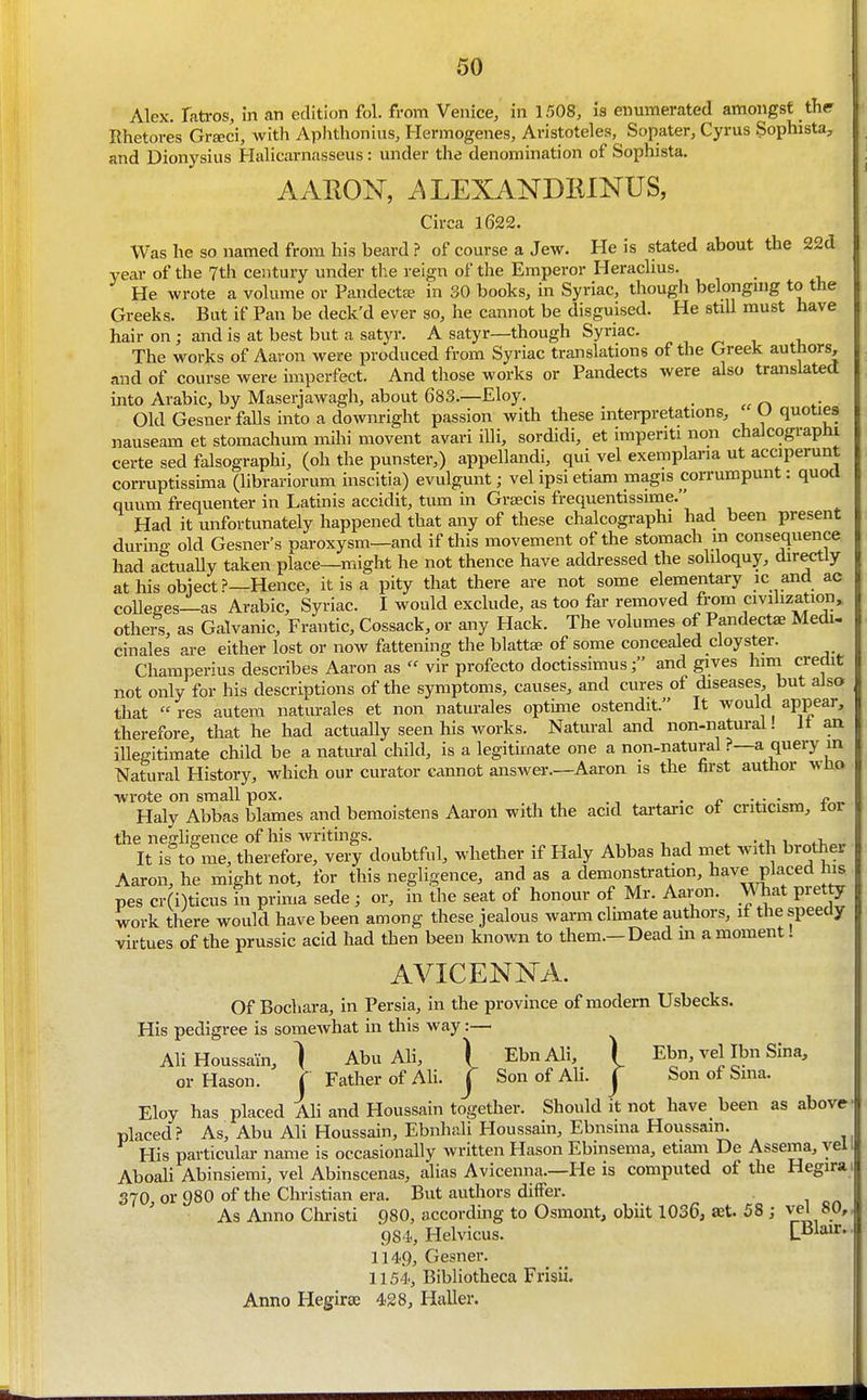Alex, fatros, in an edition fol. from Venice, in 1508, is enumerated amongst the Rhetores Gr^ci, with Aphthonius, Hermogenes, Aristoteles, Sopater, Cyrus Sophista, and Dionysius Halicarnasseus : under the denomination of Sophista. AARON, i^LEXANDIilNUS, Circa l622. Was he so named from his beard ? of course a Jew. He is stated about the 22d year of the 7th century under the reign of the Emperor Heraclius. He wrote a volume or Pandects in 30 books, in Syriac, though belongmg to the Greeks. But if Pan be deck'd ever so, he cannot be disguised. He stiU must have hair on; and is at best but a satyr. A satyr—though Syriac. , _ , , The works of Aaron were produced from Syriac translations of the Greek authors, and of course were imperfect. And those works or Pandects were also translated into Arabic, by Maserjawagh, about 683.—Eloy. . Old Gesner falls into a downright passion with these interpretations, U quoties nauseam et stomachum mihi movent avari illi, sordidi, et impenti non chalcographi certe sed falsographi, (oh the punster,) appellandi, qui vel exemplaria ut acciperunt corruptissima (hbrariorum inscitia) evulgunt; vel ipsi etiam magis corrumpunt: quoa quum frequenter in Latinis accidit, turn in Grajcis frequentissime. Had it unfortunately happened that any of these chalcographi had been present during old Gesner's paroxysm—and if this movement of the stomach m consequence had actually taken place—might he not thence have addressed the soliloquy, directly at his obiect?—Hence, it is a pity that there are not some elementary ic and ac colleges—as Arabic, Syriac. I would exclude, as too far removed from civilization^ others, as Galvanic, Frantic, Cossack, or any Hack. The volumes of Pandectae Medi- cinales are either lost or now fattening the blattae of some concealed cloyster. Champerius describes Aaron asvir profecto doctissimusj and gives him credit not only for his descriptions of the symptoms, causes, and cures of diseases, but also that res autem natm-ales et non naturales optime ostendit. It would appear, therefore, that he had actually seen his works. Natural and non-natural! it an illegitimate child be a natiu-al child, is a legitimate one a non-natural ?—a query in Natural History, which our curator cannot answer.—Aaron is the first author vho wrote on small pox. . n ■.- • ^ Haly Abbas blames and bemoistens Aaron with the acid tai-taric ot criticism, tor the negligence of his writings. , , , . vi, i ^i,^^ It is to me, therefore, very doubtful, whether if Haly Abbas had met with brother Aaron, he might not, for this negligence, and as a demonstration, have placed his pes cr(i)ticus in prima sede ; or, in the seat of honour of Mr. Aaron, mat pretty work there would have been among these jealous warm climate authors, it the speeciy virtues of the prussic acid had then been known to them.—Dead m a moment! AVICENNA. Of Bocliara, in Persia, in the province of modem Usbecks. His pedigree is somewhat in this way:— AUHoussain, } Abu Ali, ) EbnAli, ) Ebn, vel Ibn Sina, orHason. C Father of Ali. j Son of Ali. j Son of Sina. Eloy has placed Ali and Houssain together. Should it not have been as above placed.? As, Abu Ali Houssain, Ebnhali Houssain, Ebnsma Houssain. His particular name is occasionally written Hason Ebmsema, etiam De Assema, yell Aboali Abinsiemi, vel Abinscenas, alias Avicenna.—He is computed of the Hegira' S70, or 980 of the Christian era. But authors diifer. As Anno Christi 980, according to Osmont, obiit 1036, aet. 58 ; 984, Helvicus. LBlair. 1149, Gesner. 1154, Bibliotheca Frisii. Anno Hegirse 428, Haller. I