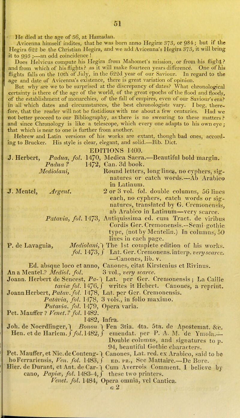 He died at the age of 56, at Hamadan. Avicenna himself indites, that he was born anno Hegiraj 373, or 984; but if the Hegira 622 be the Christian Hegira, and we add Avicenna's Hegira 373, it will bring it to 995 ;—an odd coincidence ! Does Helvicus compute his Hegira from Mahomet's mission, or from his flight ? and from which of his flights ? as it will make fourteen years difference. One of his flights falls on the 10th of July, in the 622d year of our Saviour. In regard to the age and date of Avicenna's existence, there is great variation of opinion. But why are we to be surprised at the discrepancy of dates.? What chronological certainty is there of the age of the world, of the great epochs of the flood and floods, of the establishment of monai-chies, of the fall of empires, even of our Saviour's era.? in all which dates and circumstances, the best chronologists vary. I beg, there- fore, that the reader will not be fastidious with me about a few centuries. Had we not better proceed to our BibUography, as there is no swearing to these matters ? and since Chronology is like a telescope, which every one adapts to his own eye; that which is near to one is further fi-om another. Hebrew and Latin versions of his works are extant, though bad ones, accord- ing to Brucker. His style is clear, elegant, and solid.—Bib. Diet. EDITIONS 1400. J. Herbert, Padua, fol. 1470, Medica Sacra.—Beautiful bold margin. Padua f Can. 3d book. Mediolanif Round letters, long lines, no cyphers, sig- natures or catch words.—Ab Arabico in Latinum. jr. Mentel, Argent. 2 or 3 vol. fol. double columns, 56 lines each, no cyphers, catch words or sig- natures, translated by G. Cremonensis, ab Arabico in Latinum—very scarce. Patavia, ful. 1473, Antiquissima ed. cum Tract, de viribus Cordis Ger. Cremonensis.—Semi-gotliic type, (notby Mentelin.) In columns, 50 lines in each page. P. de Lavaguia, Mediolani,'\T^^ 1st complete edition of his works. fol, 1473,/ Lat. Ger. Cremonens.interp. ft;>7/5c«rce. —Canones, lib. v. Ed. absque loco et anno, Canones, citat Kirstenius et llivinus. An a Mentel.? Medial, fol. 3 vol., very scarce. Joann. Herbert de Sencest, Pa-\ Lat. per Ger. Cremonensis ; La Caille tavicefol. writes it Hebert. Canones, a reprint. Joann Herbert, Pa^fli;./o/. 1478, Lat. per Ger. Cremonensis. Patavia, fol. 1478, 3 vols., in folio maximo. Patavia. fol. 1479, Opera varia. Pet. Mauffer ? Fenet. ? fol. 1482. 1482, Infra. Job. de Noerdlinger,\ Bo7ion \Fen 3tia. 4ta. 5ta. de Apostemat. &c. Hen. et de Harlem. J/oZ. 1482./ emendat. per P. A. M. de Ymola.— Double columns, and signatures to p. 94, beautiful Gothic characters. Pet. Maulfer, et Nic.deConteng-\ Canones, Lat. red. ex iVrabico, said to be hoFerrariensis, Fen./r;/. 1483,/ ed. pr., See Mattaire.—De Biirc. Hier. de Durant, et Ant. de Car-\Cum Averrois Comment. I believe by cano, Papicc, fol. 1483-4,/ these two printers. Fenet. fol. 1484, Opera omnia, vel Cantica. g2