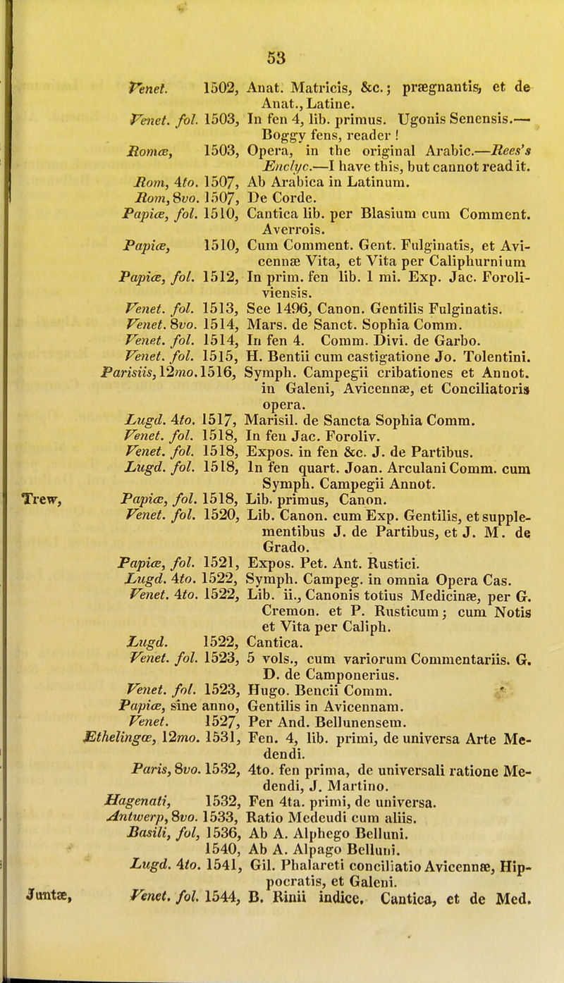 Penet. 1502, Anat. Matricis, &c.; praegnantis, et de Anat., Latine. Phiet. fol. 1503, In fen 4, lib. primus. Ugonis Senensis.— Boggy fens, reader ! Monies, 1503, Opera, in the original Arabic.—Rees's Enclyc.—I have this, but cannot read it. Rom, 4to. 1507, Ab Arabica in Latinum. Rom,8vo. 1507, De Corde. Papice, fol. 1510, Cantica lib. per Blasium cum Comment. Averrois. Papice, 1510, Cum Comment. Gent. Fulginatis, et Avi- cennse Vita, et Vita per Caliphurnium Papice, fol. 1512, In prim, fen lib. 1 mi. Exp. Jac. Foroli- viensis. Fenet. fol. 1513, See 1496, Canon. Gentilis Fulginatis. Fenet.8vo. 1514, Mars, de Sanct. Sophia Comm. Venet. fol. 1514, In fen 4. Comm. Divi. de Garbo. Fenet. fol. 1515, H. Bentii cum castigatione Jo. Tolentini. Pamm, 12wo. 1516, Symph. Campegii cribationes et Annot. in Galeni, Avicennse, et Couciliatoris opera. Lugd. Ato. 1517, Marisil. de Sancta Sophia Comm. Venet. fol. 1518, In feu Jac. Foroliv. Venet. fol. 1518, Expos, in fen &c. J. de Partibus. Lugd. fol. 1518, In fen quart. Joan. Arculani Comm. cum Symph. Campegii Annot. TrtWf Papice, fol. 1518, Lib. primus. Canon. Venet. fol. 1520, Lib. Canon, cum Exp. Gentilis, etsupple- mentibus J. de Partibus, et J. M. dq Grado. Papice, fol. 1521, Expos. Pet. Ant. Rustici. Lugd. Ato. 1522, Symph. Campeg. in omnia Opera Cas. Venet. Ato. 1522, Lib. ii., Canonis totius Medicinfe, per G. Cremon. et P. Rusticum; cum Notis et Vita per Caliph. Lugd. 1522, Cantica. Venet. fol. 1523, 5 vols., cum variorum Commentariis. G. D. de Camponerius. Ve7iet. fol. 1523, Hugo. Bencii Coram. Papice, sine anno, Gentilis in Avicennam. Venet. 1527, Per And. Bellunensem. Ethelingoe, 12mo. 1531, Fen. 4, lib. primi, de universa Arte Me- dendi. Paris, 8vo. 1532, 4to. fen prima, de universal! ratione Me- dendi, J. Martino. Hagenati, 1532, Fen 4ta, primi, de universa. Antwerp,Svo. 1533, Ratio Medeudi cum aliis. Basili, fol, 1536, Ab A. Alphego Belluni. 1540, Ab A. Alpago Belluni. Lugd. Ato. 1541, Gil. Phalareti conciliatio Avicennee, Hip- pocratis, et Galeni. Juntae, Venet. fol. 1544, B. Rinii indice. Cantica, ct de Med.