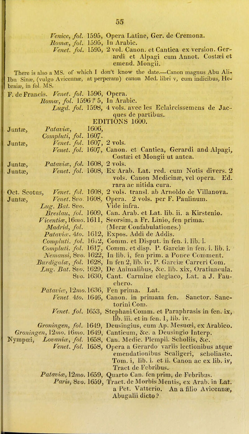 Venice, fol. 1595, Opera Latine, Ger. de Cremona. liomcBj fol. 1595, In Arabic. Venet. fol. 1595, 2 vol. Canon. etCantica ex version. Ger- ardi et Alpagi cum Annot. Costaii et emend. Mongii. There is also a MS. of which I don't know the date.—Canon magnus Abu AH- Ibn Sinje, (vulgo Avicennse, at perperam) canon Med. libri v, cum indicibus, He.r braiae, in fol, MS. F.de Francis. Venet. fol. 1596, Opera. Rornw, fol. J 596 P 5, In Arabic. Lugd. fol. 1598, 4 vols, avec les Eclaii'cissemens de Jac- ques de partibus. EDITIONS 1600. Juntse, Palavicc, 1606, Coinpluti, fol. I6O7. Juntse, Venet. fol. 1607, 2 vols. Venet. fol. 1607, Canon, et Cantica, Gerardi and Alpagi, Costsei et Mongii ut antea. Juntse, PatavicE, fol. 1608, 2 vols. Juntse, Venet. fol. 1608, Ex Arab. Lat. red. cum Notis divers. 2 vols. Canon Medicinse, vel opera. Ed. rara ac nitida cura. Oct. Scotus, Venet. fol. 1608, 2 vols. transL ab Arnoldo de Villanova. Juntas, Venet. divo. \QQS, Opera. 2 vols, per F. Paulinum. Lug. Bat. 8yo. Vide infra. Breslaic, /'ol. 1609, Can. Arab, et Lat. lib. ii. a Kirstenio. VicenticB,l6mo. 1611, Seorsim, a Fr. Linio, fen prima. Madrid, fol. (Merse Confabulationes.) PatavicR. 4to. 1612, Expos. Addi de Addis. Compluti. fol. 16i2, Comm. et Disput. in fen. i. lib. i. Compluti. fol. 1617} Coram, et disp. P. GarcisB in fen. i. lib. i. Nemmisi, Qvo. 1622, In lib. i, fen prim, a Ponce Comment. BurdiguleE, fol. 1628, In fen 2, lib. iv. P. Garcise Carreri Com. Lug. Bat. 8yo. 1629, De Animalibus, &c. lib. xix, Oratiuncula. 8^^o. 1630, Cant. Carmine elegiaco, Lat. a J. Fau- chero. Patavics,l2mo.\636, Fen prima. Lat. Venet 4to. 1646, Canon, in primam fen. Sanctor. Sanc- toriui Com. Venet. fol. 1653, StephaniComm. et Paraphrasis in fen. ix, lib. iii. et in fen. 1, lib. iv. Groningen, fol. 1649, Deusingius, cum Ap. Mesucei, ex Arabico. Groningen, \2mo. iQmo. 1649, Canticum, &c. a Deusingio Interp. Kyrapcei, Lovania, fol. 1658, Can. Medic. Plempii. Scholiis, &c. Venet. fol. 1658, Opera a Gerardo variis lectionibus atque emendationibus Scaligeri, scholiaste. Tom. i, lib. i. et ii. Canon ac ex lib. iv. Tract de Fcbribus. Patavice, 12mo. 1659, Quarto Can. fen prim, de Febribus. Paris, 8vo. 1659, Tract, de Morbis Mentis, ex Arab, in Lat. a Pet. Vatterio. An a filio Avicennse, Abugalii dicto ?