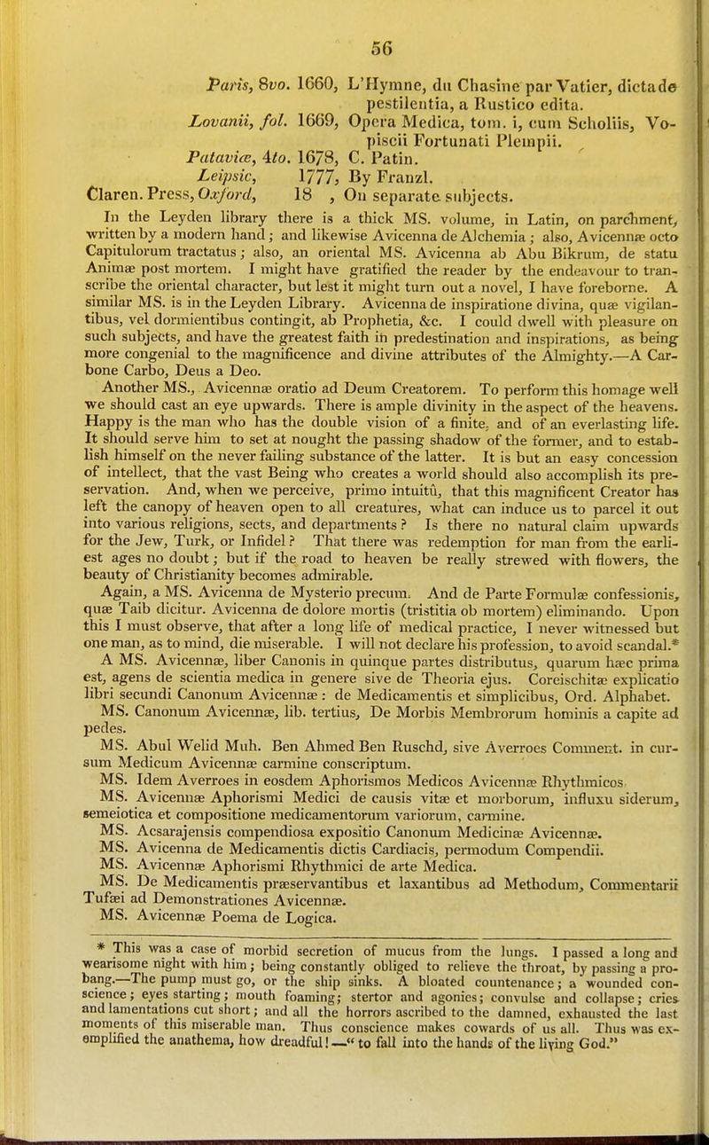 Paris, Svo. 1660, L'Hymne, dii Chasine par Vatier, dictade pestilentia, a Rustico edita. Lovanii, fol. 1669, Opera Medica, torn, i, cuin Scholiis, Vo- piscii Fortunati Plempii. Patavice, 4to. 16/8, C. Patin. Leipsic, 1777, By Franzl. Claren. Press, O^^wy/, 18 , On separate subjects. In the Leyden library there is a thick MS. volume, in Latin, on parchment, written by a modern hand; and likewise Avicenna de Alchemia ; also, Avicennse octo Capitulorum tractatiis; also, an oriental MS. Avicenna ab Abu Bikrum, de statu Animae post mortem. I might have gratified the reader by tlie endeavour to tran- scribe the oriental character, but lest it might turn out a novel, I have foreborne. A similar MS. is in the Leyden Library. Avicenna de inspiratione divina, quae vigilan- tibus, vel dormientibus contingit, ab Prophetia, &c. I could dwell with pleasure on such subjects, and have the greatest faith in predestination and inspirations, as being more congenial to the magnificence and divine attributes of the Almighty.—A Car- bone Carbo, Deus a Deo. Another MS., Avicennae oratio ad Deum Creatorem. To perform this homage well we should cast an eye upwards. There is ample divinity in the aspect of the heavens. Happy is the man who has the double vision of a finite, and of an everlasting life. It should serve him to set at nought the passing shadow of the former, and to estab- lish himself on the never failing substance of the latter. It is but an easy concession of intellect, that the vast Being who creates a world should also accomplish its pre- servation. And, when we perceive, primo intuitu, that this magnificent Creator has left the canopy of heaven open to all creatures, what can induce us to parcel it out into various religions, sects, and departments ? Is there no natural claim upwards for the Jew, Tm:k, or Infidel? That there was redemption for man from the earli- est ages no doubt; but if the road to heaven be really strewed with flowers, the beauty of Christianity becomes admirable. Agaiii, a MS. Avicenna de Mysterio precura. And de Parte ForraulEe confessionis, quae Taib dicitur. Avicenna de dolore mortis (tristitia ob mortem) eliminando. Upon this I must observe, that after a long life of medical practice, I never witnessed but one man, as to mind, die miserable. I will not declare his profession, to avoid scandal.* A MS. Avicennae, liber Canonis in quinque partes disti-ibutus, quarum haec prima est, agens de scientia medica in genere sive de Theoria ejus. Coreischitae explicatio libri secundi Canonum Avicennae : de Medicamentis et simplicibus, Ord. Alphabet. MS. Canonum Avicennas, lib. tertius, De Morbis Membrorum hominis a capite ad pedes. MS. Abul Welid Muh. Ben Ahmed Ben Ruschd, sive Averroes Comment, in cur- sum Medicum Avicennte carmine conscriptum. MS. Idem Averroes in eosdem Aphorismos Medicos Avicennae RhythmicoS: MS. Avicennae Aphorismi Medici de causis vitae et morborum, influxu siderum, semeiotica et compositione medicamentorum vai-iorum, caj-mine. MS. Acsarajensis compendiosa expositio Canonum Medicinae Avicennae. MS. Avicenna de Medicamentis dictis Cardiacis, permodum Compendii. MS. Avicennae Aphorismi Rhythmici de arte Medica. MS. De Medicamentis praeservantibus et laxantibus ad Methodum, Commentarii Tuf^i ad Demonstrationes Avicennae. MS. Avicennae Poema de Logica. * This was a case of morbid secretion of mucus from the lungs. I passed a long and wearisome night with him; being constantly obliged to relieve the throat, by passing a pro- bang.—The pump must go, or the ship sinks. A bloated countenance; a wounded con- science; eyes starting; mouth foaming; stertor and agonies; convulse and collapse; criet and lamentations cut short; and all the horrors ascribed to the damned, exhausted the last moments of this miserable man. Thus conscience makes cowards of us all. Thus was ex- emplified the anathema, how dreadful!— to fall into the hands of the living God.