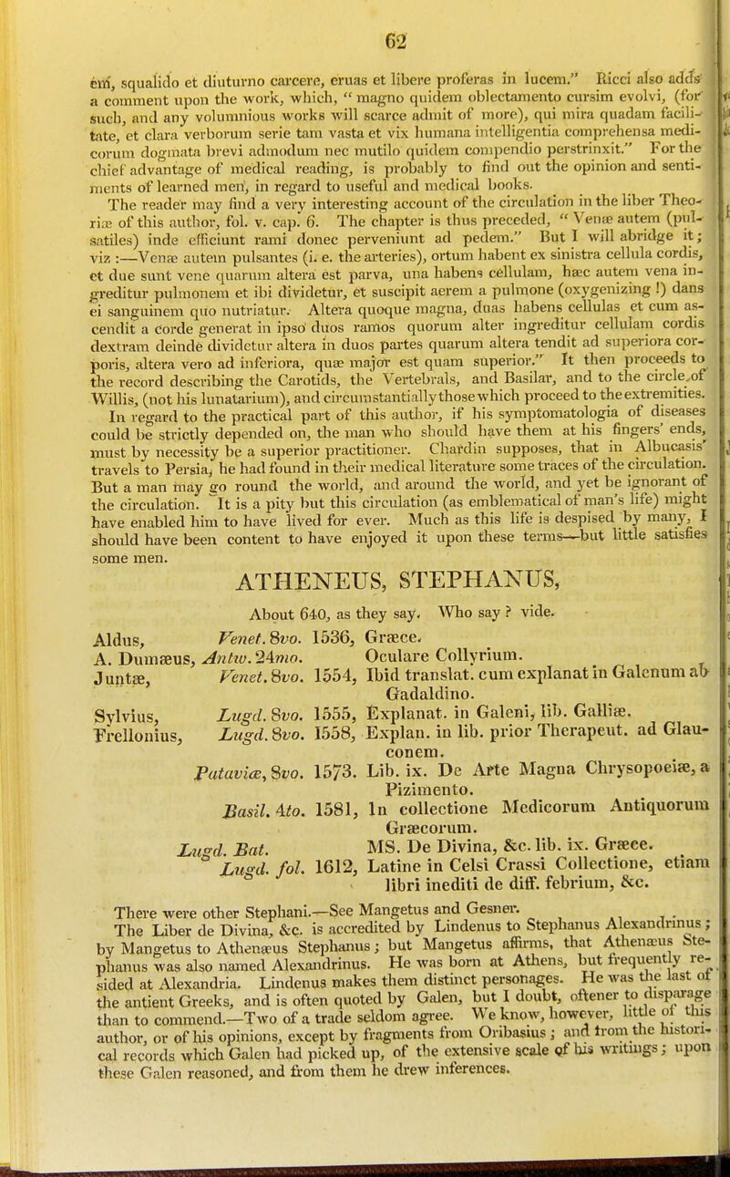 tin, squalido et diuturno cai-cere, eruas et libere proferas in lucem. Ricci also adc . a comment upon the work, which,  magno quidem oblectamento cursim evolvi, (for Such, and any volumnious works will scarce admit of more), qui mira quadam facili- , tate, et clara verborum serie tam vasta et vix humana intelligentia compi-ehensa medi- corum dogmata brevi admodum nec mutilo quidem conipendio perstrinxit. For the ; chief advantage of medical reading, is probably to find out the opinion and senti- ments of learned men, in regard to useful and medical books. The reader may find a very interesting account of the circulation in the liber Theo- ria; of this author, fol. v. cap.' 6. The chapter is thus preceded,  Venae autem (pul- satiles) inde efficiunt rami donee perveniimt ad pedem. But I will abridge it; viz :—VenfE autem pulsantes (i. e. the arteries), ortum habent ex sinistra cellula cordis, et due sunt vene quarum altera est parva, una habens c6llulam, hsec auteni vena in- greditur pulmonem et ibi dividetur, et suscipit aerem a pulmone (oxygenizing !) dans ei sanguinem quo nutriatur. Altera quoque magna, dnas habens cellulas et cum as- cendit a corde generat in ipso' duos ramos quorum alter ingreditur cellularn cordis dextram deinde dividetur altera in duos partes quarum altera tendit ad superiora cor- poris, altera vero ad inferiora, quae major est quam superior. It then proceeds to the record describing the Carotids, the Vertebrals, and Basilar, and to the circle.of Willis, (not his lunatarium), and circumstantially those which proceed to the extremities. In regard to the practical part of this author, if his symptomatologia of diseases could be strictly depended on, the man who should have them at his fingers' ends, must by necessity be a superior practitioner. Chafdin supposes, that in Albucasis' travels to Persia^ he had found in their medical literature some traces of the cu-culation. But a man inay so round the world, and around the world, and yet be ignorant of the circulation, ''it is a pity but this circulation (as emblematical of man's life) might have enabled him to have lived for ever. Much as this life is despised by many, I should have been content to have enjoyed it upon these terms—but little satisfies some men. ATHENEUS, STEPHANUS, About 640, as they say. Who say ? vide. Aldus, Fenet.Svo. 1536, Graece. A. Dumaeus, A)itiv.24mo. Oculare Collyrium. Juptee, Fenet. 8vo. 1554, Ibid translat. cum explanat in Galenum ab- Gadaldino. Sylvius, Liigd.Svo. 1555, Explanat. in Galeni,lib. Gallise. T^i-ellonius, Lugd. 8vo. 1558, Explan. in lib. prior Therapeut. ad Glau- conem. PatavicB, 8vo. 1573. Lib. ix. De Arte Magna Chrysopoeiee, a Pizimento. Basil, ^to, 1581, In collectione Medicormn Antiquorum Grsecorum. JLii^d Bat. MS. De Divina, &c.lib. ix. Grseee. ° Lu^d. fol. 1612, Latine in Celsi Crassi Collectione, etiara libri inediti de ditF. febrium, &c. There were other Stephani.^See Mangetus and Gesner. The Liber de Divina, &c. is accredited by Lindenus to Stephanus Alexandrinus ; by Mangetus to Athen^us Stephanus; but Mangetus affirms, that Atliena^us Me- phanus was also named Alexandrinus. He was born at Atliens, but frequently re- sided at Alexandria. Lindenua makes them distinct personages. He was the last ot, the antient Greeks, and is often quoted by Galen, but I doubt, oftener to dispai-age, than to commend.—Two of a trade seldom agree. We know, however, little oi tins ■ author, or of lus opinions, except by fragments from Oribasius ; and trom the tustori- • cal records which Galen had picked up, of the extensive scale Qf l»s writings; upon , these Galen reasoned, and from them he drew inferences.