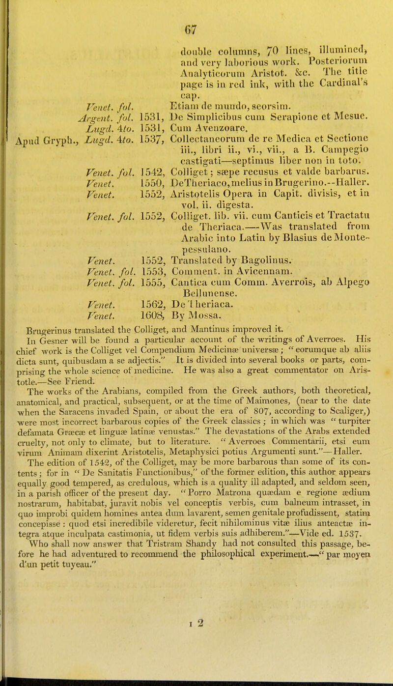 double columns, 70 lines, illumined, and very laborious work. Posterioruni Analyticorum Aristot. Sec. The title page is in red ink, with the Cardinal's cap. Venet. fol. Etiani de mmido, seorsim. Argent, fol. 1531, De Simplicibus cum Scrapione et Mesuc. Lugd. 4(0. 1531, Cum Avenzoare. Apud Gryph., Lugd. 4to. 1537, Collectaneorum de re Medica et Sectione iii., libri ii., vi., vii., a B. Campegio castigati—septimns liber non in toto. Fenet. fol. 1542, Colliget; ssepe recusus et valde barbarus. Venet. 1550, DeTheriaco, melius in Brugerino.—Haller. Venet. 1552, Aristotelis Opera in Capit. divisis, et in vol. ii. digesta. Venet. fol. 1552, Colliget. lib. vii. cum Canticis et Tractatu de Theriaea.—Was translated from Arabic into Latin by Blasius de Monte- pei^suiano. Venet. 1552, Translated by Bagoliuus. Venet. fol. 1553, Comment, in Avicennam. Venet. fol. 1555, Cantica cum Comm. Averrois, ab Alpego Beilunense. Venet. 1562, Delheriaca. Venet. 1608, By JMossa. Bi'Ugerinus translated the Colliget, and Mantinus improved it. In Gesner will be found a particular account of the writings of Averroes. His chief work is the Colliget vel Compendium Medicinae universse;  eorumque ab aliis dicta sunt, quibusdara a se adjectis. It is divided into several books or parts, com- prising the whole science of medicine. He was also a great conamentator on Aris- totle.—See Friend. The works of the Arabians, compiled from the Greek authors, both theoretical, anatomical, and practical, subsequent, or at the time of Maimones, (near to the date when the Saracens invaded Spain, or about the era of 807, according to Scaliger,) were most incorrect barbarous copies of the Greek classics ; in which was  turpiter defamata Graecae et linguse latinae venustas. The devastations of the Arabs extended ci-uelty, not only to climate, but to literature.  Averroes Commentarii, etsi eum virmn Animam dixerint Aristotelis, Metaphysici potius Argumenti sunt.—HaUer. The edition of 1542, of the Colliget, may be more barbarous than some of its con- tents ; for in  De Sanitatis Functionibiis, of the former edition, tlds author appears equally good tempered, as credulous, which is a quality ill adapted, and seldom seen, in a parish officer of the present day.  Porro Matrona quaedam e regione aediura nostrarum, habitabat, juravit nobis vel conceptis verbis, cum balneum intrasset, in quo improbi quidem liomines antea dum lavai-ent, semen geiiitale profudissent, statira concepisse : quod etsi incredibile videretur, fecit nihilominus vitae ilius anteactae In- tegra atque inculpata castimonia, ut fidem verbis suis adhiberem.—Vide ed. 1537- Who shall now answer that Tristram Shandy had not consulted this passage, be- fore he had adventured to recommend the philosopliical experiment.— par moyen d'un petit tuyeau. 1 2