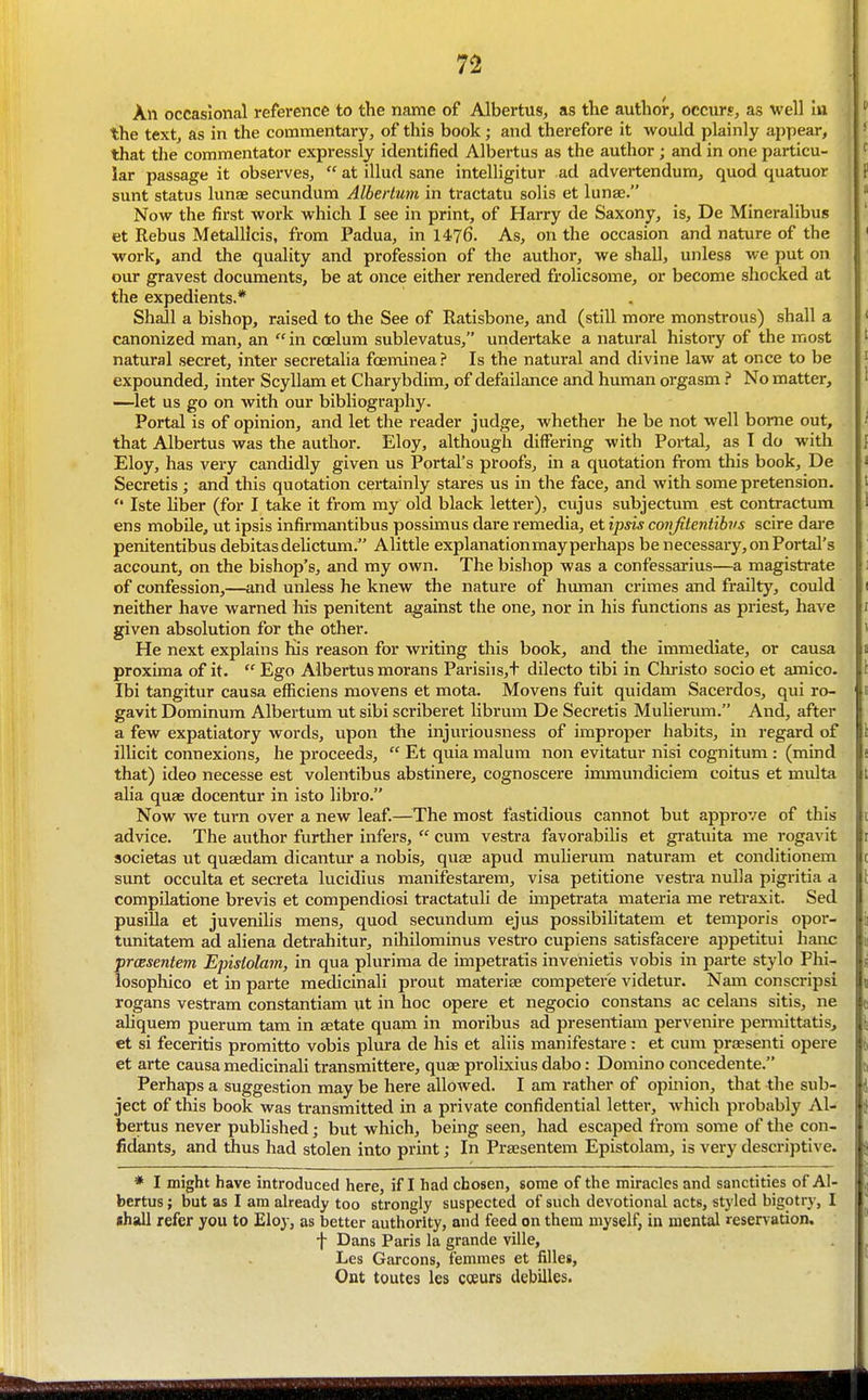An occasional reference to the name of Albertus, as the author, occurs, as well ui the text, as in the commentary, of this book; and therefore it would plainly appear, that the commentator expressly identified Albertus as the author ; and in one particu- lar passage it observes,  at illud sane intelligitur ad advertendum, quod quatuor sunt status lunae secundum Alhertum in tractatu solis et lunae. ^ Now the first work which I see in print, of Harry de Saxony, is, De Mineralibus et Rebus MetalUcis, from Padua, in 1476. As, on the occasion and nature of the ' work, and the quality and profession of the author, we shall, unless we put on our gravest documents, be at once either rendered frolicsome, or become shocked at the expedients.* Shall a bishop, raised to the See of Ratisbone, and (still more monstrous) shall a canonized man, an  in coelum sublevatus, undertake a natural history of the most natural secret, inter secretalia fceminea ? Is the natural and divine law at once to be expounded, inter ScyUam et Charybdim, of defailance and human orgasm ? No matter, —let us go on with our bibliography. Portal is of opinion, and let the reader judge, whether he be not well borne out, that Albertus was the author. Eloy, although differing with Portal, as I do with Eloy, has very candidly given us Portal's proofs, in a quotation from this book, De Secretis; and this quotation certainly stares us in the face, and with some pretension.  Iste hber (for I take it from my old black letter), cujus subjectum est contractum ens mobile, ut ipsis infirraantibus possimus dare remedia, et ipsis conjitentibvs scire dai'e penitentibus debitas delictum. Alittle explanationmay perhaps be necessary, on Portal's account, on the bishop's, and my own. The bishop was a confessarius—a magistrate of confession,—and unless he knew the nature of human crimes and frailty, could neither have warned his penitent against the one, nor in his functions as priest, have given absolution for the other. He next explains his reason for writing this book, and the immediate, or causa proxima of it.  Ego Albertus morans Parisiis,t dilecto tibi in Cln-isto socio et amico. Ibi tangitur causa efficiens movens et mota. Movens fuit quidam Sacerdos, qui ro- gavit Dominum Albertum nt sibi scriberet Hbrum De Secretis Mulierum. And, after a few expatiatory words, upon the injuriousness of improper habits, in regard of ilhcit connexions, he proceeds,  Et quia malum non evitatur nisi cognitum : (mind that) ideo necesse est volentibus abstinere, cognoscere inuoaundiciem coitus et multa alia quae docentur in isto libro. Now we turn over a new leaf.—^^The most fastidious cannot but approve of this advice. The author further infers,  cum vestra favorabilis et gratuita me rogavit societas ut quaedam dicantur a nobis, qute apud muHerum naturam et conditionem sunt occulta et secreta lucidius manifestarem, visa petitione vesti-a nulla pigritia a compilatione brevis et compendiosi tractatuli de unpetrata materia me retraxit. Sed pusiUa et juvenihs mens, quod secundum ejus possibilitatem et temporis opor- tunitatera ad aliena detrahitur, niliilominus vestro cupiens satisfacere appetitui banc prcesentem Epistolam, in qua plurima de impetratis invenietis vobis in parte stylo Phi- iosophico et in parte medicinali prout materiae competer'e videtur. Nana conscripsi rogans vestram constantiam ut in hoc opere et negocio constans ac celans sitis, ne ahquem puerum tarn in aetate quam in moribus ad presentiam pervenire pennittatis, et si feceritis promitto vobis plura de his et aliis manifestare: et cum prassenti opere et arte causa medicinali transmittere, quae prolixius dabo: Domino concedente. Perhaps a suggestion may be here alloAved. I am rather of opinion, that the sub- ject of tins book was transmitted in a private confidential letter, M'hich probably Al- bertus never published; but which, being seen, had escaped from some of the con- fidants, and thus had stolen into print; In Praesentem Epistolam, is very descriptive. * I might have introduced here, if I had chosen, some of the miracles and sanctities of Al- bertus ; but as I am already too strongly suspected of such devotional acts, styled bigotry, I lhall refer you to Eloy, as better authority, and feed on them myself, in mental reservation. t Dans Paris la grande ville, Les Garcons, femmes et filles, Out toutes les coeurs debilles.