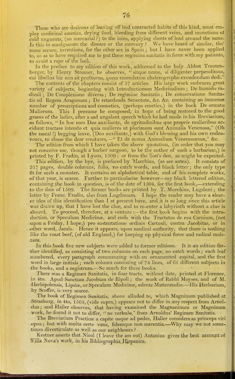Those who are desu-ous of leavhig off bad contracted habits of this kind, must eiri- ploy medicinal emetics, diying food, bleeding from different veins, and inunctions of cold unguents, (an mercurial?) to the loins, applying slieets of lead around the same. Is this to amalgamate the disease or the mercury ? We have heard of similar, tho' more secure, inventions, for the other sex in Spain ; but I have never been applied to, so as to have required me to put these regiraina sanitatis in force with my patients, to avoid a rape of the lock. In the preface to my edition of this work, addressed to the holy Abbot Trauten- berger, by Henry Stromer, he observes,  sitque nemo, si diligenter perpendinuis, cui libellus hie non sit profiturus, quem emendatum chalceogrppho excudendum dedi. The contents of the chapters consist of 57 articles. His large work embraces great variety of subjects, beginnmg witia Introductionum Medicinalium; De humido ra- dicali; De Complexione diversa; De regimine Sanitatis; De conservatione Sanita- tis ad Regem Aragonum ; De retardanda Senectute, &c. &c. containing an immense number of prescriptions and cosmetics, (perhaps emetics,) in the book De ormatu Mulierum. This I presume he composed, in hope of being restored to tlie good graces of the ladies, after a sad ungalant speechVhich he had made in his Ereviarium, as follows,  In hoc meo Deo auxiliante, de egritudinibus que proprie mulieribus ac- , cidunt tractare intendo et quia mulieres ut plurimum sunt Animalia Venenosa, (Oh the rascal!) begging leave, (Deo auxiliante,) with God's blessing and his OAvn endea- vours, to abuse the dear creatures,— Et de morsu Animalium Venenosorum, &c. The edition from which I have taken the above quotation, (in order that you may not conceive me, though a barber surgeon, to be the author of such a barbarism,) is printed by F. Fradin, at Lyons, 1509 ; or from the lion's den, as might be expected. This edition, by the bye, is prefaced by Marchius, (as see antea). It consists of 317 pages, double columns, folio, no catch words, and black letter ; the only type fit for such a monster. It contains an alphabetical table, and of his complete works, of that year, is scarce. Further to particularise however—my black lettered edition, containing the book in question, is of the date of 1504, for the first book,—extending to the date of 1509. The former books are printed by T. Murchius, Lugduni • the latter by Franc. Fradin, also frojn Lugdanum. I hope the reader may have a clear- er idea of this identification than I at present have, and it is so long since this article was drawn up, that I have lost the clue, and to re-enter a labyrinth without a clue is absurd. To proceed, therefore, at a venture :—the first book begins with the intro- duction, or Speculum Medicinse, and ends with the Tractatus de esu Carnium, (not upon a Friday, I hope,) pro sustentatione ordinis Cartusii, contra Jacobitas, or in other word, Jacals. Hence it appears, upon medical authority, that there is nothing like the roast beef, (of old England,) for keeping up physical force and radical mois- ture. In this book five new subjects were added to former editions. It is an edition far- ther identified, as consisting of two columns on each page, no catch words; each leaf numbered, every paragraph commencing with an ornamented capital, and the first word in large initials ; each column consisting of 74 lines, of 6l different subjects in the books, and a registrum.—So much for these books. There -was a Regimen Sanitatis, in four ti-acts, without date, printed at Florence, in 4to. Apud Sanctum Jacobum de Ripoli; the work of Rabbi Moyses, and of M. Herbipolensis, Lipsise, or Speculum Medicine, edente Matterstadio.—His Herbarimn, by Scoffer, is very scarce. The book of Regimen Sanitatis, above alluded to, which Magninum published at Strasburg, in 4to, 1503, (vide supra,) appears not to differ in anj'respect from Amol- dus; and Haller observes, that having examined the Magnaninum or Magninum work, he found it not to differ, ne verbulo, from Arnoldus' Regimen Sanitatis. The Breviarium Practicee a capite usque ad pedes, Haller considers as princeps viri opus j but with multa certe vana, fidemque non merentia.—Why may we not some- times diyerticuk^te as well as our neighbours ? Kestner asserts that Nicol (I leave the ass out) Antonius gives the best account -of Wjih Nova's work, iu his Bibliographia Jlispanica.