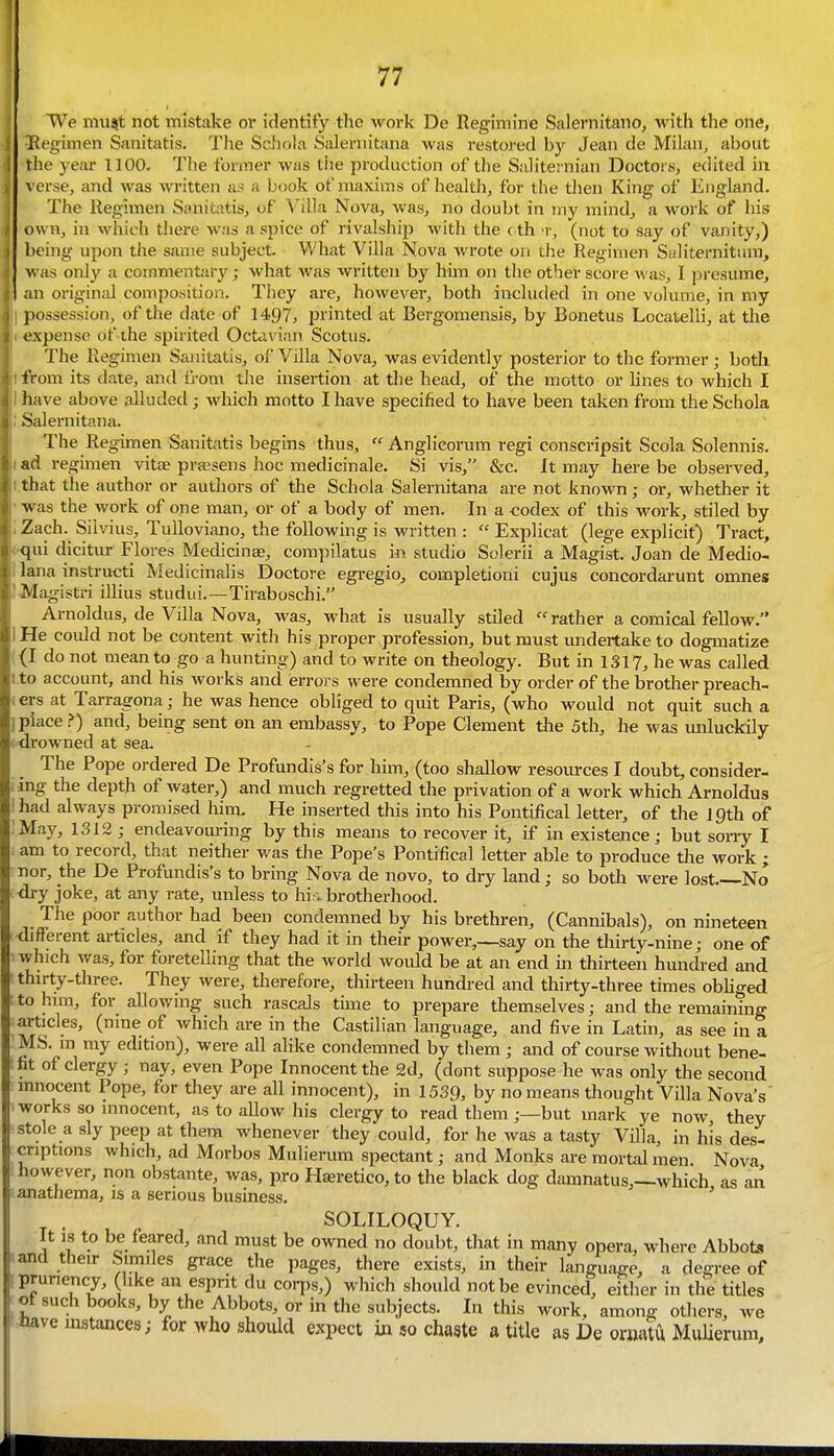 We mu^t not mistake or identify the work De Regimine Salernitano, with the one, i^egimen Sanitatis. The Schola Saleniitana was restored by Jean de Milan, about the year 1100- The former was tiie production of the Saliternian Doctors^ edited in verse, and was written as a book of maxims of health, for the then King of England. The Regimen Sanitatis, of Villa Nova, was, no doubt in my mind, a work of his own, in which there was a spice of rivalship with the < th t, (not to say of vanity,) being upon the same subject. What Villa Nova wrote on the Regimen SuHternitum, was only a commentary; what was written by him on the otlier score Avas, I presume, an origind composition. They are, however, both included in one volume, in my possession, of the date of 1497, printed at Bergomensis, by Bonetus Locutelli, at the expense of the spirited Octavian Scotus. The Regimen Saiiitatis, of Villa Nova, was evidently posterior to the former; both from its date, and fj-om the insertion at the head, of the motto or lines to which I have above alluded; which motto I have specified to have been taken from the Schola Salernitana. The Regimen Sanitatis begins thus,  Anglicorum regi conscripsit Scola Solennis. ad regimen vitae prsesens hoc medicinale. Si vis, &c. It may here be observed, .that the author or authors of the Schola Salernitana are not known; or, whether it was the work of ope man, or of a body of men. In a codex of this work, stiled by i Zach. Silvius, TuUoviano, the following is written :  Explicat (lege explicit) Tract, ■qui dicitur Flores Medicinse, compilatus in studio Solerii a Magist. Joan de Medio- lana instructi Medicinalis Doctore egregio, completioni cujus concordarunt omnes '■Magistri illius studui.—Tiraboschi. Arnoldus, de Villa Nova, was, what is usually stiled rather a comical fellow. He could not be content witli his proper profession, but must undertake to dogmatize (I do not mean to go a hunting) and to write on theology. But in 1317, he was called to account, and his works and errors were condemned by order of the brother preach- ers at Tarragona; he was hence obliged to quit Paris, (who would not quit such a place >) and, being sent on an embassy, to Pope Clement the 5th, he was unluckily (-drowned at sea. The Pope ordered De Profundis's for him, (too shallow resources I doubt, consider- ing the depth of water,) and much regretted the privation of a work which Arnoldus had always promised him. He inserted this into his Pontifical letter, of the Ipth of May, 1312 ; endeavouring by this means to recover it, if in existence; but sony I am to record, that neither was the Pope's Pontifical letter able to produce the work ; nor, the De Profundis's to bring Nova de novo, to dry land; so both were lost No dry joke, at any rate, unless to his. brotherhood. _ The poor author had been condemned by his brethren, (Cannibals), on nineteen <hf}erent articles, and if they had it in their power,_say on the thirty-nine; one of which was, for foretelling that the world would be at an end m thirteen hundred and thirty-three. They were, therefore, thirteen hundi-ed and thirty-three times obliged to him, for allowing such rascals time to prepare themselves; and the remaintng articles, (nine of which are in the Castilian language, and five in Latin, as see in a MS. m my edition), were all alike condemned by tliem ; and of course without bene- fit of clergy ; nay, even Pope Innocent the 2d, (dont suppose he was only the second innocent Pope, for they are all innocent), in 1539, by no means thought Villa Nova's works so innocent, as to allow his clergy to read them;—but mark ye now they stole a sly peep at them whenever they could, for he was a tasty Villa, in his des- criptions which, ad Morbos Mulierum spectant; and Monks are mortal men Nova however, non obstante, was, pro H8eretico,to the black dog daranatus,—which as an aanathema, is a serious busmess. ' SOLILOQUY. , r ^c^- ^T^'^^ ''^ '^ do*^^*' t'^at ^ «»any opera, where Abbots 'and their Similes grace the pages, there exists, in their language, a degree of fprunency, like an esprit du corps,) which should not be evinced^ either in the titles ^ of such books, by the Abbots, or in the subjects. In this work, among others, we ^tave instances; for who should expect in so chaate a title as De ornatu MuUerum,