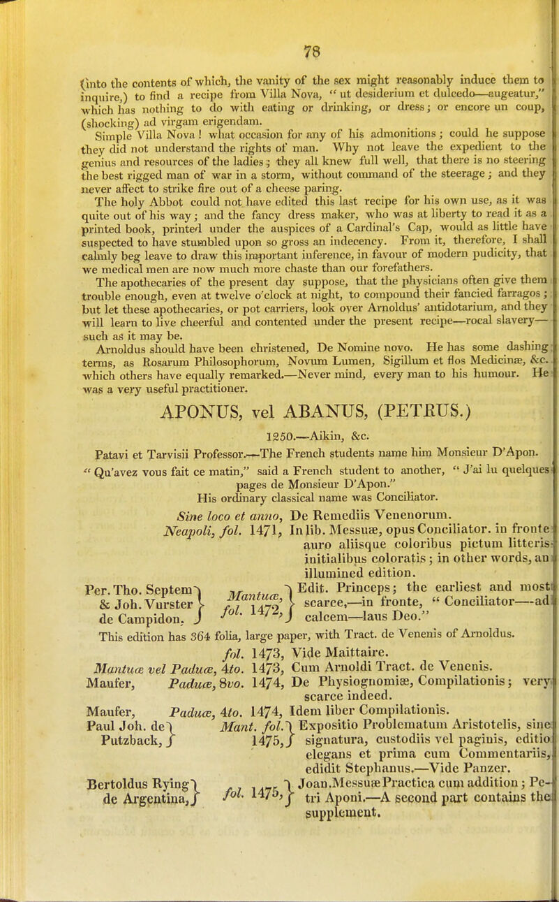 (into the contents of whichj the vanity of the sex might reasonably induce them to inquire,) to find a recipe from Villa Nova,  ut desiderium et dulcedo—augeatur/' which has nothing to do with eating or drinking, or dress j or encore un coup, (shocking) ad virgam erigendam. Simple Villa Nova ! what occasion for any of lus admonitions; could he suppose they did not understand the rights of man. Why not leave the expedient to tlie genius and resources of the ladies they all knew full well, that there is no steering the best rigged man of war in a storm, without command of the steerage j and they never affect to strike fire out of a cheese paring. The holy Abbot could not have edited this last recipe for his own use, as it was quite out of his way; and the fancy dress maker, who was at liberty to read it as a printed book, printed under the auspices of a Cardinal's Cap, would as little have suspected to have stumbled upon so gross an indecency. From it, therefore, I shall calmly beg leave to draw this important inference, in favour of modern pudicity, that we medical men are now much more chaste than our forefathers. The apothecaries of the present day suppose^ that the physicians often give them trouble enough, even at twelve o'clock at night, to compound their fancied farragos; but let these apothecaries, or pot carriers, look over Arnoldus' autidotarium, and they will learn to Uve cheerful and contented under the present recipe—rocal slavery— such as it may be. Arnoldus should have been christened, De Nomine novo. He has some dashing: tei-ms, as Rosarum Philosophorum, Novum Lmnen, Sigillmn et flos Medicinae, &c which others have equally remarked.—Never mind, every man to his humour. He- Avas a very useful practitioner. APONUS, vel ABANUS, (PETEUS.) 1250.—Aikin, &c. Patavi et Tarvisii Professor.—The French students name him Monsieur D'Apon.  Qu'avez vous fait ce matin, said a French student to another,  J'ai lu quelques pages de Monsieur D'Apon. His ordinary classical name was Conciliator. Sine loco et anno^ De Remediis Venenorum. Neapoli,fol. 1471, In lib. Messuse, opus Conciliator, in fronte auro aliisque coloribus pictuni litteris initialibus coloratis; in other words, an illumined edition. Per. Tho. Septem^ 7ir««/»^ ^ Edit. Princeps; the earliest and most & Joh.Vursterl f.??' \ scarce,—in fronte,  Conciliator—ad de Campidon, J ' ^ 'J calcem—laus Deo. This edition has 364, foha, large paper, with Tract, de Venenis of Ai-noldus. fol. 1473, Vide Maittaire. MantucB vel PaducB, Ato. 1473, Cum Arnoldi Tract, de Venenis. Maufer, Pat^Mte, 8z;o. 1474, De Physiognomise, Compilationis; very; scarce indeed. Maufer, Paduce, 4to. 1474, Idem liber Compilationis. Paul Joh. de\ Mant. fol.\Expositio Problematum Aristotelis, sine Putzback, J 1475,/ sigaatura, custodiis vel pagiuis, cditio. elegans et prima cum Commentariis, edidit Stephanus.—Vide Panzer. Bertoldus Rying\ 147r \ Joan.MessusePractica cum addition; Pe- de Argentina J J^^- ^^7'^>j tri Aponi.—second pai't contains tho supplement.