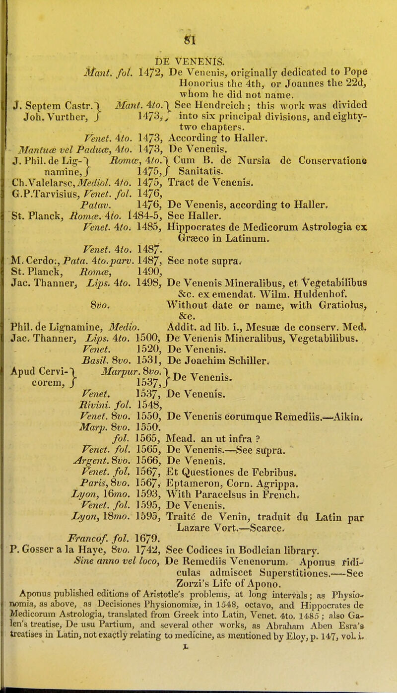 DE VENENiS. Mant. foL 1472, De Vencnis, originally dedicated to Pope Honorius the 4th, or Joannes the 22d, •whom he did not name. J. Septem Castr.\ Jfan^. 4ifo.^ See Hcndreieh ; this work was divided Joh. Vurther, / HJS^^y into six principal divisions, and eighty- two chapters. Feiiet. 4to. 14/3, According to Haller. Manticce vel Padiice, 4to. 14/3, De Venenis. J. Phil.de Lig-l Romoe, 4to.\ Cum B. de Niirsia de Conservatione naraine,J 1475,/ Sanitatis. Ch.Valelarsc,ilferfz6/. 4fd. 1475, Tract de Venenis. G.P.Tarvisius, Fe7iet. fol. 1476, Patav. 1476, De Venenis, according to Haller. St. Planck, Romce. 4io. 1484-5, See Haller. Venet. 4to. 1485, Hippocrates de Medicorum Astrologia ex Grseco in Latinum. Venet. 4to. 1487- M. Cerdo:, Fata. 4to.parv. 1487, See note supra^ St. Planck, RomtB, 1490, Jac. Thanner, Lips. 4to. 1498, De Venenis Mineralibus, et Vegetabilibus &c. ex emendat. Wilm. Huldenhof. ^vo. Without date or name, with Gratiolus, &c. Phil, de Lignamine, Medio. Addit. ad lib. i., Mesuse de conserv. Med. Jac. Thanner^ Lips. 4to. 1500, De Venenis Mineralibus, Vegetabilibus. Venet. 1520, De Venenis. Basil. 8vo. 1531, De Joachim Schiller^ Apud Cervi-l 3Iarpur.8vo.\jy^ Veneni corem, / 1537,/ Venet. 1537, De Venenis. Rivini. fol. 1548, Venef. 8vo. 1550, De Venenis eorumque Remediis.—Aikin. Marp. 8fo. 1550. fol. 1565, Mead, an ut infra ? Venet. fol. 1565, De Venenis.—See supra. Argent. 8vo. 1566, De Venenis. Venet. fol. 1567, Et Questiones de Febribus. Paris,8vo. 1567, Eptameron, Corn. Agrippa. Li/on, 16mo. 1593, With Paracelsus in French. Venet. fol. 1.59.5, De Venenis. iyow, 18mo. 1595, Traits de Venin, traduit du Latin par Lazare Vort.—Scarce. Francof. fol. 1679. P. Gosser a la Haye, 8vo. 1742, See Codices in Bodleian library. Sine anno vel loco, De Remediis Venenorum. Aponus ridi- culas admiscet Superstitiones.—See Zorzi's Life of Apono. Aponus published editions of Aristotle's problems, at long intervals; as Physio- nomia, as above, as Decisiones Physionomije, in 1548, octavo, and Hippocrates de Medicorum Astrologia, translated from Greek into Latin, Venet. 4to. 1485; also Ga- len's treatise, De usu Partium, and several other works, as AbraJiam Aben Esra's treatises in Latin, not exactly relating to medicine, as mentioned by Eloy, p. 147, vol. i. X.