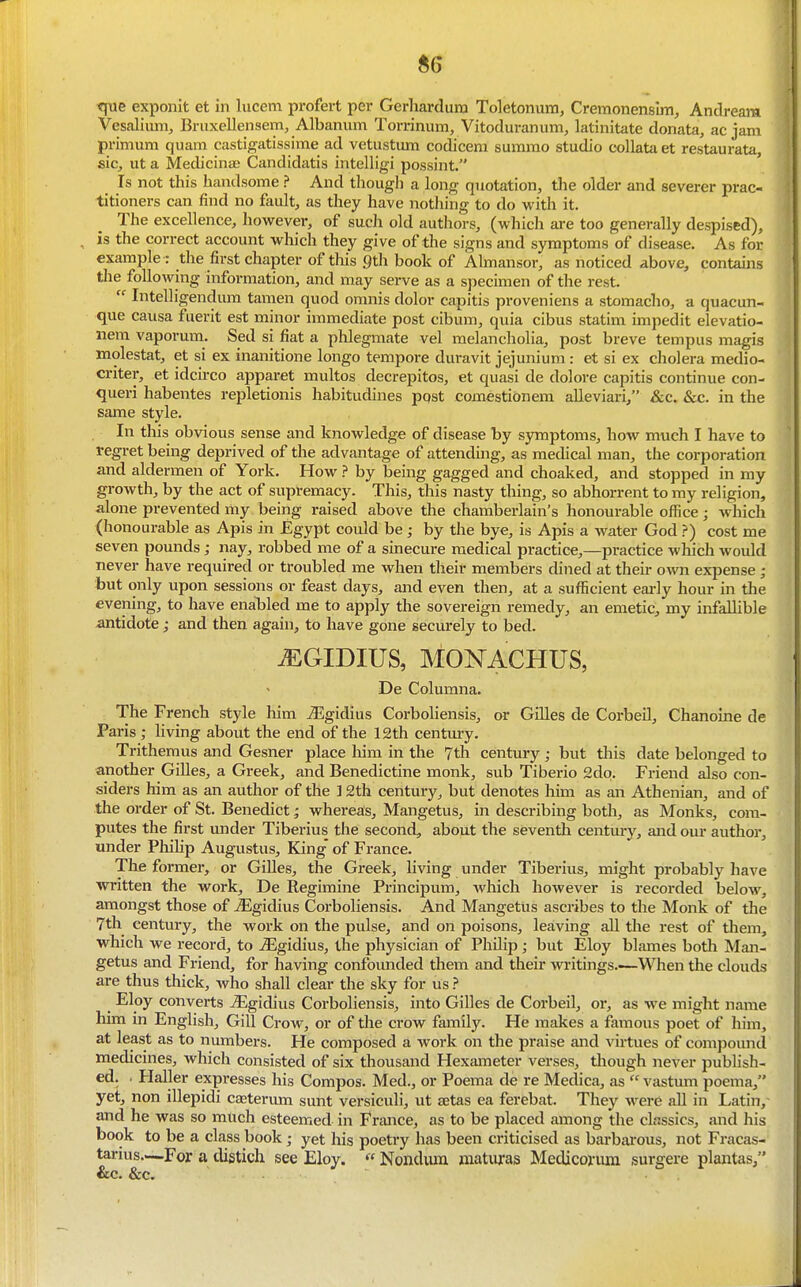 «6 tjue exponit et in lucem profert per Gerhardura Toletonum, Cremonensim, Andream Vesaliiun, Bruxellensem, Albanum Torrinum, Vitoduranum, latinitate donata, ac jam primum quam castigatissime ad vetustum codicem summo studio collata et restaurata, sic, ut a Medicinae Candidatis intelligi possint. Is not this handsome ? And though a long quotation, the older and severer prac- titioners can find no fault, as they have nothing to do with it. The excellence, however, of such old authors, (which are too generally despised), , is the correct account which they give of the signs and symptoms of disease. As for example : the first chapter of tliis gtli book of Almansor, as noticed above, contains the following information, and may serve as a specimen of the rest.  Intelligendum tamen quod omnis dolor capitis proveniens a stomacho, a quacun- que causa fuerit est minor immediate post cibum, quia cibus statim impedit elevatio- nem vaporum. Sed si fiat a phlegmate vel melancholia, post breve tempus magis molestat, et si ex inanitione longo tempore duravit jejunium : et si ex cholera medio- criter, et idcu-co apparet multos decrepitos, et quasi de dolore capitis continue con- queri habentes repletionis habitudines pqst comestidnem alleviari, &c. &c. in the same style. In this obvious sense and knowledge of disease by symptoms, how much I have to regret being deprived of the advantage of attenduig, as medical man, the corporation and aldermen of York. How ? by being gagged and choaked, and stopped in my growth, by the act of supremacy. This, this nasty thing, so abhorrent to my religion, alone prevented my being raised above the chamberlain's honourable office; which (honourable as Apis in Egypt could be; by the bye, is Apis a water God ?) cost me seven pounds; nay, robbed me of a sinecure medical practice,—practice which would never have required or troubled me when their members dined at their own expense ; but only upon sessions or feast days, and even then, at a sufficient early hour in the evening, to have enabled me to apply the sovereign remedy, an emetic, my infallible ^tidote; and then again, to have gone securely to bed. ^GIDIUS, MONACHUS, De Columna. The French style him J5gidius Corboliensis, or Gilles de Corbeil, Chanoine de Paris; living about the end of the 12th centm-y. Trithemus and Gesner place him in the 7th century; but this date belonged to another Gilles, a Greek, and Benedictine monk, sub Tiberio 2dp. Friend also con- siders him as an author of the 12th century, but denotes him as an Athenian, and of the order of St. Benedict; whereas, Mangetus, in describing both, as Monks, com- putes the first under Tiberius the second, about the seventh centuiy, and our author, under Pliihp Augustus, King' of France. The former, or Gilles, the Greek, living under Tiberius, might probably have Avritten the work, De Regimine Principum, which however is recorded below, amongst those of ^gidius Corboliensis. And Mangetus ascribes to the Monk of the 7th century, the work on the pulse, and on poisons, leaving all the rest of them, which we record, to iEgidius, the physician of Philip; but Eloy blames both Man- getus and Friend, for having confounded them and their writings.-—When the clouds are thus thick, who shall clear the sky for us ? Eloy converts J3gidius Corboliensis, into Gilles de Corbeil, or, as we might name him in English, GiU Crow, or of the crow family. He makes a famous poet of him, at least as to numbers. He composed a work on the praise and virtues of compound medicines, which consisted of six thousand Hexameter verses, tliough never publish- ed. . Haller expresses his Compos. Med., or Poema de re Medica, as  vastum poema, yet, non illepidi caaterum sunt versiculi, ut setas ea ferebat. They were all in Latin, and he was so much esteemed in Frmice, as to be placed among the classics, and his book to be a class book; yet his poetry has been criticised as barbai'ous, not Fracas- taruis—For a distich see Eloy.  Nondum maturas Medicorura surgere plantas, &c. &c.