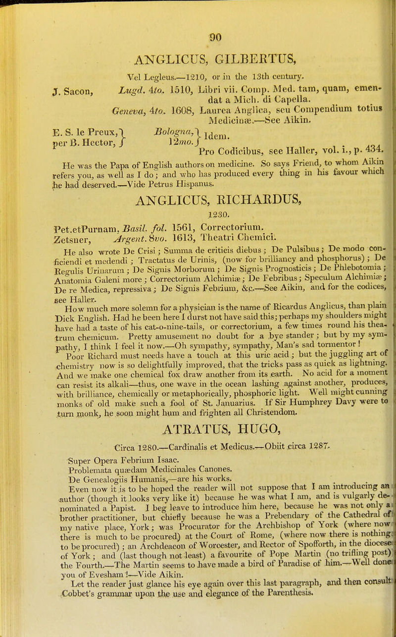 ANGLICUS, GILBEKTUS, Vel Legleus—1210, or in the 13th century. J. Sacon, Lugd. Aio. 1510, Libri vii. Coinp. Med. tarn, quam, emen. dat a Mich, di Capella. Geneva, 4to. 1608, Laurea Anglica, scu Coiupendium totius MediciuiB.—See Aikin. E. S le Preux,\ Bologna,-) j^^^^ per B. Hector, / \2mo.j ^ . aoa Pro Codicibus, see Haller, vol. i., p. 434. He was the Papa of Endish authors on medicine. So says Friend, to whom Aikin refers you, as weU as I do7 and who has produced every thing in his favour which jie had deserved.—Vide Petrus Hispanus. ANGLICUS, RICHAEDUS, .1230. Pet.etPurnam, Basil, fol. 1561, Correctorium. Zetsuer, Argent. Svo. 1613, Theatri Chemici. He also wrote De Crisi; Summa de critieis diebus ; De Pulsibus; De modo con- ficiendi et medendi ; Tractatus de Urinis, (now for brilliancy and phosphorus) ; De Reo-uUs Urinarum ; De Signis Morborum ; De Signis Prognosticis; De Phlebotomia; Anltomia Galeni more ; Correctorium Alchimiae; De Febribus; Speculum Alchimias; De re Medica, repressiva ; De Signis Febriura, &c.—See Aikin, and for the codices, see Haller. tat i, i • How much more solemn for a physician is the name of Ricai-dus Anglicus, than plam Dick English. Had he been here 1 durst not have said this; perhaps my shoulders might -have had a taste of his cat-o-nine-tails, or correctorium, a few times round his thea- trum chemicum. Pretty amusement no doubt for a ,bye stander ; but by my sym- pathy, I think I feel it now.—Oh sympathy, sympathy, Man's sad tormentor! Poor Richard must needs have a touch at this uri!c acid; but the juggling art of chemistry now is so delightfully improved, that the U'icks pass as quick as lightning. And we make one chemical fox draw another from its earth. No acid for a moment can resist its alkali—thus, one wave in the ocean lashing against another, produces, with brilliance, chemically or metaphorically, phosphoric light. Well might cunning monks of old make such a fool of St. Januarius. If Sir Humphrey Davy were to tiirn fljonk, he sooii might hum and frighten all Christendom. ATEATUS, HUGO, Circa 1280.—Cardinalis et Medicus.—Obiit circa 1287- Super Opera Febrium Isaac. Problemata quaedam Medicinales Canones. De Genealogiis Humanis,—are his works. Even now it is to be hoped the reader will not suppose that I am introducmg an author (though it looks very like it) because he was what I am, and is vulgarly de- nominated a Papist. I beg leave to introduce him here, because he was not only a brother practitioner, but chiefly because he was a Prebendary of the Cathedral of my native place, York; was Procurator for the Archbishop of York (where now there is much to be procured) at the Couit of Rome, (where now there is nothing to be procured) ; an Archdeacon of Worcester, and Rector of Spofforth, in the diocese of York; and (last though not least) a favourite of Pope Mai-tin (no trifling post) the Fourth.—The Martin seems to have made a bird of Paradise of him.—WeU done you of Evesham J—Vide Aikin. . Let the reader just glance his eye again over this last pai'agraph, and then consult -Cobbet's grammar upon th^ use and elegance Qf the Pai-enthesis. i