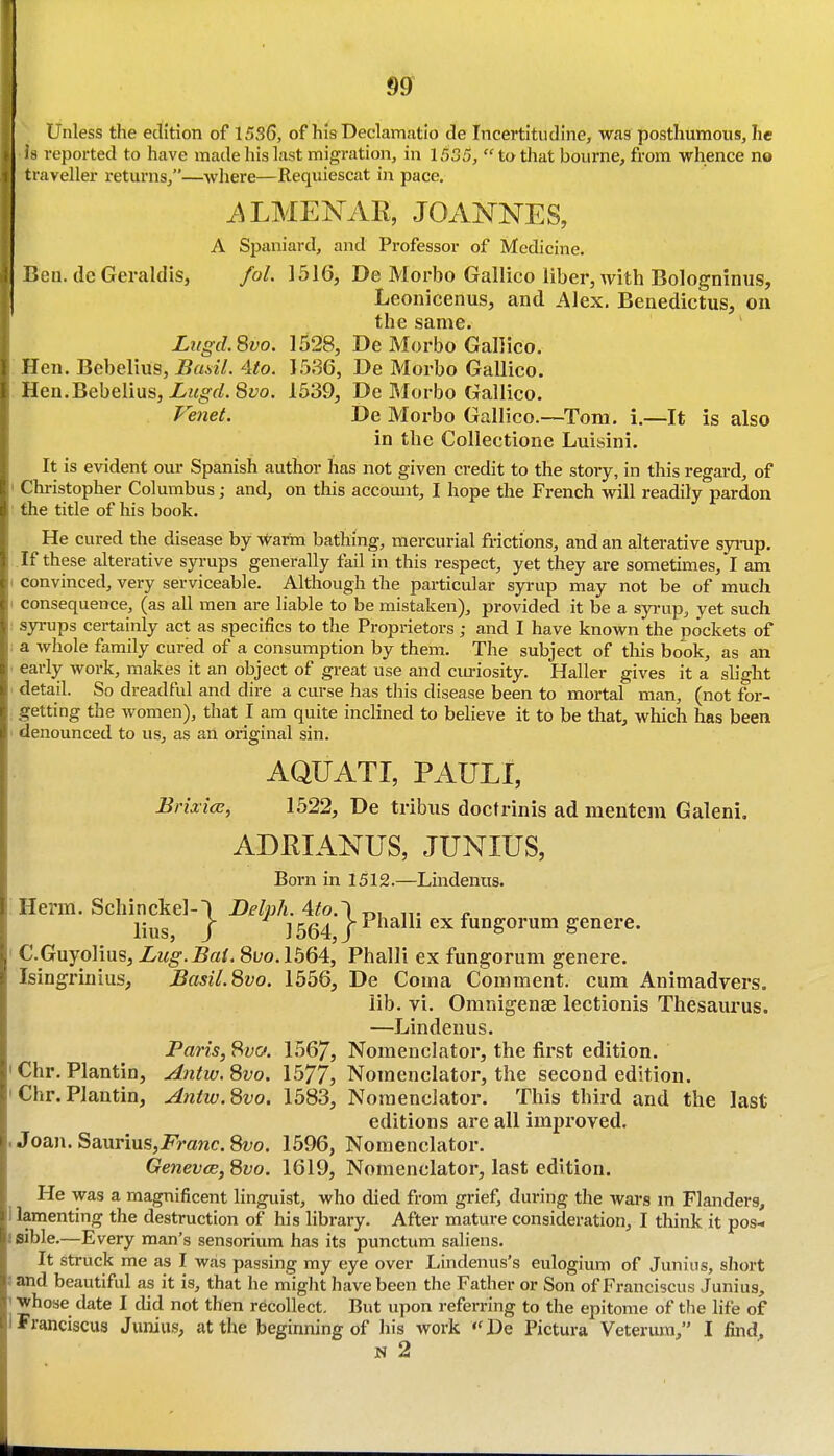 Unless the edition of 1536, of his Declamatio de Incertitudlne, was posthumous, he h reported to have made his last migration, in 1535, to that bourne, from whence no traveller returns,—where—Requiescat in pace. i^LMENAR, JOANNES, A Spaniard, and Professor of Medicine. IJcn. (Ic Geraldis, fol. 1516, De Morbo Gallico liber, with Bologninus, Leonicenus, and Alex. Benedictus, on the same. Liigd.Svo. 1528, De Morbo Gallico. Hen. Bebelius, Basil. 4to. 1536, De Morbo Gallico. Hen.Bebelius, Lugd. Svo. 1539, De Morbo Gallico. Venet. De Morbo GalIico.~Tom. i.—It is also in the Collectione Luisini. It is evident our Spanish author has not given credit to the story, in this regard, of I Christopher Columbus; and, on this accomit, I hope the French will readily pardon ■ the title of his book. He cured the disease by warm bathing, mercurial frictions, and an alterative synip. If these alterative syrups generally fail in this respect, yet they are sometimes, I am I Convinced, very serviceable. Although the particular syrup may not be of much I consequence, (as all men are liable to be mistaken), provided it be a syrup, yet such : syrups certainly act as specifics to the Proprietors; and I have known the pockets of ; a whole family cured of a consumption by them. The subject of this book, as an ■ early work, makes it an object of great use and ciu-iosity. Haller gives it a slight ' detail. So dreadful and dire a curse has this disease been to mortal man, (not for- ; getting the women), that I am quite inclined to believe it to be that, which has been ' denounced to us, as an original sin. AQUATI, PAUL!, Briaice, 1522, De tribiis doctrinis ad mentem Galeni. ADEIANUS, JUNIUS, Born in 1512.—Lindenus. Herm. Schinckel-) Belph. Ato.~\ „. » lius, J 1564 / Phalli ex fungorum genera. C.Guyolius, Lug.Bat. 8t;o.l564, Phalli ex fungorum genere. Isingrinius, Basil.Svo. 1556, De Coma Comment, cum Animadvers. lib. vi. Omnigense lectionis Thesaurus. —Lindenus. Paris, Syc. 1567, Nomenclator, the first edition. Chr. Plantin, Antw.Svo. 1577, Nomenclator, the second edition. Chr.Plantin, Aniw.Svo. 1583, Nomenclator. This third and the last editions are all improved. , Joan. Saurius,Franc. 8«;o. 1596, Nomenclator. Geneves, 8vo. 1619, Nomenclator, last edition. He was a magnificent linguist, who died from grief, during the wai's m Flanders, lamenting the destruction of his library. After mature consideration, I think it pos- isible.—Every man's sensorium has its punctum sallens. It struck me as I was passing my eye over Lindenus's eulogium of Junius, short 1 and beautiful as it is, that he might have been the Father or Son of Franclscus Junius, ] date I did not then recollect. But upon referring to the epitome of the life of 'Franclscus Junius, at the beginning of his work De Pictura Veterura, I find.