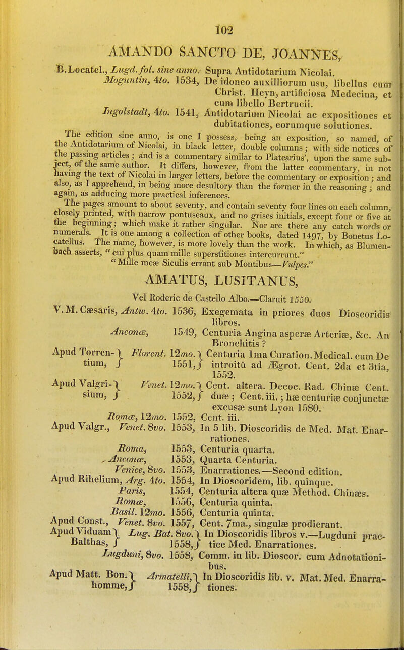 AMANDO SANCTO DE, JOANNES, B.Locatel., Lugd.fol. sine anno. Supra Antidotarium Nicolai. Moguntin, Ato. 1534, De idoneo auxilliorum usu, libellus cum Christ. Heyn, artificiosa Medecina, ct cum libello Bcrtrucii. Ingolstadt, 4to. 1541, Antidotarium Nicolai ac expositiones et dubitatioues, eorumque solutiones, 4.1,'^^^ fjlition sine anno, is one I possess, being an exposition, so named, of the Antidotarium of Nicolai, in black letter, double columns; with side notices of the passing articles; and is a commentary similar to Platearius', upon the same sub- ject, oi the same author. It differs, however, from the latter commentary, in not having the text of Nicolai in larger letters, before the commentary or exposition; and also, as I apprehend, in being more desultory than the former in the reasoning; and again, as adducing more practical inferences. The pages amount to about seventy, and contain seventy four lines on each column. Closely printed, with narrow pontuseaux, and no grises initials, except four or five at the beginning; which make it rather singular. Nor are there any catch words or numerals. It is one among a collection of other books, dated 1497, by Bonetus Lo- catellus. The name, however, is more lovely than the work. In which, as Blumen- bach asserts,  cui plus quam mille superstitiones intercurrunt.  Mille mese Sicuhs errant sub Montibus—Vulpes. AMATUS, LUSITANUS, Vel Roderic de Castello Albo.—Claruit 1550. V.M.Caesaris, ^?i^t<;.4^o. 1536, Exegeraata in priores duos Dioscoridis libros. Anconce, 1549, Centuria Angina asperae Arteriee, &c. An Bronchitis ? Apud TorrenO Florent. \2mo.\Centuria Ima Curation.Medical, cum De / 1551J introittl ad ^Egrot. Cent. 2da et 3tia, 1552. ApudValgriO VenetA2mo.\Cent. altera. Decoc. Rad. China Cent. Slum, / 1552,/ dute; Cent, iii,; liae centurise conjunctce excusae sunt Lyon 1580. Roince, l2mo. 15.52, Cent. iii. Apud Valgr., Fenet. 8vo. 1553, In 5 lib. Dioscoridis de Med. Mat. Enar- rationes. Roma, 1553, Centuria quarta. ^ Anconce, 1553, Quarta Centuria. Venice, Svo. 1553, Enarrationes.—Second edition. Apud Rihelium, Arg. 4to. 1554, In Dioscoridem, lib. quinque. Paris, 1554, Centuria altera quae Method. Chinees. Romce, 1556, Centuria quinta. Basil. 12mo. 1556, Centuria quinta. Apud Const., Venet. Svo. 1557, Cent. 7ma., singula prodierant. Apud Viduam\ Lug. Bat. 8vo.\ In Dioscoridis libros v.—Lugduui prae- Balthas, / 1558,/ tice Med. Enarrationes. . Lugduni, Svo. 1558, Comm. in lib. Dioscor. cum Adnotationi- bus. Apud Matt. Bon.\ Armatelli,\ In Dioscoridis lib. v. Mat. Med. Enarra- homme,/ 1558J tiones-