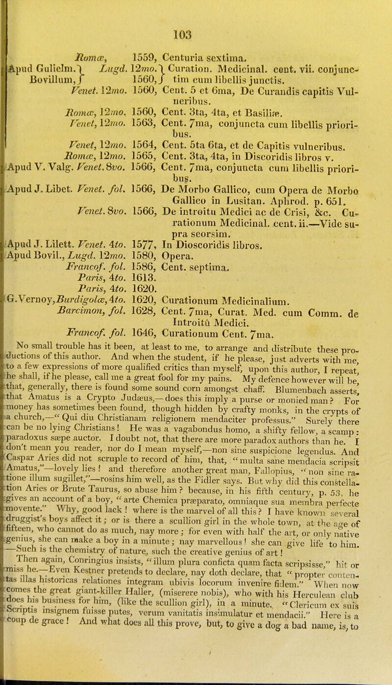 RomcE, 1559, Centux-ia sextima. ;ipud Gulielm.) Lugd. \'2mo.\Cxir?\X\oxi. Medicinal, cent. vii. conjunc- Bovillum,/ 1560,/ tim cum libcllis junctis. Venet. 12mo. 1560, Cent. 5 et 6ma, De Curandis capitis Vul- neribus. Romcc, I2/«o. 1560, Cent. 3ta, 4ta, ct Basilia». Ve7iet, V2mo. 1563, Cent. 7ma, conjuncta cum libellis priori- bus. Fenei, l2mo. 1564, Cent. 5ta 6ta, et de Capitis vulneribus. Roma;, l2mo. 1565, Cent. 3ta, 4ta, in Discoridis libros v. .i.^\idy.Valg. Fenet.Svo. 1566, Cent. 7ma, conjuncta cum libellis priori- bus. 'Apud J. Libet. Fe7iet. fol. 1566, De Morbo Gallico, cum Opera de Morbo Gallico in Lusitan. Apiirod. p. 651. Fetiet. Svo. 1566, De introitu Medici ac de Crisi, &c. Cu- rationum Medicinal, cent. ii.—Vide su- pra seorsim. 'Apud J. Lilett. Fenet. Ato. \b77-, In Dioscoridis libros. Apud Bovil., Z/M^rf. 12mo. 1580, Opera. Franco/, fol. 1586, Cent, septima. Paris, 4to. 1613. Paris, Ato. 1620. [G.yeruoy,Burdigol(B,Ato. 1620, Curationum Medicinalium. Barcimo7i, fol. 1628, Cent. 7ma, Curat. Med. cum Comm. de Introitu Medici. Francof. fol. 1646, Curationum Cent. 7ma. No small trouble has it been, at least to me, to arrange and distribute these pro- ductions of this author. And when the student, if he please, just adverts with rae to a few expressions of more qualified critics than myself, upon this author, I repeat *e shall, if he please, call me a great fool for my pains. My defence however will be' that, generally, there is found some sound corn amongst chalF. Blumenbach asserts' that Amatus is a Crypto Judasus,—does this imply a purse or moniedman? For .money has sometimes been found, though hidden by crafty monks, in the crypts of la church,— Qui diu Christianam religionem mendaciter professus. Surely there i:can be no lying Christians! He was a vagabondus homo, a shifty fellow, a scamp • paradoxus saepe auctor. I doubt not, that there are more paradox authors than he. I don't mean you reader, nor do I mean myself,—non sine suspicione legendus. And Caspar Aries did not scruple to record of him, that, multa sane mendacia scripsit ■Amatus,—lovely lies ! and therefore another great man, Fallopius, non sine ra- tione ilium sugillet,^'—rosins him well, as the Fidler says. But why did this constella- ;tion Aries or Brute Taurus, so abuse him .? because, in his fifth century, p. 53 he igives an account of a boy, arte Chemica prseparato, omniaque sua membra perfecte movente. Why, good lack ! where is the marvel of aU this.? I have known several druggist's boys affect it; or is there a sculHon girl in the whole town, at the ao-e of hf teen, who cannot do as much, nay more; for even with half the art, or only native :genius, she can make a boy in a minute; nay marvellous ! sJie can give life to him —Such IS the chemistry of nature., such the creative genius of art' Then again, Conringius insists, ilium plura conficta quam facta scripsisse, hit or ■miss he.—Even Kestner pretends to declare, nay doth declare, that  propter conten- tas illas histoncas relationes integram ubivis locorum invenire fidem  When now rcomes the great giant-killer HaUer, (miserere nobis), who with his Herculean club ^does his business for him, (like the scullion girl), in a imnute., Clericum ex suis ocriptis msignem fuisse putes, verum vanitatis insimulatur et mendacii  Here is a coup de grace! And what does aU this prove, but, to give a dog a bad name, is, to