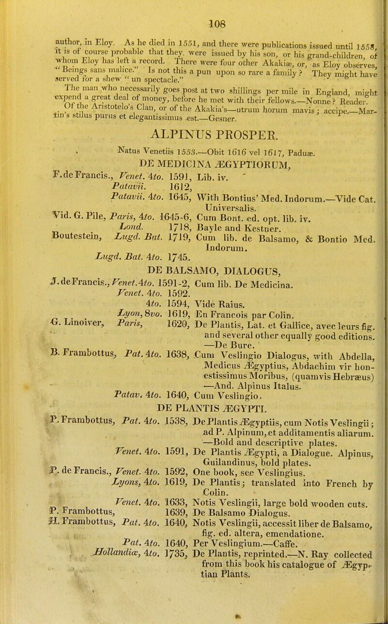 author, in Eloy. As he died in 1551, and there were publications issued untQ 1558 It IS of course probable that they, were issued by his son, or his grand-children, of whom Eloy has left a record. There were four other Akaki*, or, as Eloy observes. Beings sans malice. Is not this a pun upon so rare a family ? Thev mijrht have served ror a shew  un spectacle. v & The man who necessarily goes post at two shillings per mile in England, miffht t^xpend a great deal of money, before he met with their fellows—NonneReader Of theAnstotelosClan, or of the Akakia's-utrum hdrum mavis; accipe.-Mar- tin s stilus purus at elegantissimus .est.—Gesner. ALPINUS PROSPER Natus Venetiis 1553—Obit l6l6 vel I6l7, Paduae. DE MEDICINA .^GYPTIORUM, F.deFrancis., Venet. Ato. 1591, Lib. iv. ' Patavii. 16 J 2, Patavii. 4to. 1645, With Bontius' Med. Indorum.—Vide Cat. Univei-salis. Vid. G. Pile, Paris, 4/o. 1645-6, Cum Boat. ed. opt. lib. iv. Lo7id. 1718, Bayle and Kestner. Boutestein, Lugd. Bat. 1719, Cum lib. de Balsamo, & Bontio Med. Indorura. Lugd. Bat. 4to. 1745. DE BALSAMO, DIALOGUS, J.deFriincis.,Fenef.4to. 1591-2, Cum lib. De Medicina. Fejiet. 4to. 1592. 4to. 1594, Vide Raius, Ijyon,Svo. 1619, En Francois par Colin. Linoiver, Paris, 1620, De Plantis, Lat. et Gallice, avec leurs fig. and several other equally good editions- Tin 1 —Bure. B. Frambottus^ Pat. 4to. 1638, Cum Veslingio Dialogus, with Abdella, Medicus yEgyptius, Abdachim vir hon- estissimus Moribus, (quamvis Hebraeus) —And. Alpinus Italus. Fatav.4to. 1640, Cum Veslingio. DE PLANTIS ^GYPTI. P. Frambottus, Pat. 4to. 1538, De Plantis^gyptiis,cum Notis Veslingii; ad P. AIpinum,et additamentis aliarum. —Bold and descriptive plates. Vejiet. 4io. 1591, De Plantis iEgypti, a Dialogue. Alpinus, Guilandinus, bold plates. JP. de Francis., Fenef. 4to. 1592, One book, see Veslingius. Lyons, 4to. 1619, De Plantis ; translated into French by Colin. Venet. 4to. 1633, Notis Veslingii, large bold wooden cuts. P. Frambottus, 1639, De Balsamo Dialogus. fi. Frambottus, Pat.4to. 1640, Notis Veslingii, accessit liber de Balsamo, fig. ed. altera, emcndatione. Pat, 4to. 1640, Per Vcslingium.—Caflfe. Hollandia, 4to. 1735, De Plantis, reprinted.—N. Ray collected from this book his catalogue of iEgyp- tiau Plants.