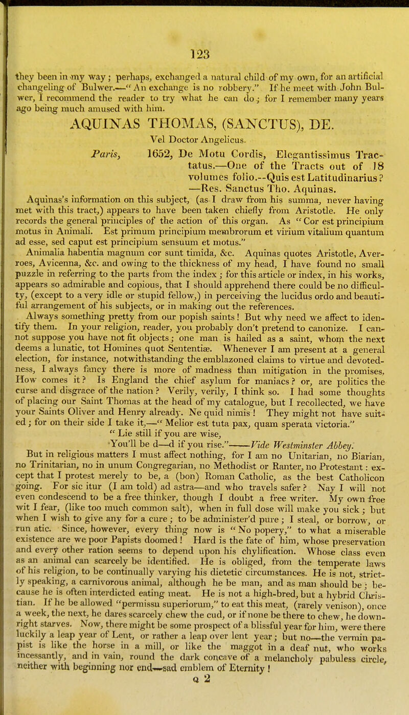 they been in-my way; perhaps, exchanged a natural child of my own, for an artificial changeling of Bulwer.—An exchange is no robbery. If he meet with John Bul- wer, I recommend the reader to try what he can do; for I remember many years ago being much amused with him. AQUINAS THOMAS, (SANCTUS), DE. Vel Doctor Angelicus. Parisy 1652, De Motu Cordis, Elcgantissimus Trac- tatus.—One of the Tracts out of 18 volumes folio.—QuisestLatitudinarius? —Res. Sanctus Tho. Aquinas. Aquinas's information on this subject, (as I draw from hig summa, never having met with this tract,) appears to have been taken chiefly from Aristotle. He only records the general principles of the action of this organ. As  Cor est principium motus in Animali. Est primum principium membrorum et virium vitalium quantum ad esse, sed caput est principium sensuum et motus. Animalia habentia magnum cor sunt timida, &c. Aquinas quotes Aristotle, Aver- roes, Avicenna, &c. and owing to the thickness of my head, I have found no small puzzle in referring to the parts from the index ; for this article or index, in his works, appears so admirable and copious, that I should apprehend there could be no difficul- ty, (except to a very idle or stupid fellow,) in perceiving the lucidus ordo and beauti- ful arrangement of his subjects, or in making out the references. Always something pretty from our popish saints! But why need we affect to iden- tify them. In your religion, reader, you probably don't pretend to canonize. I can- not suppose you have not fit objects; one man is hailed as a saint, whom the next deems a lunatic, tot Homines quot Sententiae. Whenever I am present at a general election, for instance, notwithstanding the emblazoned claims to virtue and devoted- ness, I always fancy there is more of madness than mitigation in the promises. How comes it ? Is England the chief asylum for maniacs } or, are politics the curse and disgrace of the nation ? Verily, verily, I think so. I had some thoughts of placing our Saint Thomas at the head of my catalogue, but I recollected, we have your Saints Oliver and Henry already. Ne quid nimis ! They might not have suit- ed ; for on their side I take it,— Melior est tuta pax, quam sperata victoria.  Lie still if you are Avise, ■You'll be d—d if you rise. Vide Westminster Abbey: But in religious matters I must affect nothing, for I am no Unitarian, no Biarian, no Trinitarian, no in unum Congregarian, no Methodist or Rantei-, no Protestant: ex- cept that I protest merely to be, a (bon) Roman Catholic, as the best Catholicon going. For sic itur (I am told) ad astra—and who travels safer } Nay I will not even condescend to be a free thinker, though I doubt a free writer. My own free wit I fear, (like too much common salt), when in full dose will make you sick; but when I wish to give any for a cure; to be administer'd pure; I steal, or borrow, or run atic. Since, however, every thing now is  No popery, to what a miserable existence are we poor Papists doomed! Hard is the fate of him, whose preservation and every other ration seems to depend upon his chylification. Whose class even as an animal can scarcely be identified. He is obliged, from the temperate laws of his religion, to be continually varying his dietetic circumstances. He is not, strict- ly speaking, a carnivorous animal, although he be man, and as man should be ; be- cause he is often interdicted eating meat. He is not a high-bred, but a hybrid Clu-is- tian. If he be allowed permissu superiormn, to eat this meat, (rarely venison), once a week, the next, he dares scarcely chew the cud, or if none be there to chew, he down- right starves. Now, there might be some prospect of a blissful year for him, were there luckily a leap year of Lent, or rather a leap over lent year; but no the'vermin pa- pist is like the horse in a mill, or like the maggot in a deaf nut, who works mcessantly, and in vain, round the dark concave of a melancholy pabuless circle neither with beginning nor end^-sad emblem of Eternity ! ' Q 2