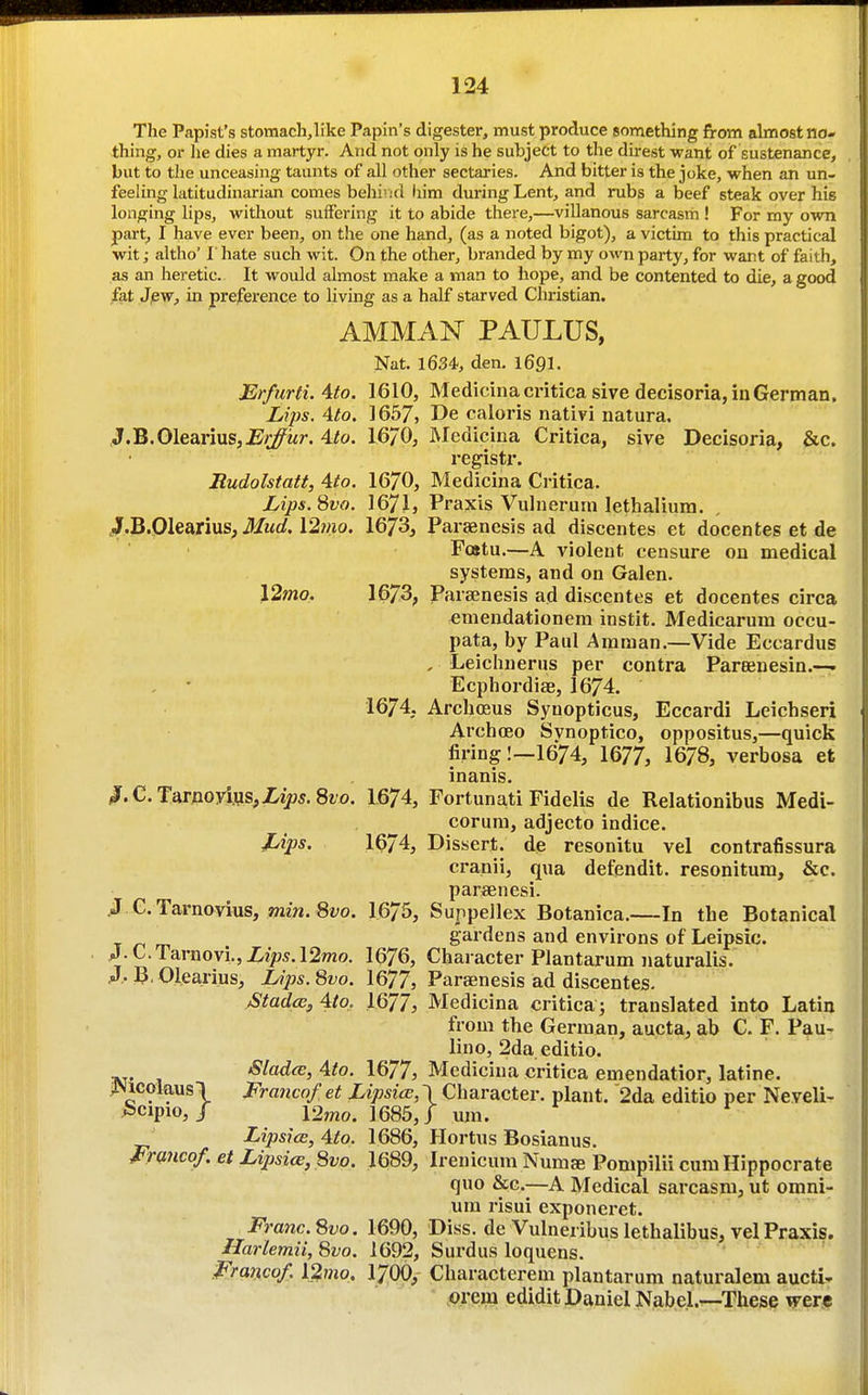 The Papist's stomach,like Papin's digester, must produce something from almost no- thing, or he dies a martyr. And not only is he subject to the direst want of sustenance, but to the unceasing taunts of all other sectaries. And bitter is the joke, when an un- feeling latitudinarian comes belli'hI him during Lent, and rubs a beef steak over his longing lips, without suffering it to abide there,—villanous sarcasm ! For my own part, I have ever been, on the one hand, (as a noted bigot), a victim to this practical wit; altho' I hate such wit. On the other, branded by my own party, for want of faith, as an heretic. It would almost make a man to hope, and be contented to die, a good fat Jjew, in preference to livmg as a half starved Christian. AMMAN PAULUS, Nat. 1634, den. 169I. JEr/urti. Ato. 1610, Medicina critica sive decisoria, in German. Lips. 4to. 1657, De caloris nativi natura. J.B.Olearius,Erficr. 4to. 16/0, Medicina Critiea, sive Decisoria, &c. registr. Rudolstatt, 4to. 1670, Medicina Critiea. Lips.^vo. I67I, Praxis Vulnerum lethaliura. JF.B.Olearius, 12/no. 1673, Parsenesis ad discentes et docenfces et de Fostu.—A violent censure on medical systems, and on Galen. \2mo. 1673, jParsenesis ad discentes et docentes circa emendationem instit, Medicarum occu- pata, by Paul Amman.—Vide Eccardus , Leichnerus per contra Pareenesin.—. Ecphordiae, 1674. 1674, Archosus Synopticus, Eccardi Leichseri Archoeo Svnoptico, oppositus,—quick firing!—1674, 1677, 1678, verbosa et inanis. ^.C.Tarnoyi,us,iz>5.8i/o, 1674, Fortunati Fidelis de Relationibus Medi- corura, adjecto indice. Jjips. I674, Dissert, de resonitu vel contrafissura cranii, qua defendit. resonitum, &c. parsenesi. J e. Tarnovius, mm. 8i;o. 1675, Suppellex Botanica.—In the Botanical _ gardens and environs of Leipsic. jJ.C.Tarnovi.,Xz>?5.12mo. 1676, Character Plantarum naturalis. A-Olearius, Ups.Svo. 1677, Parajnesis ad discentes. Stada;, Ato, 1677, Medicina criticaj translated into Latin from the German, aucta, ab C. F. Pau- lino, 2da editio. Blad(B, Ato. 1677, Medicina critiea emendatior, latine. >!Nicolaus\ Franco/ et LipsicE, \ Character, plant. 2da editio per Neveli- ^cipio, / 12mo. 1685,1 um. LipsicE, Ato. 1686, Hortus Bosianus. Frmcof. et Lipsice,8vo. 1689, Irenicum Numae Pompilii cum Hippocrate quo &c.—A Medical sarcasm, ut omni- um risui exponeret. Franc. Svo. 1690, Diss, de Vulneribus lethalibus, vel Praxis. Harlemii, 8yo. 1692, Surdus loquens. Franco/. l2mo. I7OO, Characterem plantarum naturalem aucti- orera edidit Daniel Nabel.—These were