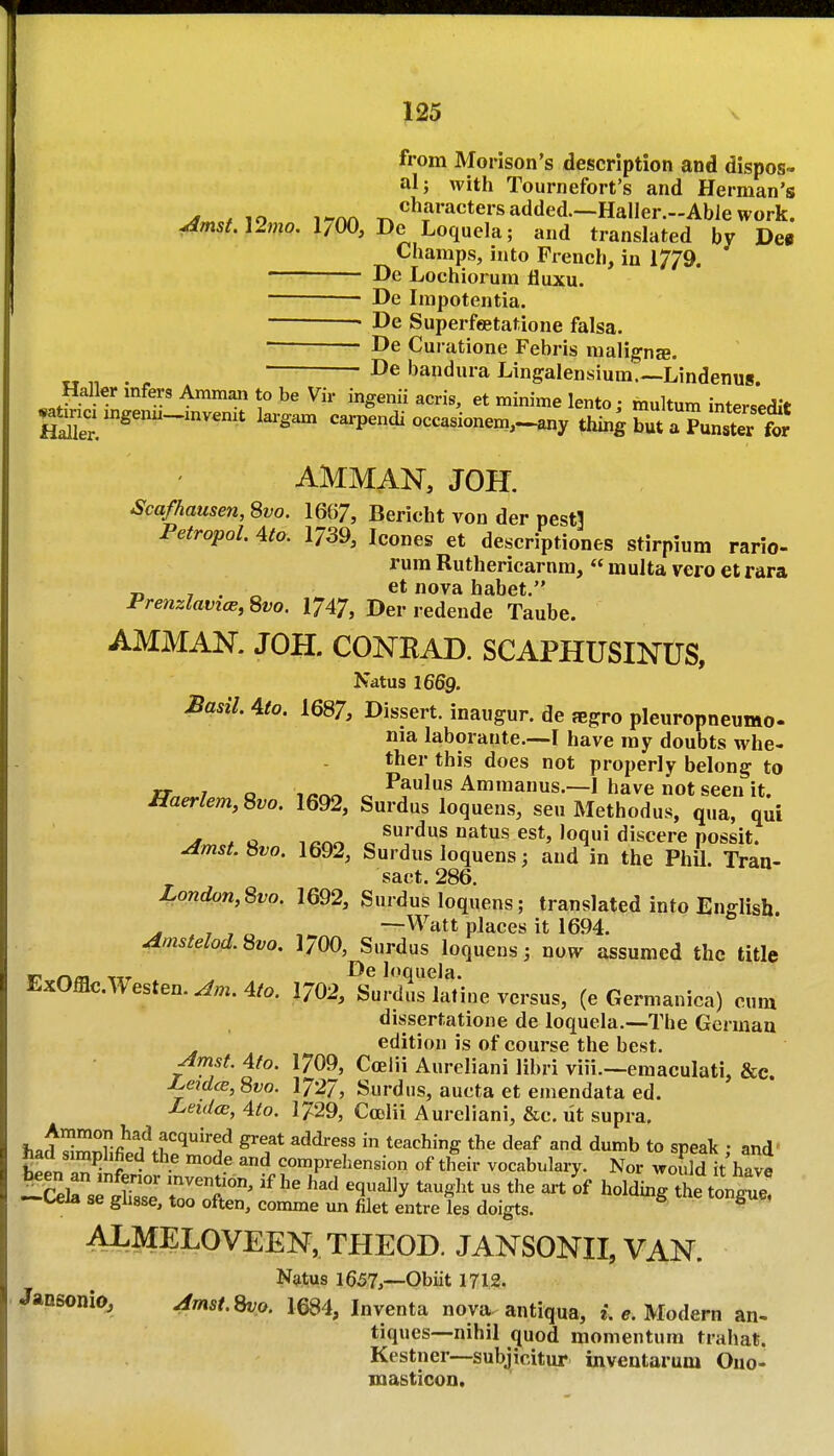 from Morison's description and dispos- al; with Tournefort's and Herman's ^ / lo i-m ^^^^^'^^tersadded.—Haller.-AbJework. ^m5Al2mo. 1/00, De Loquela; and translated by Def Champs, into French, in 1779. De Lochiorum fluxu. ■ De Inipotentia, • De Superfeetatione falsa. ■ ■ De Curatione Febris iiialignse. De bandura Lingalensium.—Lindenus. Haller infers Amman to be Vir ingenii acris, et minime lento; multum intersedit 2t.xcx mgenu-znvenxt lai-gam carpendi occasionem,^a«y thing but uTunsS AMMAN, JOH. Scafhausen, Svo. 1667, Bericht von der pesti Petropol. 4to. 1739, Icones et descriptiones stirpium rario- rura Ruthericarnm,  multa vero et rara ■n 7 . ova habet. Prenzlavice, Svo. 1747, Der redende Taube. AMMAN. J OH. CONEAD. SCAPHUSINUS, Natus 1669. Sasil. 4to. 1687, Dissert, inaugur. de fegro pleuropneumo. nia laborante.—I have my doubts whe- ther this does not properly belong to rr 7 o ^ Paulus Ammanus.—I have not seen it. ffaerlem, Svo. 1692, Surdus loqueus, sen Methodus, qua, qui ^ *o i^r^r. ^ natus est, loqui discere possit. jlmst. Svo. 1692, Surdus loquens; and in the Phil. Tran- sact. 286. London,Svo. 1692, Surdus loquens; translated info English ^ ,770 —Watt places it 1694. ^mstelod.8vo. 1/00, Surdus loquens 5 now assumed the title r? r\ca Oe loquela. ExOfflc.A\esten.^;n.4/o. I7O2, Surdus lafine versus, (e Germanica) cum dissertatione de loquela.—The German edition is of course the best. ^mst. Afo. 1709, Coelii Aureliani libri viii.—emaculati, &c. Le^diB, Svo. 1727, Surdus, aucta et emendata ed. Leidts, Ato. 1729, CoDlii Aureliani, &c. ut supra, f,.^^;;i^ri'wf'''^''^ ^^^^^^ teaching the deaf and dumb to speak • and' had simplified the mode and comprehension of their vocabulary. Nor would it'have —^.eia se giiase, too often, comme un filet entre les doigts. ^ ALMELOVEEN, THEOD. JANSONII, VAN. Natus 1657,--Obiit 1712. Jansonio, Amst.S^o. 1684, Inventa nova antiqua, i. e. Modern an- tiques—nihil quod momentum trahat. Kestner—subjicitur inveutarum Ono- masticon.