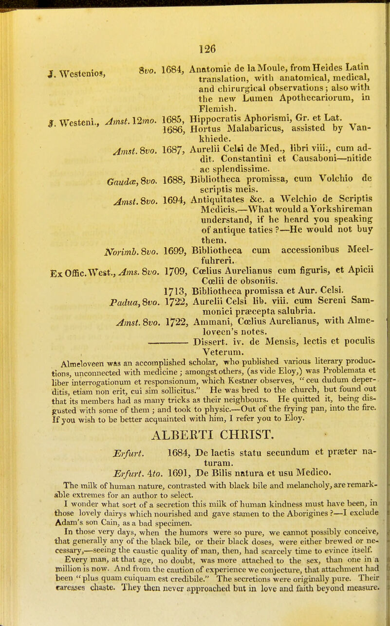 » w^cfpnint 9vo. 1684, AnatomiedelaMoule, from Heides Latin J. vvestemos, translation, with anatomical, medical, and chirurgical observations; also with the new Lumen Apothecariorum, in Flemish. 3 Westeni., Amst. 12mo. 1685, Hippocratis Aphorismi, Gr. et Lat. 1686, Hortus Malabancus, assisted by Van- khiede. Jmst. Svo. 1687, Aurelii Celsi de Med., libri viii;, cum ad- dit. Constantini et Causaboni—nitide ac splendissime. GaudcB,Svo. 1688, Bibliotheca promissa, cum Volchio de scriptis meis. Amst.^tvo. 1694, Antiquitates &c. a Welchio de Scriptis Medicis.—What would a Yorkshireman understand, if he heard you speaking of antique taties ?—He would not buy them. Norimh.Svo. 1699, Bibliotheca cum accessionibus Meel- fuhreri. ExOffic.West.,^ms.8z;o. 1709, Coelius Aurelianus cum figuris, et Apicii Coelii de obsoniis. 1713, Bibliotheca promissa et Aur. Celsi. Padua, Svo. 1722, Aurelii Celsi lib. viii. cum Sereni Sam- monici praecepta salubria. Amst. Svo. 1722, Ammani, Ccelius Aurelianus, with Alme- loveen's notes. — Dissert, iv. de Mensis, lectis et poculis Veterum. Almeloveen was an accomplished scholar, who published various literary produc- tions, unconnected with medicine ; amongst others, (as vide Eloy,) was Problemata et liber interrogationum et responsionum, which Kestner observes,  ceu dudum deper- ditis, etiam non erit, cui sim sollicitus. He was bred to the church, but found out that its members had as many tricks as their neighbours. He quitted it, being dis- gusted with some of them; and took to physic—Out of the frying pan, into the fire. If you wish to be better acquainted with him, I refer you to Eloy. ALBEKTI CHKIST. Erfurt. 1684, De lactis statu secundum et praeter na- turam. Erfurt. 4to. 1691, De Bilis natura et usu Medico. The milk of human nature, contrasted with black bile and melancholy, ai-e remark- able extremes for an author to select. I wonder what sort of a secretion this milk of human kindness must have been, in fliose lovely dairys which nourished and gave stamen to the Aborigines ?—I exclude Adam's son Cain, as a bad specimen. In those very days, when the humors were so pure, we cannot possibly conceive, tliat generally any of the black bile, or their black doses, were either brewed or ne- cessary,—seeing the caustic quality of man, then, had scarcely time to evince itself. Every man, at that age, no doubt, was more attached to the sex, than one in a million is now. And from the caution of experience we conjecture, that attachment had been  plus quam cuiquam est credibile. The secretions were originally pure. Their caresses chaste. They then never approached but in love and faith beyond measure.