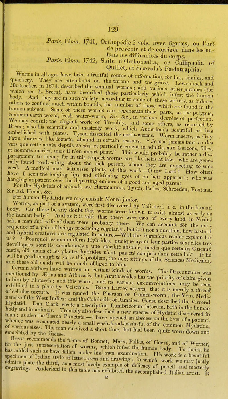 I2<) Paris, \2mo. ifAl, Orthopedic 2 vols, avec figures, ou Vs^ri de prevenir et de oorriger dans les 'en- 71 • T,,.^ ^ fans les dfffbrmites du corps. Pans, \2mo. 1742, Suite d'Orthopcedia, or Callipsedia of ^ Quillet, et Scoevola's PjEdotraphia. Worms in ullages have been a fruitful source of infoi'mation, for lies similes and qiiackeiy. They are attendants on the thi'one and the grave LewenTock and Hartsoeker ml 674 described the seminal worms; and vafious ott^ri^iors Sor which see L Brera), have described those particularly which infest thi human body. ^ And they are in such variety, according to some of these wr ters as inZces others to confine, much within bounds, the number of those which are found^ t^^^^ human subject. Some of these worms can regenerate their parts/a^hrpol vm s common earth-wm, fresh water-worm. &c., &c.., in various Lgr^es orlrfection' H^err^t ^''^^^y^ - reputed by Brera also his scientific and masterly work, which Anderloni's beautiful art has embellished with p ates. Tyson dissected the earth-worms. Worm inseS a Guv Patm observes, hke locusts, abound in certain seasons.  Je n'ai v^mais tant vu Z vers que cette annee depuis 25ans, et particulierement in .dultis, arSL^ns fil es et hommes manez, mais il n'en meurt point. This would probably be mther a d.s paragement to riiem ; for in this respect wor^is are hke heL at law, who are gene- raUy found toad-eatmg about the sick person, whom they are expectinrto suc- hlt A medical man w tnesses plenty of this work-Omy Lord^.^ SL often have I seen the longing hps and glistening eyes of an heir apparent who was hanging impatient over the departing embers'of a good and aged mient ^ Sir Ed. Home, 2? ^'^'^'^ Hartmannus, Tyson, Pallas, Schroeden, Fontana, For human Hydatids we may consult Monro junior. Worms, as part of a System, were fii-st discovered by Valisneri i e in the humaW body. Can there be any doubt that worms were known to exist almost as earT?, the human body? And as it is said that there were two of 4ryri d^^^^^^^ ark, a man and wife of them were probably there. We can account fS- th.n. sequence of a pair of beings producSig regu'iarly : to is it not a quSn tow bas a 5 and hybrid creatures are regulated in nature.-ViU the ingenious readei rplai^^^^^^^^ fls? « Pourquoi lesmammiferes Hybrides, quoique ^ya^ kur parti^LSes tre^^ deveUopees, sont ils comdamnes a une sterilite absolue, tandis qufSrtainroSeaux n^e IS, old maids et les plantes hybrides n'oht pas ete compris da\s cette lo  If he Will be good enough to solve this problem, the next sittings^of the ScienTes Medicales and these old maids wdl be much obliged to him. -sciences ivieaicales. Certain authors have written on certain kinds of worms. The Dracunrn1„« rnemioned by J^tius and Albucasis, but Agatharcides has t^^e pi^rity JdaTm Ji^ea to him by Plutarch; and this worm, audits various circumvSutions maHe IS exhibited m a plate by Velschius. Baron Larrey asserts, that t is meX a th nenlof^.'T''T f?* - Gu-e-wU tl V na Medf HvTtid nl'r of Jamaica. Goeze described the ViS S .n,i • •^'''^^ f d6scription Lumbricorum latorum, both in the human ma/^ aL'tr?'  V^'^ ?f ^''^ ^ ^P^^'^« y'^-tid discovered iS whpn.f Punctata.—I have opened an abscess on the liver of a nadent whence was evacuated nearly a small wash-hand-basin-ful of the common HvdS^ brthe^dtr  ^ ^^^^^ ^-^^^ atd fJ^'^-JT''^^'''^' '^'^ P^^t«« °f Bonnet, Marx, Pallas, of Goeze and of WernPv ving. Anclerloni w this table has exhibited the accomplished Italian artist. It