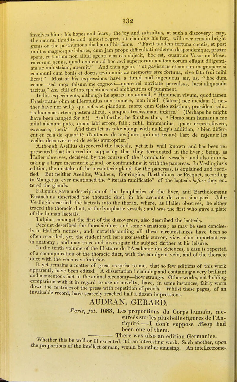 involves him; his hopes and fears; the joy and subsultus, at such a discovery; nay, the natural timidity and ahriost regret, at claiming his feat, will ever remain bright gems on the posthumous diadem of his fame. Favit tandem fortuna caeptis, et post multos ma-i)osque labores, cum jam prope difficultati cederem despondemque, praeter spem, et tantura non aliud agenti vias eas objecit, hoc est, quantum Vasorum Mese- raicorum genus, quod omnem ad hoc asvi superiorum anatomicorum effugit diligenti- am ac industriam, aperuit. And thus again,  ut gavisurus etiara sim magnopere si communi cum bonis et doctis sevi omnis ac memoriae sive fortuna, sive fato frui mihi liceat. Most of his expressions have a timid and ingenuous air, as,  hoc dura Conor—sed mox falsum me cognovi—quare rei novitate perculsus, haesi aliquando tacitus, &c. full of interpolations and ambiguities of judgment. In his experiments, although he spared no animal,  Hominem vivura, quodtamen Erasistratus olim et Herophilus non timuere, non incidi (fateor) nec incidara (I nei- ther have nor wiW) qui nefas et piandum morte cum Celso existimo, praesidem salu- tis humanae artem, pestena alicui, eamque atrocissimam inferre. {Perhaps he might have been hanged for it!) And farther, he finishes thus,  Homo sum humani a me nihil alienum puto, quam labi errore, falli: nihil inhumanius, quam errores fovere, excusare, tiieri. And then let us take along with us Eloy^s addition,  bien differ- ent en cela de quantite d'auteurs de nos jours, qui ont trouve I'art de rajeunir les vielles decouvertes et de se les approprier. Although Asellius discovered the lacteals, yet it is well known and has been re- presented, that he erred in supposing that they terminated in the Uver; being, as Haller observes, deceived by the course of the lymphatic vessels: and also in mis- taking a large mesenteric gland, or confounding it with the pancreas. In Veslingius's edition, the mistake of the mesenteric gland for the pancreas, is explained and recti- fied. But neither Asellius, Wallseus, Conringius, Bartholinus, or Pecquet, according to Mangetus, ever mentioned the  iterata ramificatio of the lacteals before they en- tered the glands. Fallopius gave a description of the lymphatics of the hver, and Bartholomaeus Eustachius described the thoracic duct, in his account de vena sine pari. John Veslingius carried the lacteals into the thorax, where, as Haller observes, he either traced the thoracic duct, or the lymphatic vessels; and was the fii'st who gave a plate of the human lacteals. Tulpius, amongst the first of the discoverers, also described the lacteals. Pecquet described the thoracic duct, and some variations; as may be seen concise-- ly in Haller's notices; and, notwithstanding all these circumstances have been so often recorded, yet, the student will here excuse this cursory view of an important era in anatomy ; and may trace and investigate the subject fai-ther at his leisure. In the tenth volume of the Histoire de I'Academie des Sciences, a case is reported of a communication of the thoracic duct, Avith the emulgent vein, and of the thoracic duct with the vena cava inferior. It yet remains a matter of gi-eat surprise to me, that so few editions of this work apparently have been edited. A dissertation ! claiming and containing a very brilhant and momentous fact in the animal oeconomy—how strange. Other works, not holding comparison with it in regard to use or novelty, have, in some instances, fairly worn :down the matrices of the press witli repetition of proofs. Whilst these pages, of ao invaluable record, have scarcely reached half a dozen impressions. AUDKAN, GERARD. Paris, foL 1683, Les proportions du Corps Inmiain, me- surees sur les plus belles figures de I'An- tiquitd—I don't suppose iEsop had been one of them. . ... , — There was also an edition Germanice. -Whether this be well or ill executed, it is an interesting work. Such another, upon the projportions of tlie intellect of man, would be rather amusing. An inteUectrome.