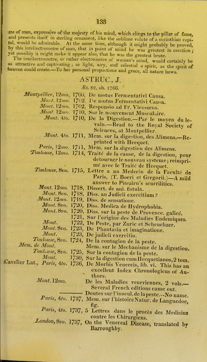138 •tre^of man, expressive of the majesty of his mind, which dings to the pillar of fame, and presents itself m sterling ornament, like the sublime volute of a Corinthian capi- tal, would be admirable. At the same time, although it might probably be proved, by this intellectrometre of man, that in point of mind he was greatest in creation • yet possibly it might make it appear also, that he was the greatest brute. ' The intellectrometre, or rather electrometre of woman's mind, would certainly be as attractive a.id captivating; as light, airy, and celestial a spirit, as the spint of Heaven could ereate.-^To her personal propoitioiis and grace, all nature bows. ASTRUe., X ^t. 82, ob. 1766. MontpeWer, \2mo. 1700, De tnotus Fermentativi Causa. Moi.t. Vlmu. 17(i2. l-e motns Fermentativi Causa. MwU.VImo. 1702, Responsio ad Fi'. Vie^l^^sens. Mont, \2mfi. 1710, Sur le niouvemeut Musculuire. Munt. ^ta. 1710, De la Digestion.—Par le moyen du le- vain.—Read to the Royal Society of Sciences, at Moutpellier. Monf. Afo. 1711, Mem. sur la digestion, d£sAlimens.—Re- printed with Heequet. Paris, \2mo. I71I, Mem. sur Ja digestion des Alimens. O'oulouse, l2mo. 1714, Traits de la cause, de la digestion, pour detourner le nouveau systeme; reimpri- ' me avec le Traif^ de Heequet. ToulQuse.Svo. 1715, Lettre a yn Medecin de la Faculty de Paris, (T. Boeri et Gregorii.)—A mild , answer to Pitcairn's scurrilities. Mont. \2mo. I7I8, Dissert, de aid. tistula. Mont. Svo. 1718, Diss, an Judicii exercilium ? Mont.\2mo. 1719, Diss, de sensatione. Mont. 8vo. 1720, Diss. Medica de Hydrophobia. Mont.Svo. 1720, Diss, sur la peste de Provence, galice'. ^'oi^'giiie des Maladies Endemiques. Mont. 1722, De Peste, par Zuric et Scheuchzer. Mont.Bvo. 1723, De Phantasia et imaginatione. Mont. 1723, De judicii exercitio. Toidouse, Svo. 1724, De la contagion de la peste. Mem. de Mont. Mem. sur le Mechanisme de la digestion. louluuse,'6vo. 1/25, Sur la contagion de la peste. ro, „T T . '^^^l^' . Sur la digestion cumHecquetianos,2 torn Caveher Lat., Paris, 4to. 1736, De Morbis Venereis, lib.Vi. This has an excellent Index Clironologicus of Au- thors. Mont.l2mo. De les Maladies veneriennes, 2 vols.— Several French editions came out. - '—■ -DoutessurrinocuLdelapeste.—Noiiame Pans, 4to. 1737, Mem. sur I'histoireNatur. de Languedoe* fig. * Paris, 4(0. 1737, 5 Lettres dans le proems des Mediclns contre les Chirurgiens. Zondon,^o. I737, On the Venereal Disease, translated by Barroughby.