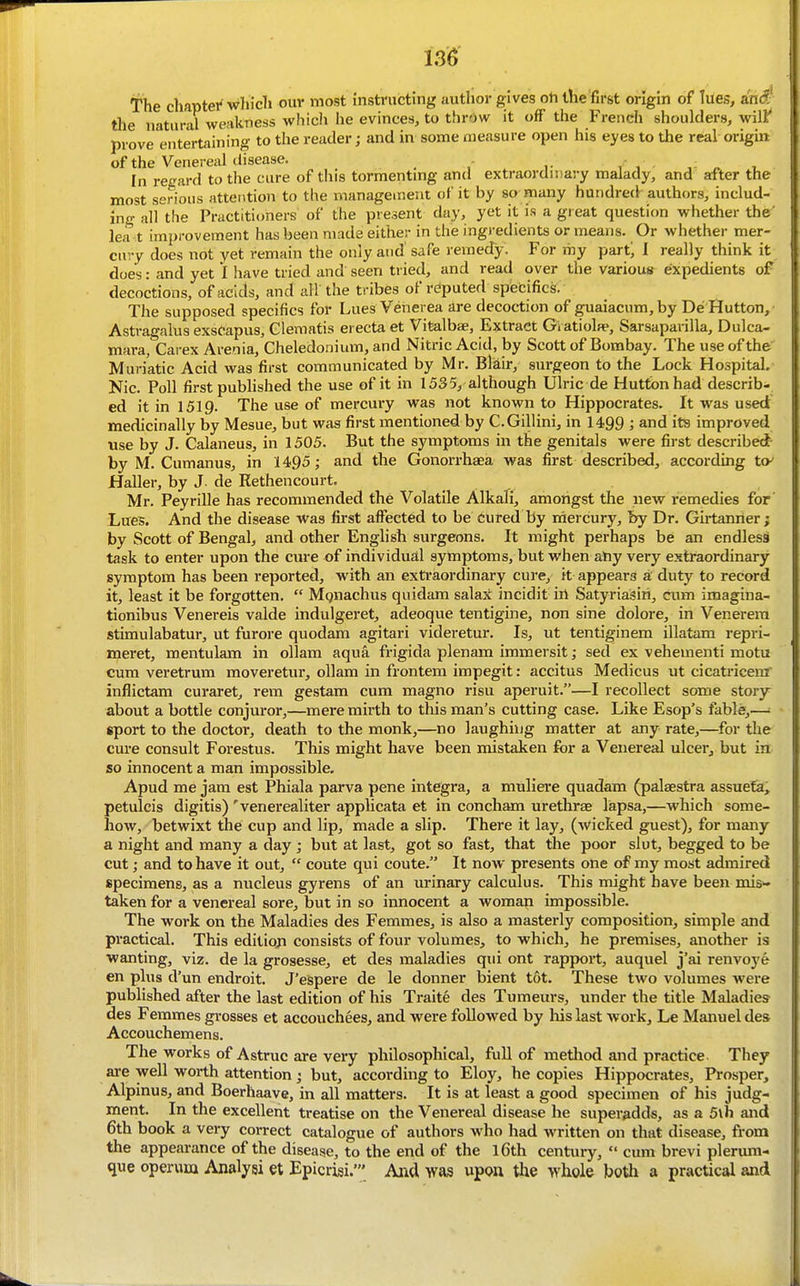 The cliaptei'whicli ouv most iiistnicting author gives oil the first origin of lues, ant? the natural weakness which he evinces, to throw it off the French shoulders, wilf prove entertaining to the reader; and in some measure open his eyes to the real origin of the Venereal disease. . - In regard to the cure of this tormentmg and extraordn)a)-y malady, and after the most serious attention to the management of it by so many hundred^ authors, includ- ing all the Practitioners of the present day, yet it is a gi eat question whether the' lea t improvement has been made either in the ing)-edients or means. Or whether mer- cury does not yet remain the only and safe remedy. For my part; 1 really think it does: and yet I have tried and seen tried, and read over the various expedients of decoctions, of acids, and all the tribes of rdputed specifics. The supposed specifics for Lues Venerea are decoction of guaiacum,by De Hutton, Asti-agalus exsCapus, Glemntis erecta et Vltalbse, Extract Gvatiola*, Sarsaparilla, Dulca- mara, Caiex Arenia, Cheledonium, and Nitric Acid, by Scott of Bombay. The use of the Muriatic Acid was first communicated by Mr. Blair, surgeon to the Lock Hospital. Nic. Poll first published the use of it in 1535, although Ulric de Huttbn had describ- ed It in 1519. The use of mercury was not known to Hippocrates. It was used medicinally by Mesue, but was first mentioned by C.Gillini, in 1499 ; and its improved vise by J. Calaneus, in 1505. But the symptoms in the genitals were first described by M. Cumanus, in 1495 ; and the Gonorrhaea was first described, according to Haller, by J de Rethencourt, Mr. Peyrille has recommended the Volatile Alkali, amongst the new remedies for Lues. And the disease was first affected to be Cured by mercury, by Dr. Girtanrier ; by Scott of Bengal, and other Enghsh surgeons. It might perhaps be an endlessi task to enter upon the cure of individual symptoms, but when ahy very extraordinary symptom has been reported, with an extraordinary cure, it appears a duty to record it, least it be forgotten,  Mgnachus quidam salax incidit ill SatyriaSiri, cum imagina- tionibus Venereis valde indulgeret, adeoque tentigine, non sine dolore, in Venerera stimulabatur, ut furore quodam agitari videretur. Is, ut tentiginem Ulatam repri- meret, mentulam in ollam aqua frigida plenam immersit; sed ex vehement! motu cum veretrum moveretvu*, ollam in frontem impegit: accitus Medicus ut cicatricenf inflictam curaret, rem gestam cum magno risu aperuit.—I recollect some story about a bottle conjuror,—mere mirth to this man's cutting case. Like Esop's fable,—; sport to the doctor, death to the monk,—no laughing matter at any rate,—for the cm-e consult Forestus. This might have been mistaken for a Venereal ulcer, but in so innocent a man impossible, Apud me jam est Phiala parva pene Integra, a mnliere quadam (palaestra assuefa, petulcis digitis) 'venerealiter applicata et in concham urethras lapsa,—which some- how, betwixt the cup and lip, made a slip. There it lay, (wicked guest), for many a night and many a day ; but at last, got so fast, that the poor slut, begged to be cut; and to have it out,  coute qui coute. It now presents one of my most admired specimens, as a nucleus gyrens of an urinary calculus. This might have been mis- taken for a venereal sore, but in so innocent a woman impossible. The work on the Maladies des Femmes, is also a masterly composition, simple and practical. This edition consists of four volumes, to which, he premises, another is wanting, viz. de la grosesse, et des maladies qui ont rapport, auquel j'ai renvoye en plus d'un endroit. J'espere de le donner bient tot. These two volumes were published after the last edition of his Traite des Tumeurs, under the title Maladies des Femmes grosses et accouchees, and were foUowed by liis last work, Le Manuel des Accouchemens. The works of Astruc are very philosophical, full of metliod and practice They are well worth attention; but, according to Eloy, he copies Hippocrates, Prosper, Alplnus, and Boerhaave, in all matters. It is at least a good specimen of his judg- ment. In the excellent treatise on the Venereal disease he superadds, as a 5lh and 6th book a very correct catalogue of authors who had written on that disease, from the appearance of the disease, to the end of the l6th century, cum brevi plerum- que operum Analysi et Epicrisi.' And was upon the whole both a practical and