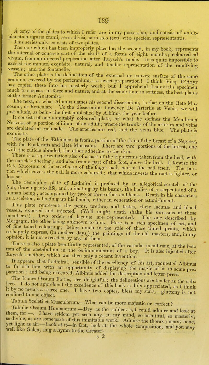 w A copy of the plates to which I refer are in my possession, and consist of an ex:^ planation figurae cranii, serra divisi, periosteo tecti, vitee speciem repraesentantis. This series only consists of two plates. The one which has been improperly placed as the second, in my book, represents the mternal or concave part of the skull of a foetus of eight months; coloured ad vivum, from an injected preparation after Ruyscli's mode. It is quite impossible to exceed tlie minute, exquisite, natural, and tender representation of the ramifying vessels; and the fontanelle. The other plate is the delineation of the external or convex surface of the sam6 cranium, covered by the pericranium,—a sweet preparation ! I think Vicq. D'Azyr has copied these into his masterly work; but I apprehend Ladmiral's specimen much to surpass, ni force and nature, and at the same time in softness, the best plates of the former Anatomist. The next, or what Albinus names his second dissertation, is that on the Rete Mu- posum, or Reticulare. To the dissertation however De Arteriis et Venis, we will just allude, as being the first published by Albinus the year before. It consists of one inimitably coloured plate, of what he defines the Membrana Nervosa of a portion of ilium, of an adult; where the trunks of the arteries and veing are depicted on each side. The arteries are red, and the veins blue. The plate is exquisite. The plate of the ^Ethiopian is from a portion of the skin of the breast of a Negress, with tlie Epidermis and Rete Mucosum. There are two portions of the breast, one with the cuticle abraded, the other adhering to the skin. There is a representation also of a part of the Epidermis taken from the heel, with tiie cuticle adhering; and also from a part of the foot, above the heel. Likewise the Rete Mucosum of the scarf skin of the finger nail, and of the nail itself The por- tion which covers the nail is more coloured; that which invests the root is liehter, or less so. ° The remaining plate of Ladmiral is prefaced by an allegorical scratch of the ^un, drawing into life, and animating by his beams, the bodies of a serpent and of a human being ; accompanied by two or three other emblems. Death in his character, as a sceleton, is holding up his hands, either in veneration or astonishment. This plate represents the penis, uretlu-a, and testes, their lacunge and blood vessels, exposed and injected. (Well might death shake his sarcasms at these members!) ^ Two orders of lacuna2 are represented. The one described by Morgagni, tlie other being unknown to him. Here is a rich specimen of art, and ot fine toned colouring; being much in the stile of those tinted prints, which so happily express, (m modern days,) the paintings of the old masters, and, in mv opinion. It is not exceeded by any of them. There is also a plate beautifully represented, of the vascular membrane, at the bot- tom of the acetabulum in the os innominatum of a boy. It is also injected after Ruysch s method, which was then only a recent invention. It appears that Ladmiral, sensible of the excellency of his art, requested Albinus to furnish him with an opportunity of displaying the magic of it in some pre^ paration ; and being executed, Albinus added the description and letter-press. ^ The Icones Ossium Foetus, are delightful; the delineations are tender as the sub- ject. I do not apprehend the excellence of this book is duly appreciated as I think it by no means a scarce one. I have two copies, bless my stars,—gluttony is not confined to one object. J ' 6 utLuny is not Tabula Sceleti et Musculorum.w.What can be more majestic Or correct ? Tabulae Ossium Humanorum.—Dry as the subject is, I could admire and look at tnem, tor —. l have seldom yet seen any, in my mind, so beautiful, so masterly, so divine, as are some parts of this inimitable work. Admire the thorax ; massy bone yet light as au-.-Look at it_in fact, look at the whole Composition, and yoii maV well bke Galen, sing a hymn to the Creator. i- ' J jf