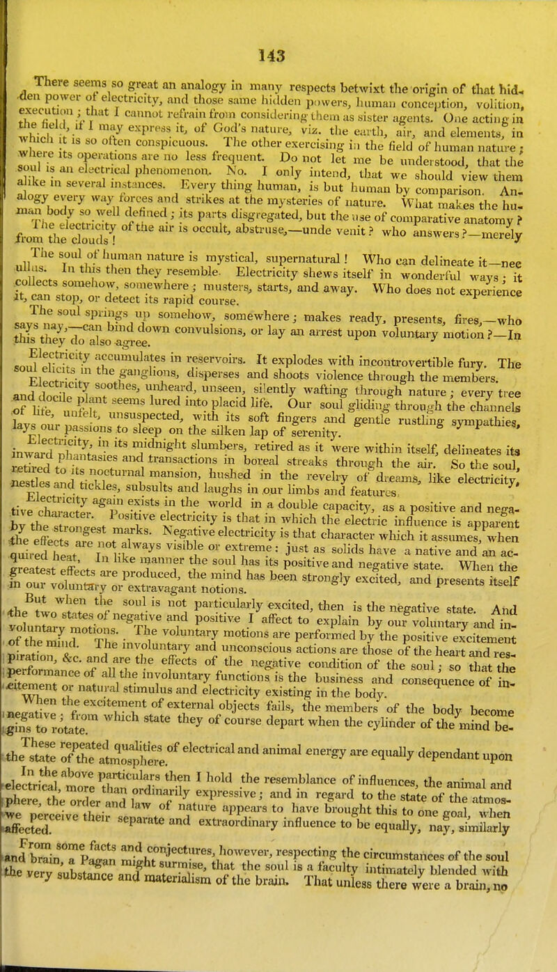 There seems so great an analogy in many respects betwixt the origin of that hid. den power ot electricity, and those same hidden powers, human conception, volition, fh! « m !- . reframfroin considering tliem as sister agents. One acting in whi.lf,> ^^}'' '''^^ e^titli, air, and elements, in IhT. •! conspicuous. The other exercising in the field of human nature ; soul i! T T r fr^q^ent Do not let me be understood, that the aht n llv ' l . ^'^'''^ / '''y view them ahke m several instances. Every thing human, is but human by comparison. An. alogy every way torces and strikes at the mysteries of nature. What makes tlie h.i .n.m body so well ckfiaed; its parts disgregaid, but the use of com;ataSve an^^^^^^^^^ /rom the cCs ! ' ' abstruse,_unde venit.^ who answers ?-merely The soul of human natm-e is mystical, supernatural! Who can delineate it-nee ul us. In this then they resemble. Electricity shews itself in wonderful ways • it it i^n ,.nT Tv' '''''''''' ^^^y- Who does not experience Jt, can stop, or detect its rapid course. ^ sav^^f.r''^'^^^^^ow ^^omewheve; makes ready, presents, fire8,-who m:Z';Jo2oZer'' -l-^»7 motion souTehS'in reservoirs. It explodes with inconti-overtible fury. The soul elicits in the ganglions, disperses and shoots violence through tlie members. ±.lectricity soothes, unheard, unseen, silently wafting through nature • every tree Tr m ^^^ 'r'i '^'^ t^''^ -uf gliding^hrough die Sneb kvs our ' suspected, with its soft fingers and gentle rustling sympathies, lays oui passions to sleep on the silken lap of serenity. B y t inwi'd'nW «;idnight slumbers, retired as it were within itself, delineates its S to h 'i 'I bo^-'^-l «t^^-ks through the air.' So the sou^ ntTesand ikTf'.^T''^^ ^'^^^^^'^ electricity nest es and tickles, subsults and laughs m our limbs and featiu-es tivfchSr? f' • ^-^^ ^ ^ ^P^^^ty, as a positive and nega- brthe stron '; / r that in which the electric influence is apparent Sfe e4 t T^^^^^ ^'^T' '^''''^ -^^^I^ ^t assumes, when quired heat ''^^ T^^^-^ •' j'* ^ ^^^^^ ^n ac- quiiea neat, In like manner the soul has its positive and neo-ative state WliPn th^ greatest effects are produced, tlie mind has been strongly exclteranTpres^ s^tseYf m our voluntary or extravagant notions. ^ piesents itself But when the soul is not pavticulai-ly excited, then is the negative state And foLX Solis'^Tr ^f r^^ ' ^^^^^ ^« ^^P^^- ouf voluntaTancfin^ of tS.r Thl ;n^' ? ^T motions are performed by the positive excitement ^In. I } involuntary and unconscious actions are those of the heart and res! piration, &c. and are the effects of the negative coiuhtion of the soul so ^atX wi I * ''^ stimulus and electricity existing in the body. ,ne^tivr r''''*l'l*°^^''l™^°^j^'=*^ ^'1^' the members of the body become |Ko !4t  '^'^ '^'^ depart when the cylinder of tl/Jnd be- .the^st: 7:CatZ:^:ri^^^ ^^^-^^^ ^^-^ ^^^^^ ^^p-<^^ p^^n »ele'ctritltreCtdinaI^r ' resemblance of influences, the anhnal and ,r.h.L tl 1 ^ ordinarily expressive; and in regard to the state of the ntmoo- iphere the order and law of nature appears to have brought this troneVo.1 Then XLd' their separate and extraordinary influence to\e equ^'^LSj •anrbrin T pian iT?''*^^'':^™-' ^P^^^^-? circumstances of the soul the ve^^' u,^^^^^^ that the soul is a faculty intimately blended with very substance and materialism of the brain. That unless there were a brain, no