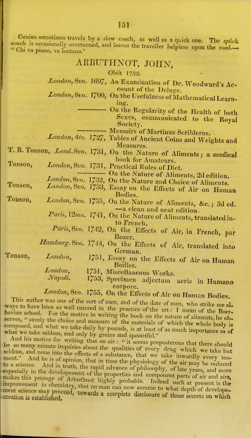 London, 8f o. Genius sometimes travels by a slow coacli, as well as a quick one. The qnick Thiva~uLt^^^^^^^^^^^ '^^'^^^^ l-*'^^ -^'^ ARBUTHNOT, JOHN, Obiit 1735. ^ London, 8^0. 169/, An Examination of Dr. Woodurard's Ac- count of the Deluf^e. 1700, On the Usefulness of Mathematical Learn- ing. On the Regularity of the Health of both Sexes, communicated to the Royal Society. r , . TZZ: Memoirs'of Martinus Scriblerus. London, ^to. 1727, Tables of Ancient Coins and Weights and IVIeasures T.R.Tonson, Lond.Svo. I73I, On the Nature of Aliments3 a medical _ , book for Amateurs. London,Svo. 1731, Practical Rules of Diet. rn«^ « 7^ ^'^^'^ Aliments, 2d edition. London,Svo. 1732, On the Nature and Choice of Aliments. Tonson. Tonson Tonson. Tonson, Hamburg. 8vo. London^ London, Napoli, T^. 1 o i%roo X.^ aiiu \^nuice 01 Aliments. Londo7i,Svo. 1733, Essay on the Effects of Air on Human Bodies. London,Svo. 1735, On the Nature of Aliments, &c.j 3d ed. T, • 1.1 _—a clean and neat edition. Pans,Umo. I74I, On the Nature of Aliments, translated in- to French. Paris,8vo. 1742, On the Effects of Air. in French, par Bozer. 1744, On the Effects of Air, translated into German. 1751, Essay on the Effects of Air on Human Bodies. 1751, Miscellaneous Works. 1753, Specimen adjectum aeris in Humano corpore. London, 8vo. 1755, On the Effects of Air on Human Bodies. This author was one of the sort of men, and of the date of men, who strike meal ^ays to have been so well tutored in the pi-actice of the art: I mlan oJthe BoeT ?™  i ^ ^^^g 1^°°^ on the nature of aZents he ob selves, surely the choice and measure of the materials of which the whole bodvi^ Xrwei^e'1':™ If ^« ^-^^ im^oitcelf ? A ,f. seidora, and only by grams and spoonsful. T.P «n Jin • '''^'^ ^^^ ° ••  it seems preposterous that there should be so many mmute inquiries about the qualities of every drug wS we tivl 1 ,1 se dom, and none into the effects of a sub'stance, that we^ake^inw::^^^lyTv ''^o STscienc ' An i^ rrthfi^'d T P^^'f ^'^ be re'duced especially in the deveirelnt o^^^.^^^ ? of philosophy, of late years, and more mikes this presage of KutLo^^^^^^^^ H cornponent parts of air and air,, nnprovement in chemi.trv ? ^ ^ probable. Indeed such at present is the ment sconce mav i^^P^^^^^^^^. * ? ^^ can now assume to what depth of develope- cre Jion irestlffl '^^'^^ ' those secrets on which